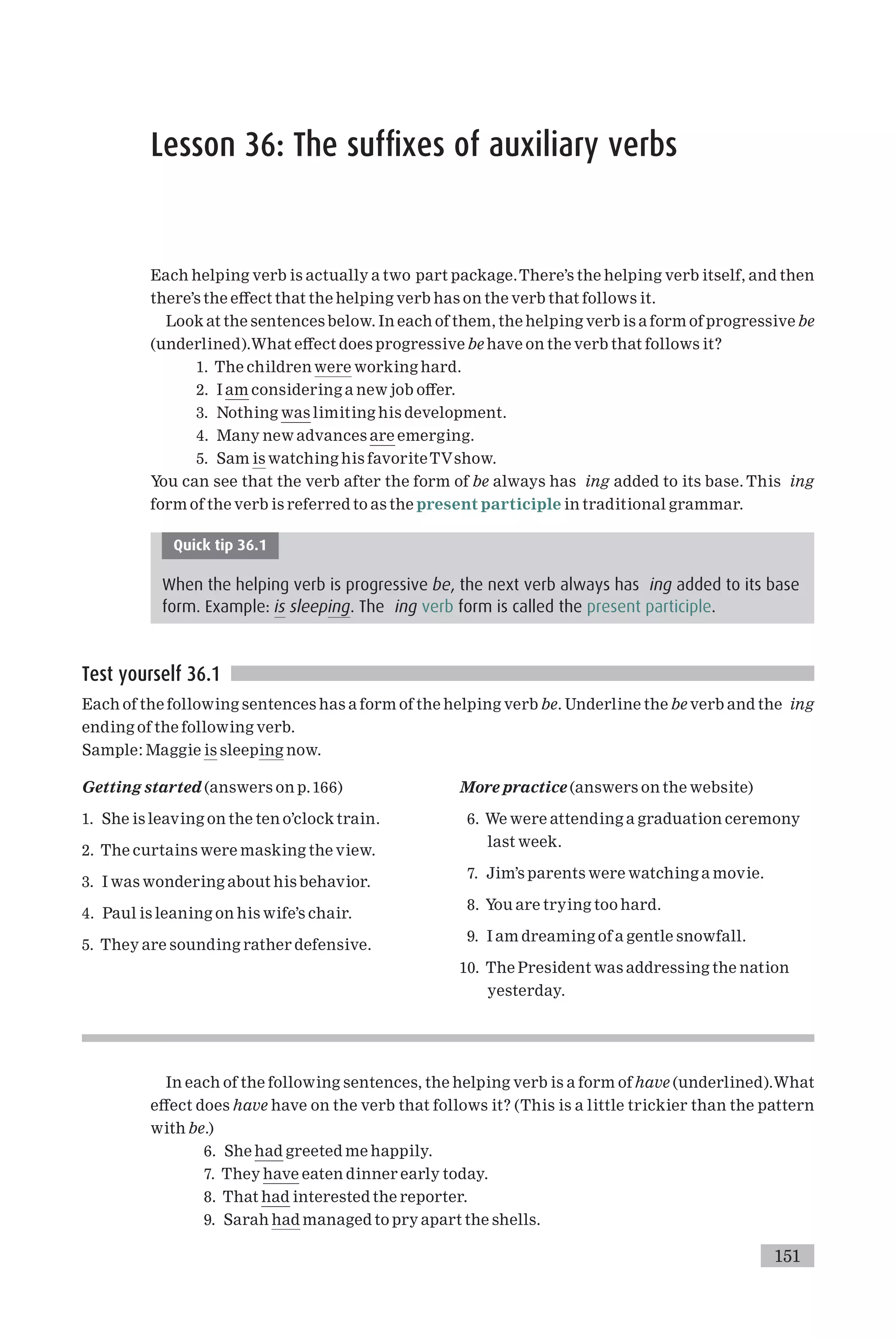 Lesson 36: The suffixes of auxiliary verbs
Each helping verb is actually a two part package.There’s the helping verb itself, and then
there’s the e¡ect that the helping verb has on the verb that follows it.
Look at the sentences below. In each of them, the helping verb is a form of progressive be
(underlined).What e¡ect does progressive be have on the verb that follows it?
1. The children were working hard.
2. I am considering a new job o¡er.
3. Nothing was limiting his development.
4. Many new advances are emerging.
5. Sam is watching his favoriteTVshow.
You can see that the verb after the form of be always has ing added to its base. This ing
form of the verb is referred to as the present participle in traditional grammar.
Quick tip 36.1
When the helping verb is progressive be, the next verb always has ing added to its base
form. Example: is sleeping. The ing verb form is called the present participle.
Test yourself 36.1
Each of the following sentences has a form of the helping verb be. Underline the be verb and the ing
ending of the following verb.
Sample: Maggie is sleeping now.
Getting started (answers on p.166)
1. She is leaving on the ten o’clock train.
2. The curtains were masking the view.
3. I was wondering about his behavior.
4. Paul is leaning on his wife’s chair.
5. They are sounding rather defensive.
More practice (answers on the website)
6. We were attending a graduation ceremony
last week.
7. Jim’s parents were watching a movie.
8. You are trying too hard.
9. I am dreaming of a gentle snowfall.
10. The President was addressing the nation
yesterday.
In each of the following sentences, the helping verb is a form of have (underlined).What
e¡ect does have have on the verb that follows it? (This is a little trickier than the pattern
with be.)
6. She had greeted me happily.
7. They have eaten dinner early today.
8. That had interested the reporter.
9. Sarah had managed to pry apart the shells.
151
 