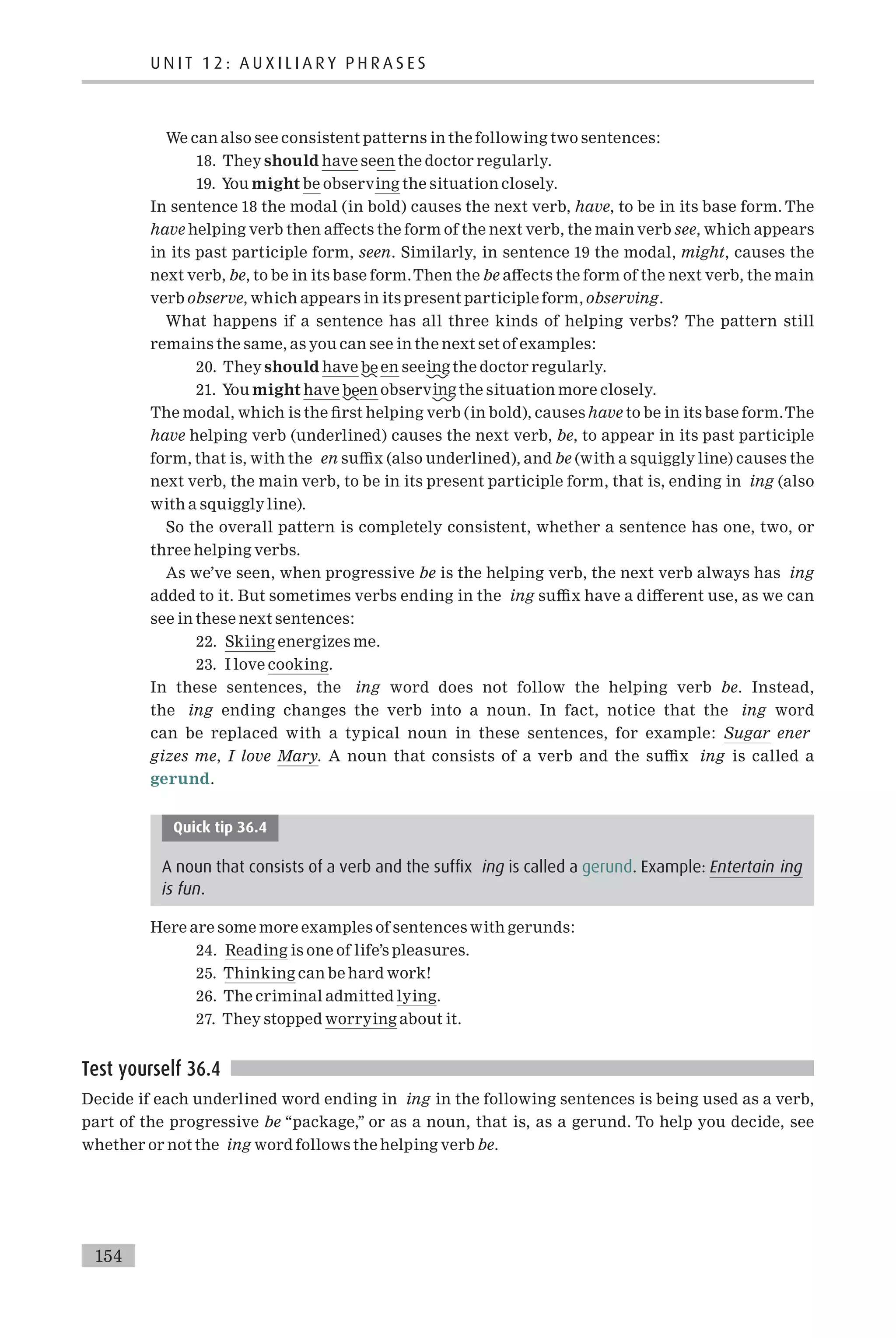 We can also see consistent patterns in the following two sentences:
18. They should have seen the doctor regularly.
19. You might be observing the situation closely.
In sentence 18 the modal (in bold) causes the next verb, have, to be in its base form. The
have helping verb then a¡ects the form of the next verb, the main verb see, which appears
in its past participle form, seen. Similarly, in sentence 19 the modal, might, causes the
next verb, be, to be in its base form.Then the be a¡ects the form of the next verb, the main
verb observe, which appears in its present participle form, observing.
What happens if a sentence has all three kinds of helping verbs? The pattern still
remains the same, as you can see in the next set of examples:
20. They should have be en seeing the doctor regularly.
21. You might have been observing the situation more closely.
The modal, which is the ¢rst helping verb (in bold), causes have to be in its base form.The
have helping verb (underlined) causes the next verb, be, to appear in its past participle
form, that is, with the en su⁄x (also underlined), and be (with a squiggly line) causes the
next verb, the main verb, to be in its present participle form, that is, ending in ing (also
with a squiggly line).
So the overall pattern is completely consistent, whether a sentence has one, two, or
three helping verbs.
As we’ve seen, when progressive be is the helping verb, the next verb always has ing
added to it. But sometimes verbs ending in the ing su⁄x have a di¡erent use, as we can
see in these next sentences:
22. Skiing energizes me.
23. I love cooking.
In these sentences, the ing word does not follow the helping verb be. Instead,
the ing ending changes the verb into a noun. In fact, notice that the ing word
can be replaced with a typical noun in these sentences, for example: Sugar ener
gizes me, I love Mary. A noun that consists of a verb and the su⁄x ing is called a
gerund.
Quick tip 36.4
A noun that consists of a verb and the suffix ing is called a gerund. Example: Entertain ing
is fun.
Here are some more examples of sentences with gerunds:
24. Reading is one of life’s pleasures.
25. Thinking can be hard work!
26. The criminal admitted lying.
27. They stopped worrying about it.
Test yourself 36.4
Decide if each underlined word ending in ing in the following sentences is being used as a verb,
part of the progressive be ‘‘package,’’ or as a noun, that is, as a gerund. To help you decide, see
whether or not the ing word follows the helping verb be.
154
U N I T 1 2 : A U X I L I A R Y P H R A S E S
 