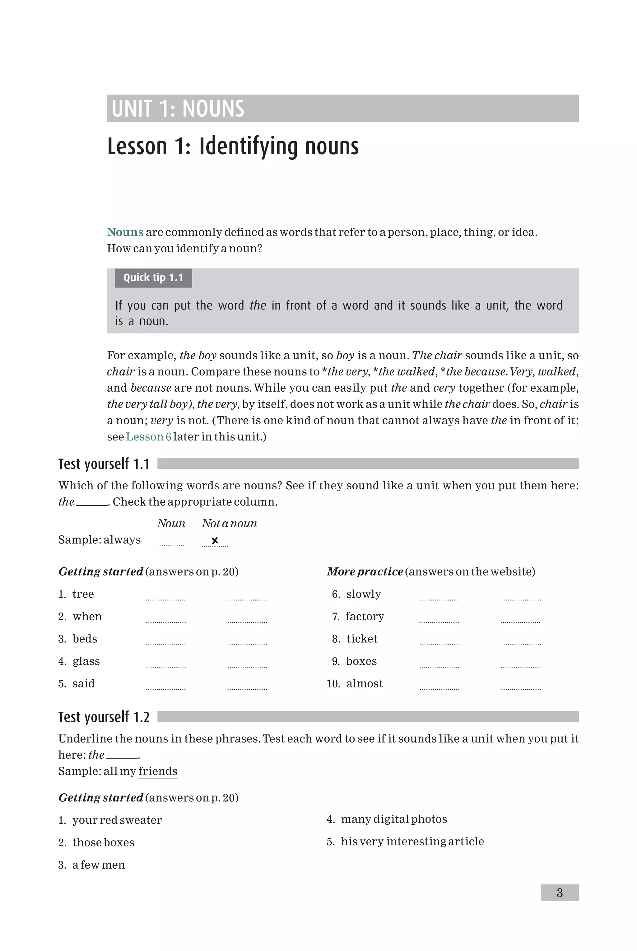 UNIT 1: NOUNS
Lesson 1: Identifying nouns
Nouns are commonly de¢ned as words that refer to a person, place, thing, or idea.
How can you identify a noun?
Quick tip 1.1
If you can put the word the in front of a word and it sounds like a unit, the word
is a noun.
For example, the boy sounds like a unit, so boy is a noun.The chair sounds like a unit, so
chair is a noun. Compare these nouns to *the very, *the walked, *the because.Very, walked,
and because are not nouns.While you can easily put the and very together (for example,
the very tall boy), the very, by itself, does not work as a unit while the chair does. So, chair is
a noun; very is not. (There is one kind of noun that cannot always have the in front of it;
see Lesson 6 later in this unit.)
Test yourself 1.1
Which of the following words are nouns? See if they sound like a unit when you put them here:
the . Check the appropriate column.
Noun Not a noun
Sample: always .............
Getting started (answers on p. 20)
1. tree ................... ...................
2. when ................... ...................
3. beds ................... ...................
4. glass ................... ...................
5. said ................... ...................
More practice (answers on the website)
6. slowly ................... ...................
7. factory ................... ...................
8. ticket ................... ...................
9. boxes ................... ...................
10. almost ................... ...................
Test yourself 1.2
Underline the nouns in these phrases.Test each word to see if it sounds like a unit when you put it
here: the .
Sample: all my friends
Getting started (answers on p. 20)
1. your red sweater
2. those boxes
3. a few men
4. many digital photos
5. his very interesting article
3
 