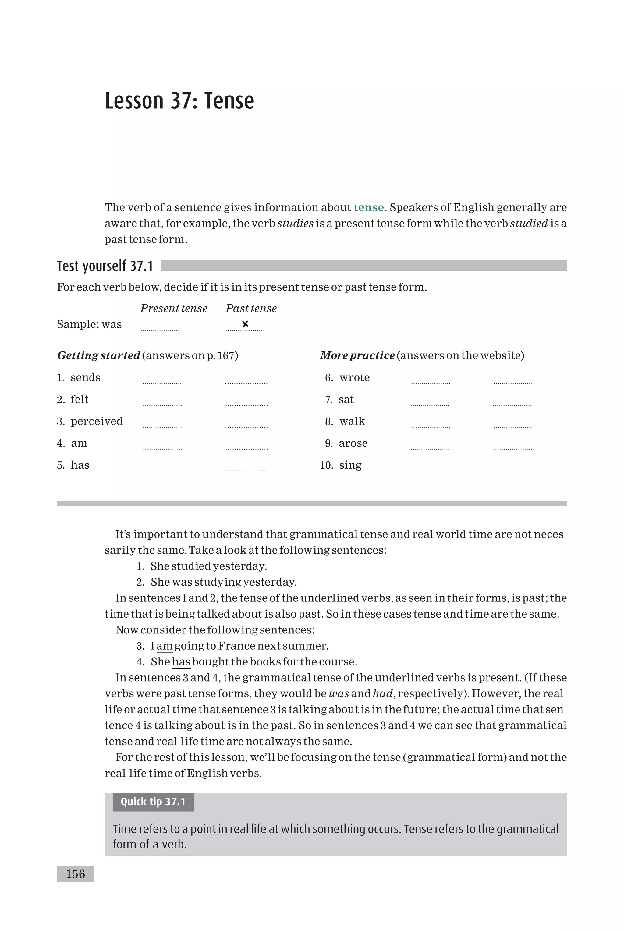 Lesson 37: Tense
The verb of a sentence gives information about tense. Speakers of English generally are
aware that, for example, the verb studies is a present tense form while the verb studied is a
past tense form.
Test yourself 37.1
For each verb below, decide if it is in its present tense or past tense form.
Present tense Past tense
Sample: was ...................
Getting started (answers on p.167)
1. sends ................... ...................
2. felt ................... ...................
3. perceived ................... ...................
4. am ................... ...................
5. has ................... ...................
More practice (answers on the website)
6. wrote ................... ...................
7. sat ................... ...................
8. walk ................... ...................
9. arose ................... ...................
10. sing ................... ...................
It’s important to understand that grammatical tense and real world time are not neces
sarily the same.Take a look at the following sentences:
1. She studied yesterday.
2. She was studying yesterday.
In sentences1and 2, the tense of the underlined verbs, as seen in their forms, is past; the
time that is being talked about is also past. So in these cases tense and time are the same.
Now consider the following sentences:
3. I am going to France next summer.
4. She has bought the books for the course.
In sentences 3 and 4, the grammatical tense of the underlined verbs is present. (If these
verbs were past tense forms, they would be was and had, respectively). However, the real
life or actual time that sentence 3 is talking about is in the future; the actual time that sen
tence 4 is talking about is in the past. So in sentences 3 and 4 we can see that grammatical
tense and real life time are not always the same.
For the rest of this lesson, we’ll be focusing on the tense (grammatical form) and not the
real life time of English verbs.
Quick tip 37.1
Time refers to a point in real life at which something occurs. Tense refers to the grammatical
form of a verb.
156
 