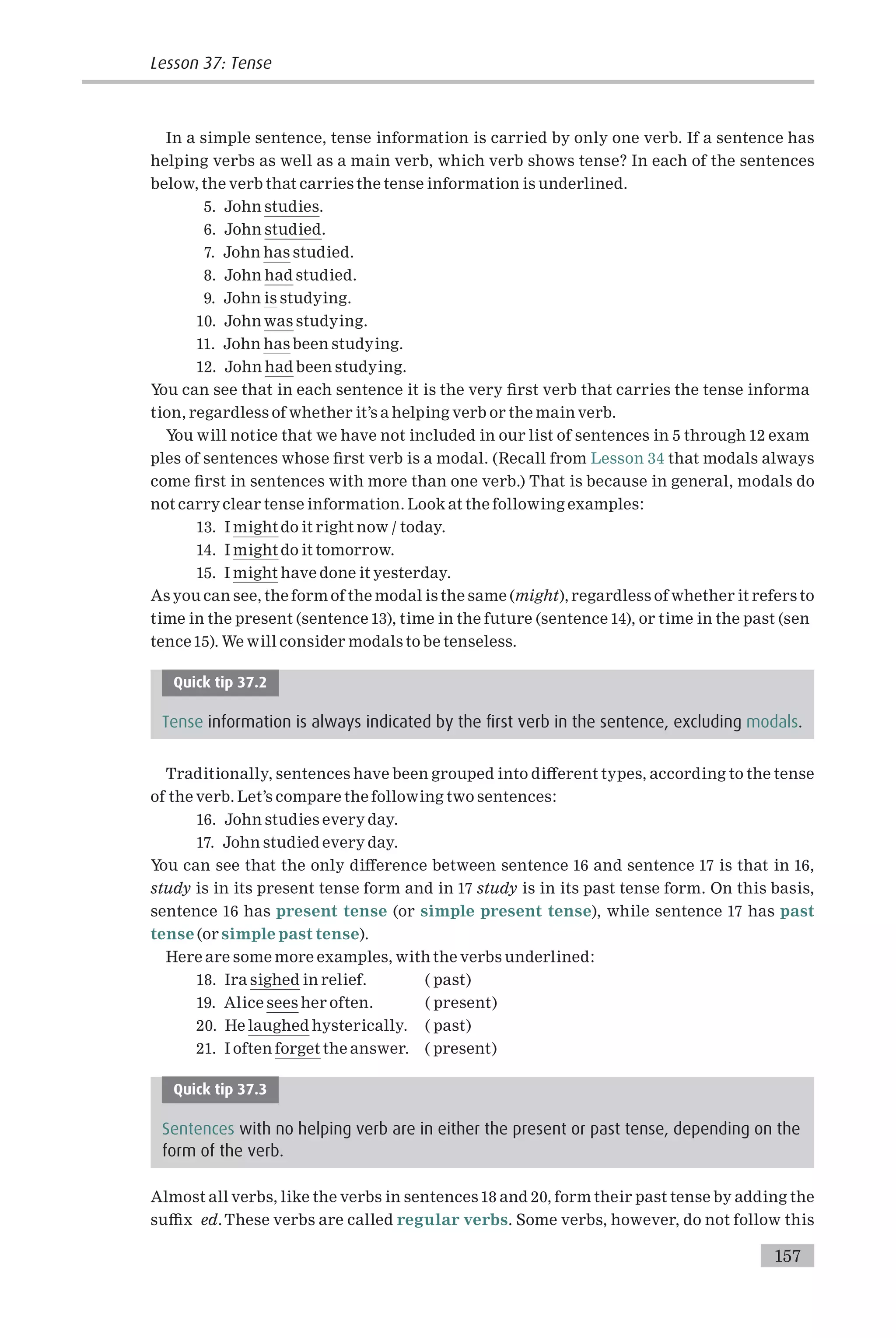 In a simple sentence, tense information is carried by only one verb. If a sentence has
helping verbs as well as a main verb, which verb shows tense? In each of the sentences
below, the verb that carries the tense information is underlined.
5. John studies.
6. John studied.
7. John has studied.
8. John had studied.
9. John is studying.
10. John was studying.
11. John has been studying.
12. John had been studying.
You can see that in each sentence it is the very ¢rst verb that carries the tense informa
tion, regardless of whether it’s a helping verb or the main verb.
You will notice that we have not included in our list of sentences in 5 through 12 exam
ples of sentences whose ¢rst verb is a modal. (Recall from Lesson 34 that modals always
come ¢rst in sentences with more than one verb.) That is because in general, modals do
not carry clear tense information. Look at the following examples:
13. I might do it right now / today.
14. I might do it tomorrow.
15. I might have done it yesterday.
As you can see, the form of the modal is the same (might), regardless of whether it refers to
time in the present (sentence 13), time in the future (sentence 14), or time in the past (sen
tence15). We will consider modals to be tenseless.
Quick tip 37.2
Tense information is always indicated by the first verb in the sentence, excluding modals.
Traditionally, sentences have been grouped into di¡erent types, according to the tense
of the verb. Let’s compare the following two sentences:
16. John studies every day.
17. John studied every day.
You can see that the only di¡erence between sentence 16 and sentence 17 is that in 16,
study is in its present tense form and in 17 study is in its past tense form. On this basis,
sentence 16 has present tense (or simple present tense), while sentence 17 has past
tense (or simple past tense).
Here are some more examples, with the verbs underlined:
18. Ira sighed in relief. ( past)
19. Alice sees her often. ( present)
20. He laughed hysterically. ( past)
21. I often forget the answer. ( present)
Quick tip 37.3
Sentences with no helping verb are in either the present or past tense, depending on the
form of the verb.
Almost all verbs, like the verbs in sentences 18 and 20, form their past tense by adding the
su⁄x ed.These verbs are called regular verbs. Some verbs, however, do not follow this
157
Lesson 37: Tense
 