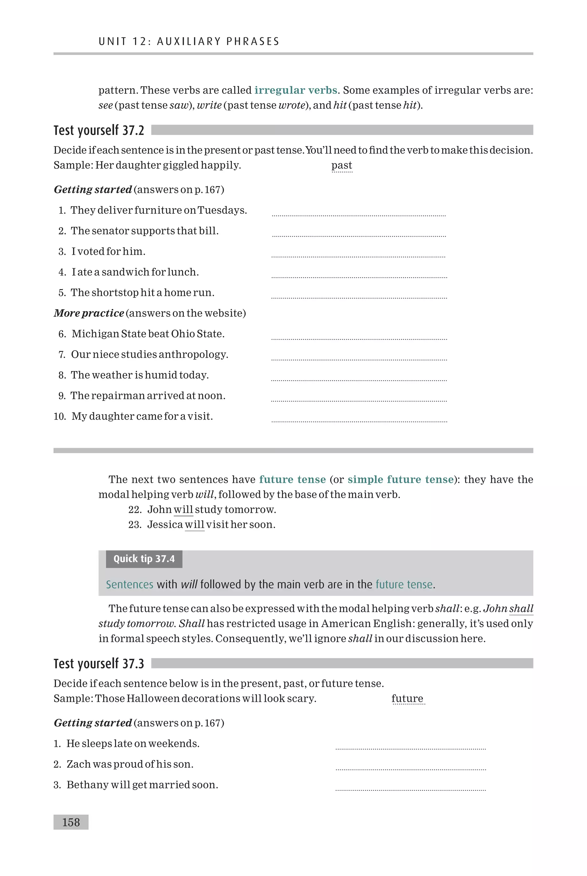 pattern. These verbs are called irregular verbs. Some examples of irregular verbs are:
see (past tense saw), write (past tense wrote), and hit (past tense hit).
Test yourself 37.2
Decide if each sentence is inthe present or past tense.You’ll needto ¢ndthe verb to makethis decision.
Sample: Her daughter giggled happily. past
...........
Getting started (answers on p.167)
1. They deliver furniture onTuesdays. .........................................................................................
2. The senator supports that bill. .........................................................................................
3. I voted for him. .........................................................................................
4. I ate a sandwich for lunch. ..........................................................................................
5. The shortstop hit a home run. ..........................................................................................
More practice (answers on the website)
6. Michigan State beat Ohio State. ..........................................................................................
7. Our niece studies anthropology. ..........................................................................................
8. The weather is humid today. ..........................................................................................
9. The repairman arrived at noon. ..........................................................................................
10. My daughter came for a visit. ..........................................................................................
The next two sentences have future tense (or simple future tense): they have the
modal helping verb will, followed by the base of the main verb.
22. John will study tomorrow.
23. Jessica will visit her soon.
Quick tip 37.4
Sentences with will followed by the main verb are in the future tense.
The future tense can also be expressed with the modal helping verb shall: e.g. John shall
study tomorrow. Shall has restricted usage in American English: generally, it’s used only
in formal speech styles. Consequently, we’ll ignore shall in our discussion here.
Test yourself 37.3
Decide if each sentence below is in the present, past, or future tense.
Sample:Those Halloween decorations will look scary. future
.................
Getting started (answers on p.167)
1. He sleeps late on weekends. .............................................................................
2. Zach was proud of his son. .............................................................................
3. Bethany will get married soon. .............................................................................
158
U N I T 1 2 : A U X I L I A R Y P H R A S E S
 