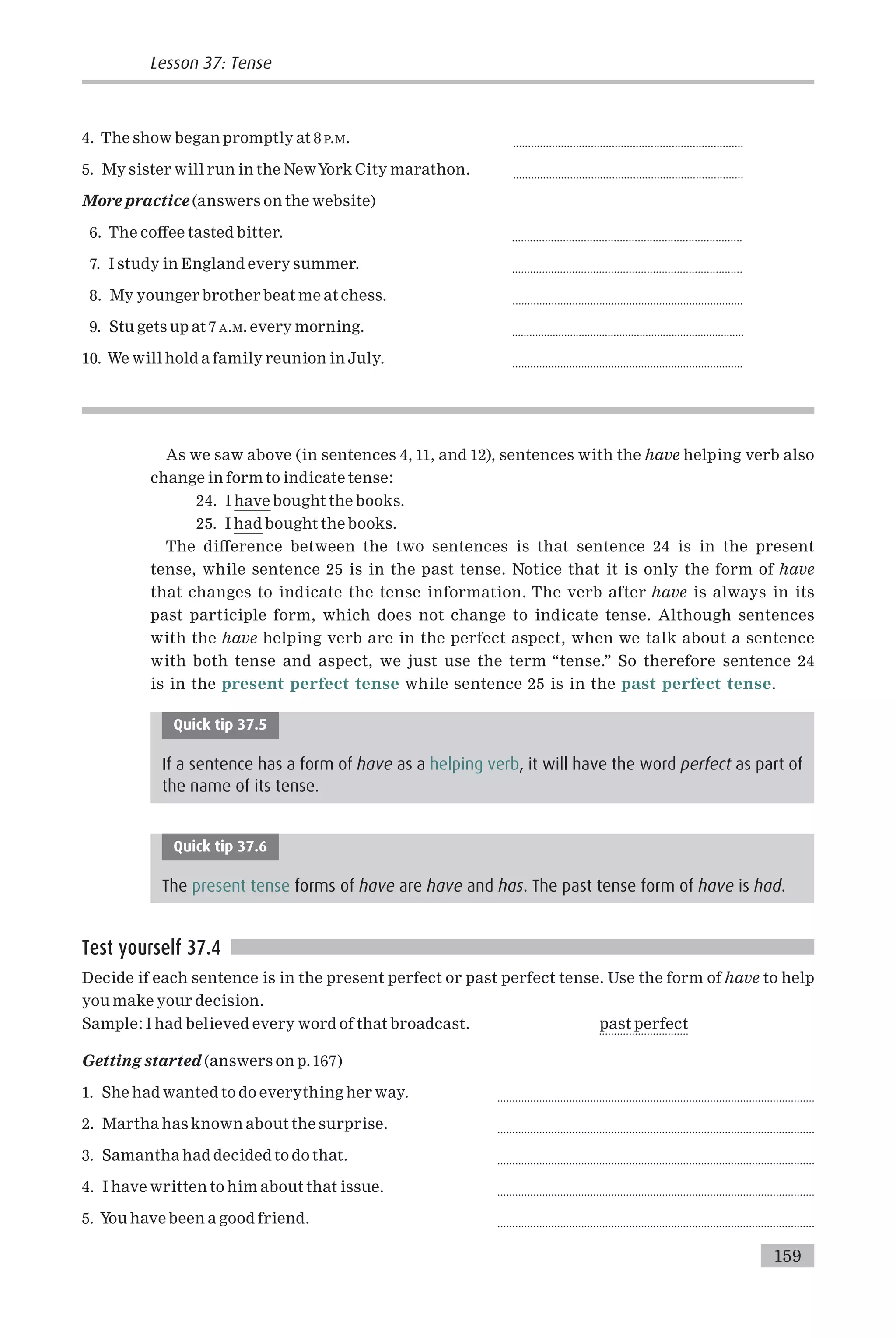 4. The show began promptly at 8 P.M. .............................................................................
5. My sister will run in the NewYork City marathon. .............................................................................
More practice (answers on the website)
6. The co¡ee tasted bitter. .............................................................................
7. I study in England every summer. .............................................................................
8. My younger brother beat me at chess. .............................................................................
9. Stu gets up at 7 A.M. every morning. ................................................................................
10. We will hold a family reunion in July. .............................................................................
As we saw above (in sentences 4, 11, and 12), sentences with the have helping verb also
change in form to indicate tense:
24. I have bought the books.
25. I had bought the books.
The di¡erence between the two sentences is that sentence 24 is in the present
tense, while sentence 25 is in the past tense. Notice that it is only the form of have
that changes to indicate the tense information. The verb after have is always in its
past participle form, which does not change to indicate tense. Although sentences
with the have helping verb are in the perfect aspect, when we talk about a sentence
with both tense and aspect, we just use the term ‘‘tense.’’ So therefore sentence 24
is in the present perfect tense while sentence 25 is in the past perfect tense.
Quick tip 37.5
If a sentence has a form of have as a helping verb, it will have the word perfect as part of
the name of its tense.
Quick tip 37.6
The present tense forms of have are have and has. The past tense form of have is had.
Test yourself 37.4
Decide if each sentence is in the present perfect or past perfect tense. Use the form of have to help
you make your decision.
Sample: I had believed every word of that broadcast. past perfect
..............................
Getting started (answers on p.167)
1. She had wanted to do everything her way. ..........................................................................................................
2. Martha has known about the surprise. ..........................................................................................................
3. Samantha had decided to do that. ..........................................................................................................
4. I have written to him about that issue. ..........................................................................................................
5. You have been a good friend. ..........................................................................................................
159
Lesson 37: Tense
 