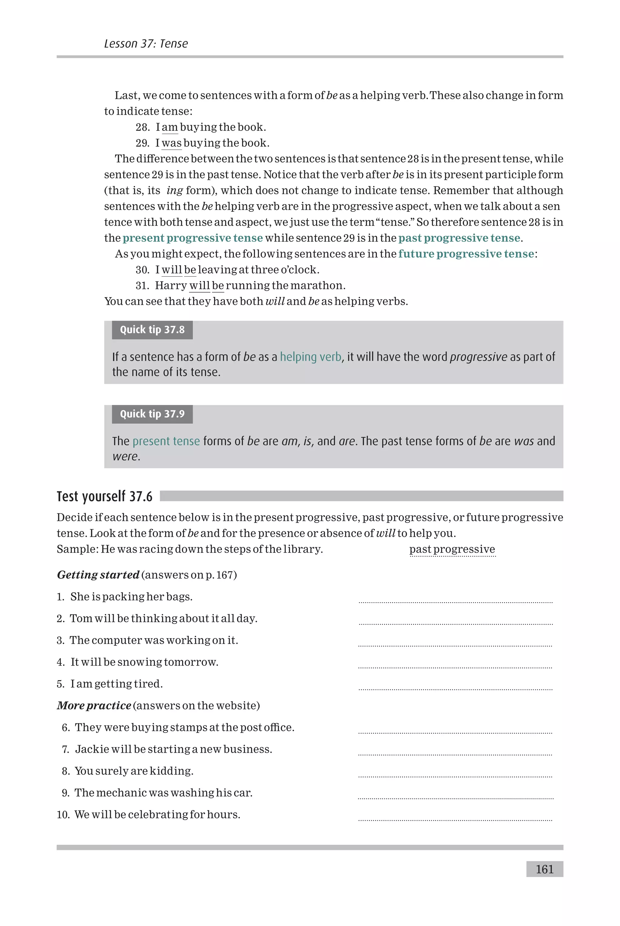 Last, we come to sentences with a form ofbe as a helping verb.These also change in form
to indicate tense:
28. I am buying the book.
29. I was buying the book.
The di¡erencebetweenthetwo sentences isthat sentence28is inthepresent tense, while
sentence 29 is in the past tense. Notice that the verb afterbe is in its present participle form
(that is, its ing form), which does not change to indicate tense. Remember that although
sentences with the be helping verb are in the progressive aspect, when we talk about a sen
tence with both tense and aspect, we just use the term‘‘tense.’’So therefore sentence 28 is in
the present progressive tense while sentence 29 is in the past progressive tense.
As you might expect, the following sentences are in the future progressive tense:
30. I will be leaving at three o’clock.
31. Harry will be running the marathon.
You can see that they have both will and be as helping verbs.
Quick tip 37.8
If a sentence has a form of be as a helping verb, it will have the word progressive as part of
the name of its tense.
Quick tip 37.9
The present tense forms of be are am, is, and are. The past tense forms of be are was and
were.
Test yourself 37.6
Decide if each sentence below is in the present progressive, past progressive, or future progressive
tense. Look at the form ofbe and for the presence or absence of will to help you.
Sample: He was racing down the steps of the library. past progressive
..........................................
Getting started (answers on p.167)
1. She is packing her bags. ..............................................................................................
2. Tom will be thinking about it all day. ..............................................................................................
3. The computer was working on it. ..............................................................................................
4. It will be snowing tomorrow. ..............................................................................................
5. I am getting tired. ..............................................................................................
More practice (answers on the website)
6. They were buying stamps at the post o⁄ce. ..............................................................................................
7. Jackie will be starting a new business. ..............................................................................................
8. You surely are kidding. ..............................................................................................
9. The mechanic was washing his car. ..................................................................................................
10. We will be celebrating for hours. ..............................................................................................
161
Lesson 37: Tense
 