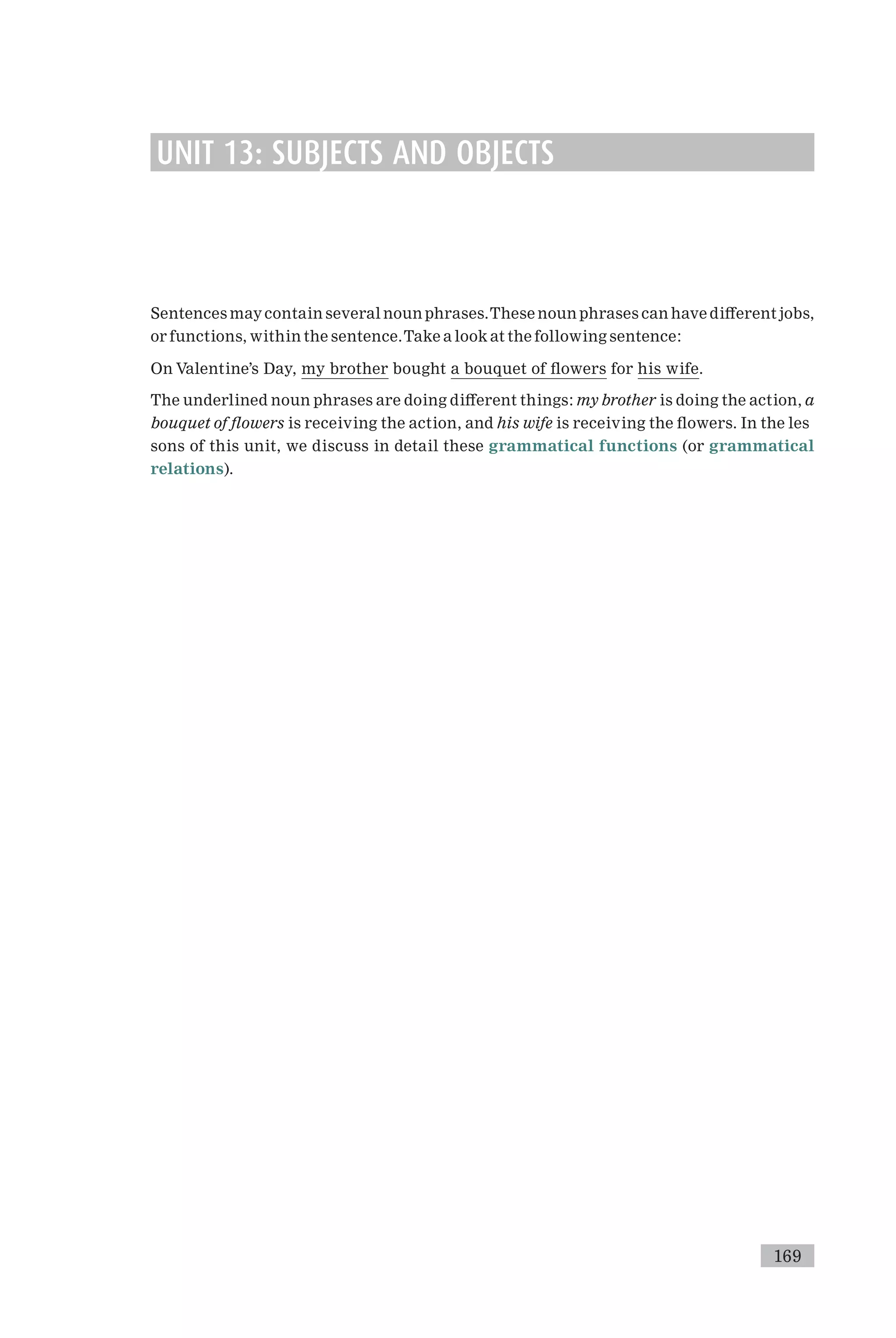 UNIT 13: SUBJECTS AND OBJECTS
Sentences maycontain several noun phrases.These noun phrases can have di¡erent jobs,
or functions, within the sentence.Take a look at the following sentence:
On Valentine’s Day, my brother bought a bouquet of £owers for his wife.
The underlined noun phrases are doing di¡erent things: my brother is doing the action, a
bouquet of £owers is receiving the action, and his wife is receiving the £owers. In the les
sons of this unit, we discuss in detail these grammatical functions (or grammatical
relations).
169
 