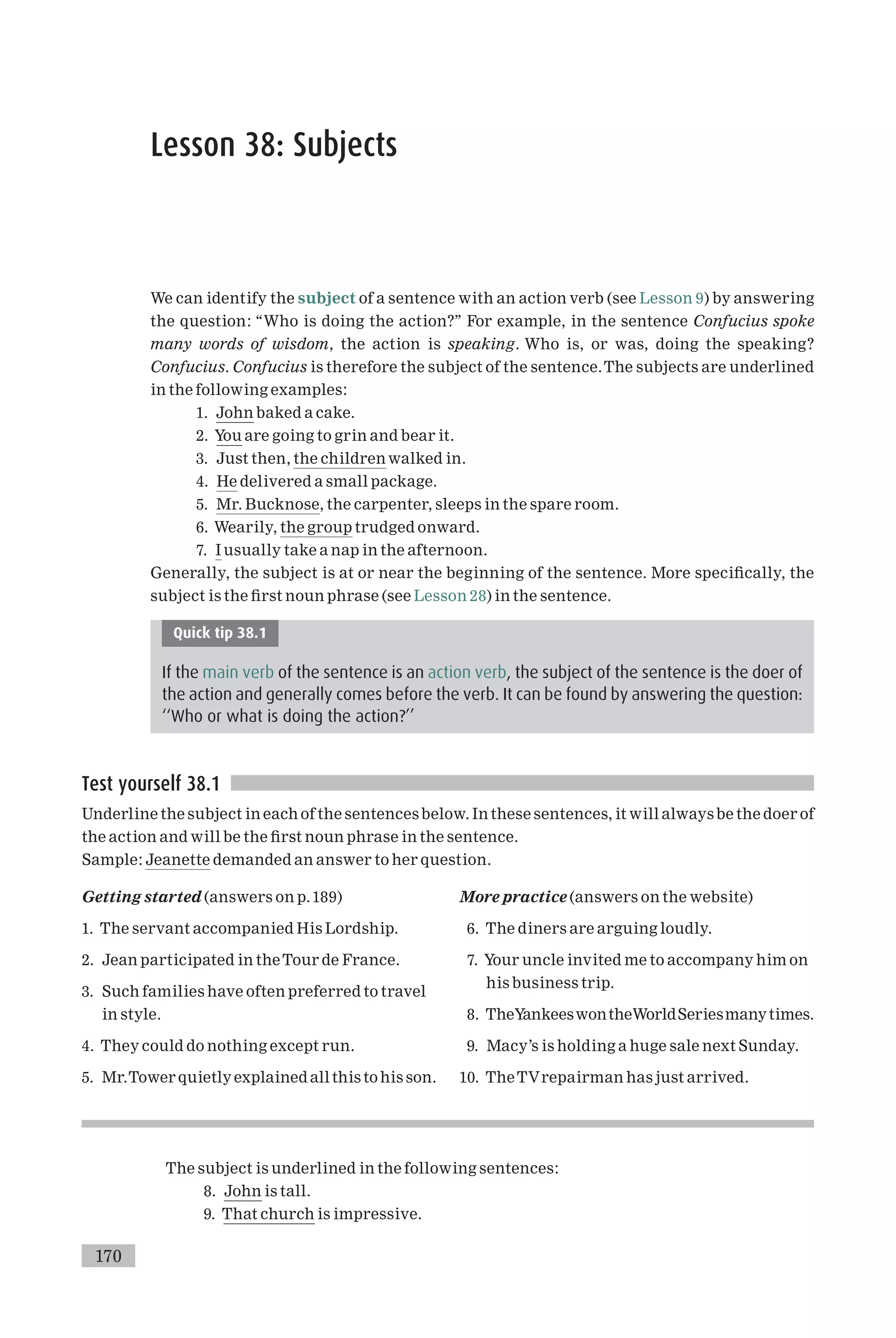 Lesson 38: Subjects
We can identify the subject of a sentence with an action verb (see Lesson 9) by answering
the question: ‘‘Who is doing the action?’’ For example, in the sentence Confucius spoke
many words of wisdom, the action is speaking. Who is, or was, doing the speaking?
Confucius. Confucius is therefore the subject of the sentence.The subjects are underlined
in the following examples:
1. John baked a cake.
2. You are going to grin and bear it.
3. Just then, the children walked in.
4. He delivered a small package.
5. Mr. Bucknose, the carpenter, sleeps in the spare room.
6. Wearily, the group trudged onward.
7. I usually take a nap in the afternoon.
Generally, the subject is at or near the beginning of the sentence. More speci¢cally, the
subject is the ¢rst noun phrase (see Lesson 28) in the sentence.
Quick tip 38.1
If the main verb of the sentence is an action verb, the subject of the sentence is the doer of
the action and generally comes before the verb. It can be found by answering the question:
‘‘Who or what is doing the action?’’
Test yourself 38.1
Underline the subject in each of the sentences below. In these sentences, it will always be the doer of
the action and will be the ¢rst noun phrase in the sentence.
Sample: Jeanette demanded an answer to her question.
Getting started (answers on p.189)
1. The servant accompanied His Lordship.
2. Jean participated in theTour de France.
3. Such families have often preferred to travel
in style.
4. They could do nothing except run.
5. Mr.Tower quietly explained all this to his son.
More practice (answers on the website)
6. The diners are arguing loudly.
7. Your uncle invited me to accompany him on
his business trip.
8. TheYankeeswontheWorldSeriesmanytimes.
9. Macy’s is holding a huge sale next Sunday.
10. TheTVrepairman has just arrived.
The subject is underlined in the following sentences:
8. John is tall.
9. That church is impressive.
170
 