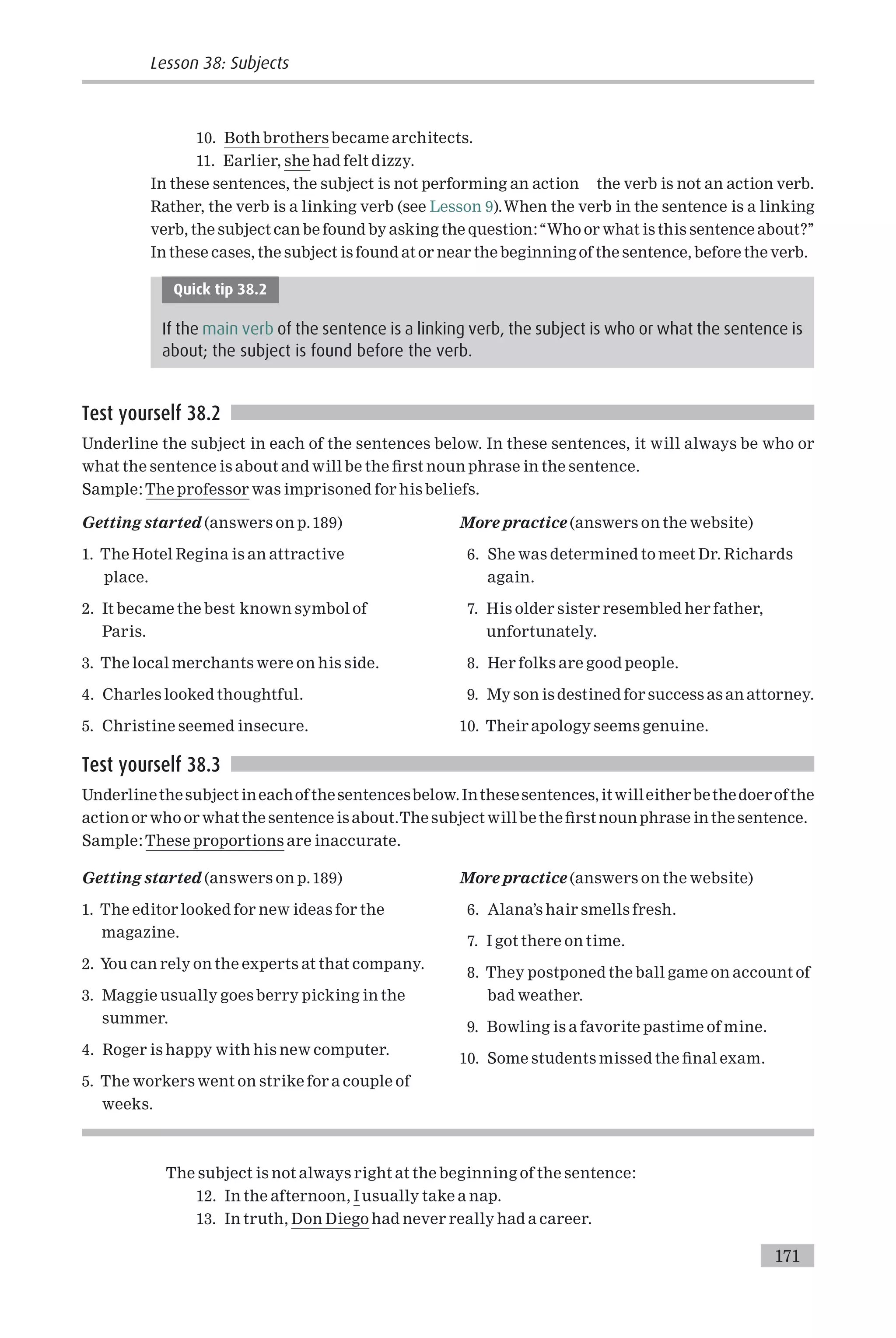 10. Both brothers became architects.
11. Earlier, she had felt dizzy.
In these sentences, the subject is not performing an action the verb is not an action verb.
Rather, the verb is a linking verb (see Lesson 9).When the verb in the sentence is a linking
verb, the subject can be found by asking the question:‘‘Who or what is this sentence about?’’
In these cases, the subject is found at or near the beginning of the sentence, before the verb.
Quick tip 38.2
If the main verb of the sentence is a linking verb, the subject is who or what the sentence is
about; the subject is found before the verb.
Test yourself 38.2
Underline the subject in each of the sentences below. In these sentences, it will always be who or
what the sentence is about and will be the ¢rst noun phrase in the sentence.
Sample:The professor was imprisoned for his beliefs.
Getting started (answers on p.189)
1. The Hotel Regina is an attractive
place.
2. It became the best known symbol of
Paris.
3. The local merchants were on his side.
4. Charles looked thoughtful.
5. Christine seemed insecure.
More practice (answers on the website)
6. She was determined to meet Dr. Richards
again.
7. His older sister resembled her father,
unfortunately.
8. Her folks are good people.
9. My son is destined for success as an attorney.
10. Their apology seems genuine.
Test yourself 38.3
Underlinethesubjectineachofthesentencesbelow.Inthesesentences,itwilleitherbethedoerofthe
actionor who or what the sentence is about.The subject willbe the ¢rst nounphrase in the sentence.
Sample:These proportions are inaccurate.
Getting started (answers on p.189)
1. The editor looked for new ideas for the
magazine.
2. You can rely on the experts at that company.
3. Maggie usually goes berry picking in the
summer.
4. Roger is happy with his new computer.
5. The workers went on strike for a couple of
weeks.
More practice (answers on the website)
6. Alana’s hair smells fresh.
7. I got there on time.
8. They postponed the ball game on account of
bad weather.
9. Bowling is a favorite pastime of mine.
10. Some students missed the ¢nal exam.
The subject is not always right at the beginning of the sentence:
12. In the afternoon, I usually take a nap.
13. In truth, Don Diego had never really had a career.
Lesson 38: Subjects
171
 
