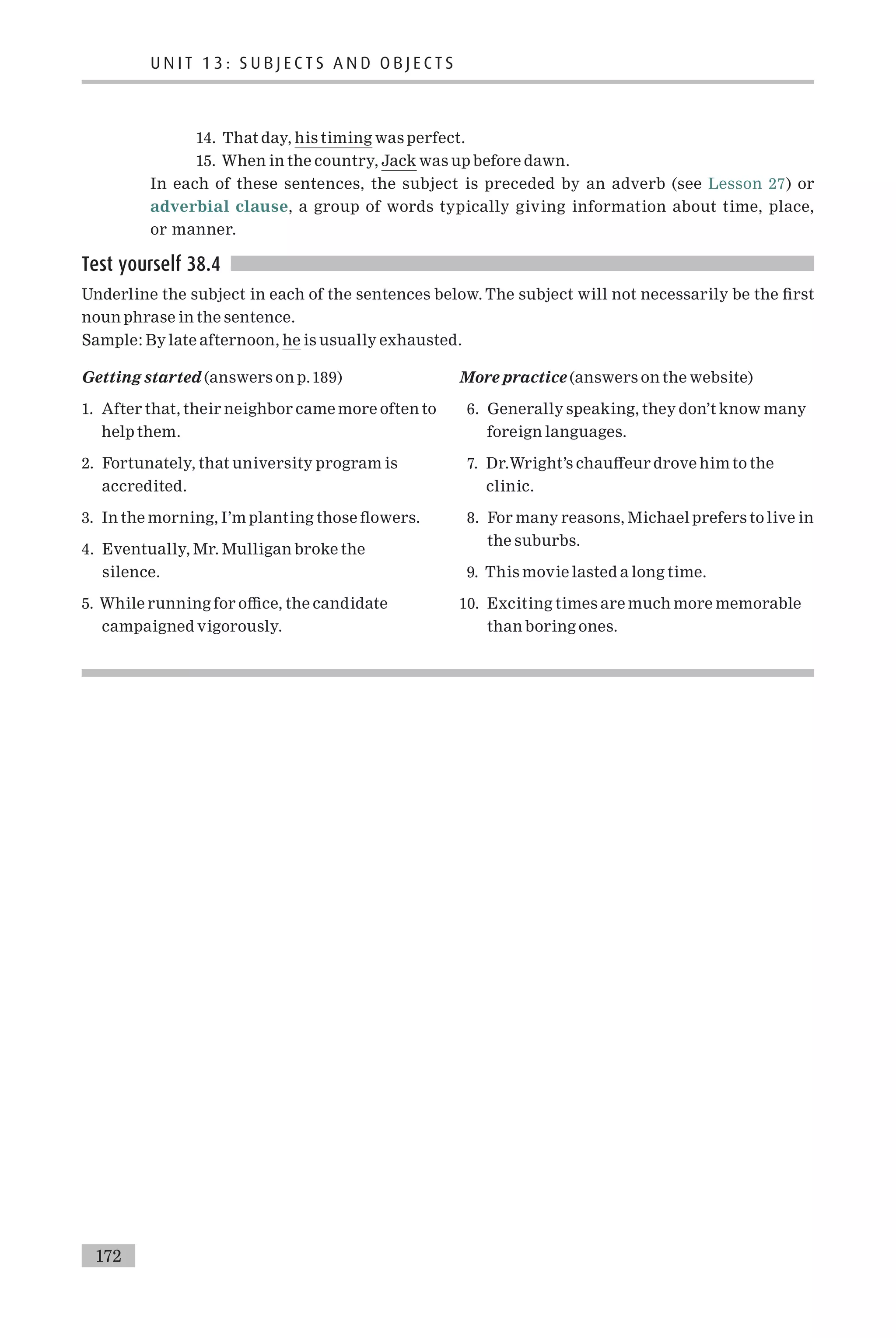 14. That day, his timing was perfect.
15. When in the country, Jack was up before dawn.
In each of these sentences, the subject is preceded by an adverb (see Lesson 27) or
adverbial clause, a group of words typically giving information about time, place,
or manner.
Test yourself 38.4
Underline the subject in each of the sentences below. The subject will not necessarily be the ¢rst
noun phrase in the sentence.
Sample: By late afternoon, he is usually exhausted.
Getting started (answers on p.189)
1. After that, their neighbor came more often to
help them.
2. Fortunately, that university program is
accredited.
3. In the morning, I’m planting those £owers.
4. Eventually, Mr. Mulligan broke the
silence.
5. While running for o⁄ce, the candidate
campaigned vigorously.
More practice (answers on the website)
6. Generally speaking, they don’t know many
foreign languages.
7. Dr.Wright’s chau¡eur drove him to the
clinic.
8. For many reasons, Michael prefers to live in
the suburbs.
9. This movie lasted a long time.
10. Exciting times are much more memorable
than boring ones.
U N I T 1 3 : S U B J E C T S A N D O B J E C T S
172
 