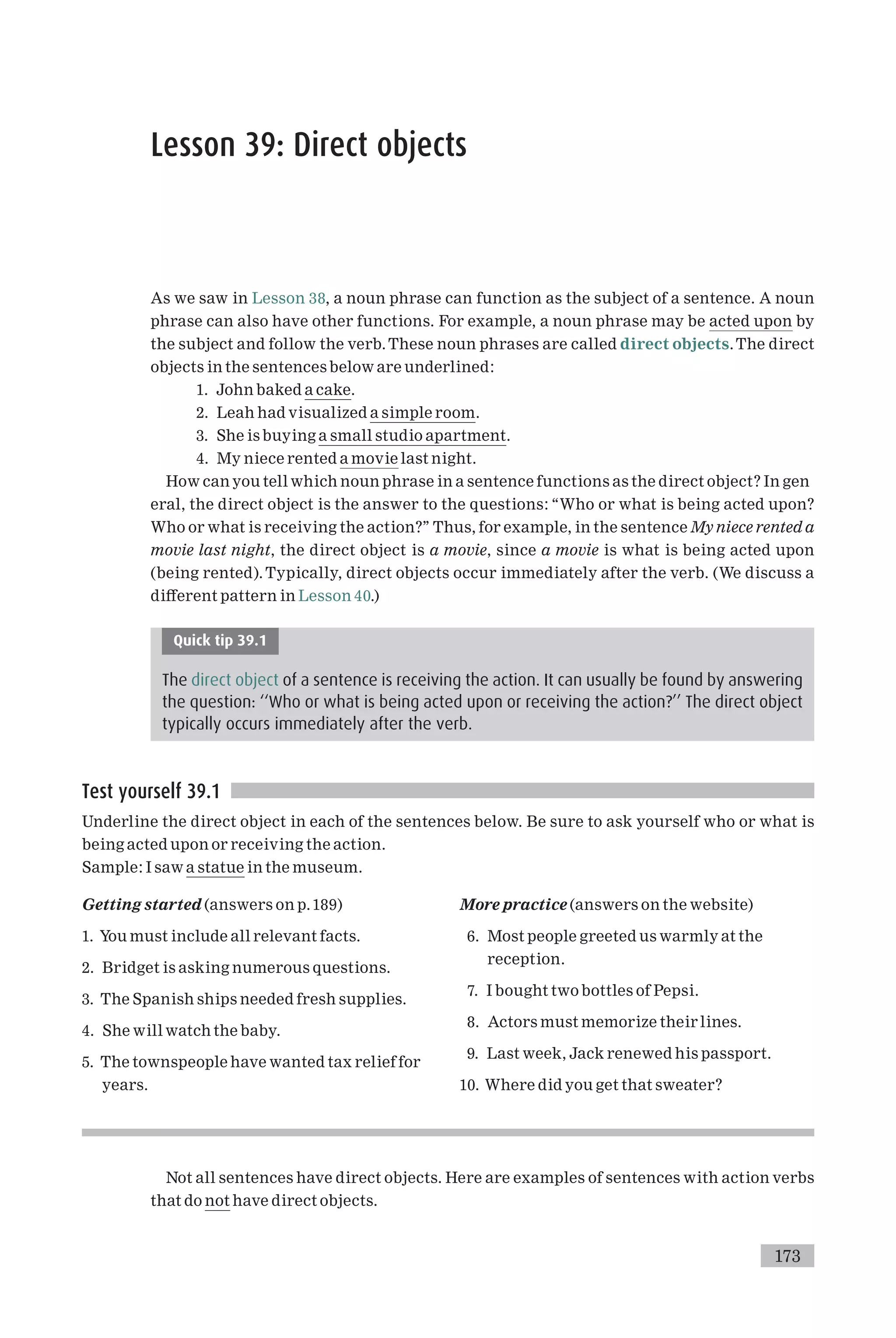 Lesson 39: Direct objects
As we saw in Lesson 38, a noun phrase can function as the subject of a sentence. A noun
phrase can also have other functions. For example, a noun phrase may be acted upon by
the subject and follow the verb.These noun phrases are called direct objects.The direct
objects in the sentences below are underlined:
1. John baked a cake.
2. Leah had visualized a simple room.
3. She is buying a small studio apartment.
4. My niece rented a movie last night.
How can you tell which noun phrase in a sentence functions as the direct object? In gen
eral, the direct object is the answer to the questions: ‘‘Who or what is being acted upon?
Who or what is receiving the action?’’ Thus, for example, in the sentence My niece rented a
movie last night, the direct object is a movie, since a movie is what is being acted upon
(being rented). Typically, direct objects occur immediately after the verb. (We discuss a
di¡erent pattern in Lesson 40.)
Quick tip 39.1
The direct object of a sentence is receiving the action. It can usually be found by answering
the question: ‘‘Who or what is being acted upon or receiving the action?’’ The direct object
typically occurs immediately after the verb.
Test yourself 39.1
Underline the direct object in each of the sentences below. Be sure to ask yourself who or what is
being acted upon or receiving the action.
Sample: I saw a statue in the museum.
Getting started (answers on p.189)
1. You must include all relevant facts.
2. Bridget is asking numerous questions.
3. The Spanish ships needed fresh supplies.
4. She will watch the baby.
5. The townspeople have wanted tax relief for
years.
More practice (answers on the website)
6. Most people greeted us warmly at the
reception.
7. I bought two bottles of Pepsi.
8. Actors must memorize their lines.
9. Last week, Jack renewed his passport.
10. Where did you get that sweater?
Not all sentences have direct objects. Here are examples of sentences with action verbs
that do not have direct objects.
173
 
