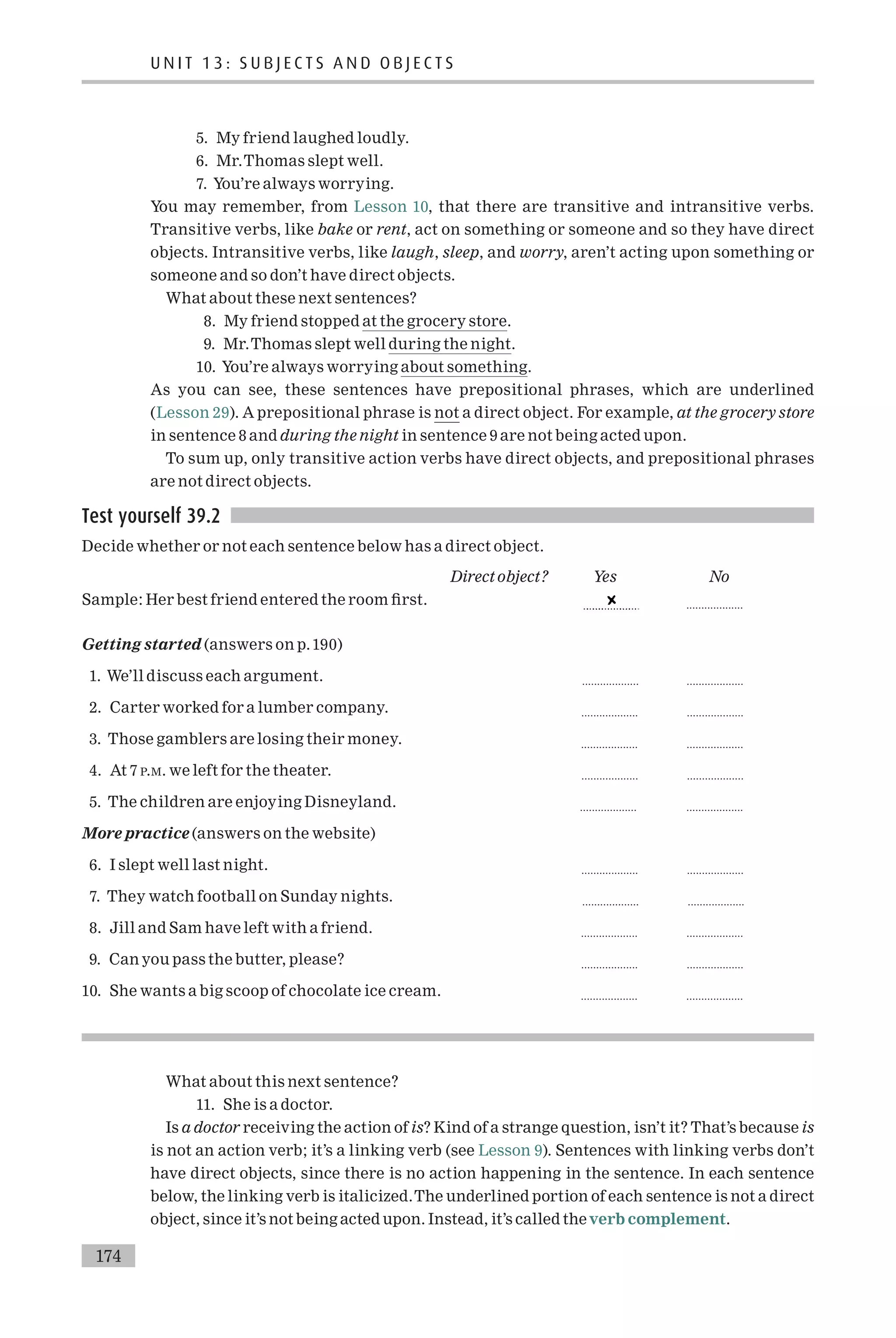5. My friend laughed loudly.
6. Mr.Thomas slept well.
7. You’re always worrying.
You may remember, from Lesson 10, that there are transitive and intransitive verbs.
Transitive verbs, like bake or rent, act on something or someone and so they have direct
objects. Intransitive verbs, like laugh, sleep, and worry, aren’t acting upon something or
someone and so don’t have direct objects.
What about these next sentences?
8. My friend stopped at the grocery store.
9. Mr.Thomas slept well during the night.
10. You’re always worrying about something.
As you can see, these sentences have prepositional phrases, which are underlined
(Lesson 29). A prepositional phrase is not a direct object. For example, at the grocery store
in sentence 8 and during the night in sentence 9 are not being acted upon.
To sum up, only transitive action verbs have direct objects, and prepositional phrases
are not direct objects.
Test yourself 39.2
Decide whether or not each sentence below has a direct object.
Direct object? Yes No
Sample: Her best friend entered the room ¢rst. ...................
Getting started (answers on p.190)
1. We’ll discuss each argument. ................... ...................
2. Carter worked for a lumber company. ................... ...................
3. Those gamblers are losing their money. ................... ...................
4. At 7 P.M. we left for the theater. ................... ...................
5. The children are enjoying Disneyland. ................... ...................
More practice (answers on the website)
6. I slept well last night. ................... ...................
7. They watch football on Sunday nights. ................... ...................
8. Jill and Sam have left with a friend. ................... ...................
9. Can you pass the butter, please? ................... ...................
10. She wants a big scoop of chocolate ice cream. ................... ...................
What about this next sentence?
11. She is a doctor.
Is a doctor receiving the action of is? Kind of a strange question, isn’t it? That’s because is
is not an action verb; it’s a linking verb (see Lesson 9). Sentences with linking verbs don’t
have direct objects, since there is no action happening in the sentence. In each sentence
below, the linking verb is italicized.The underlined portion of each sentence is not a direct
object, since it’s not being acted upon. Instead, it’s called theverb complement.
U N I T 1 3 : S U B J E C T S A N D O B J E C T S
174
 