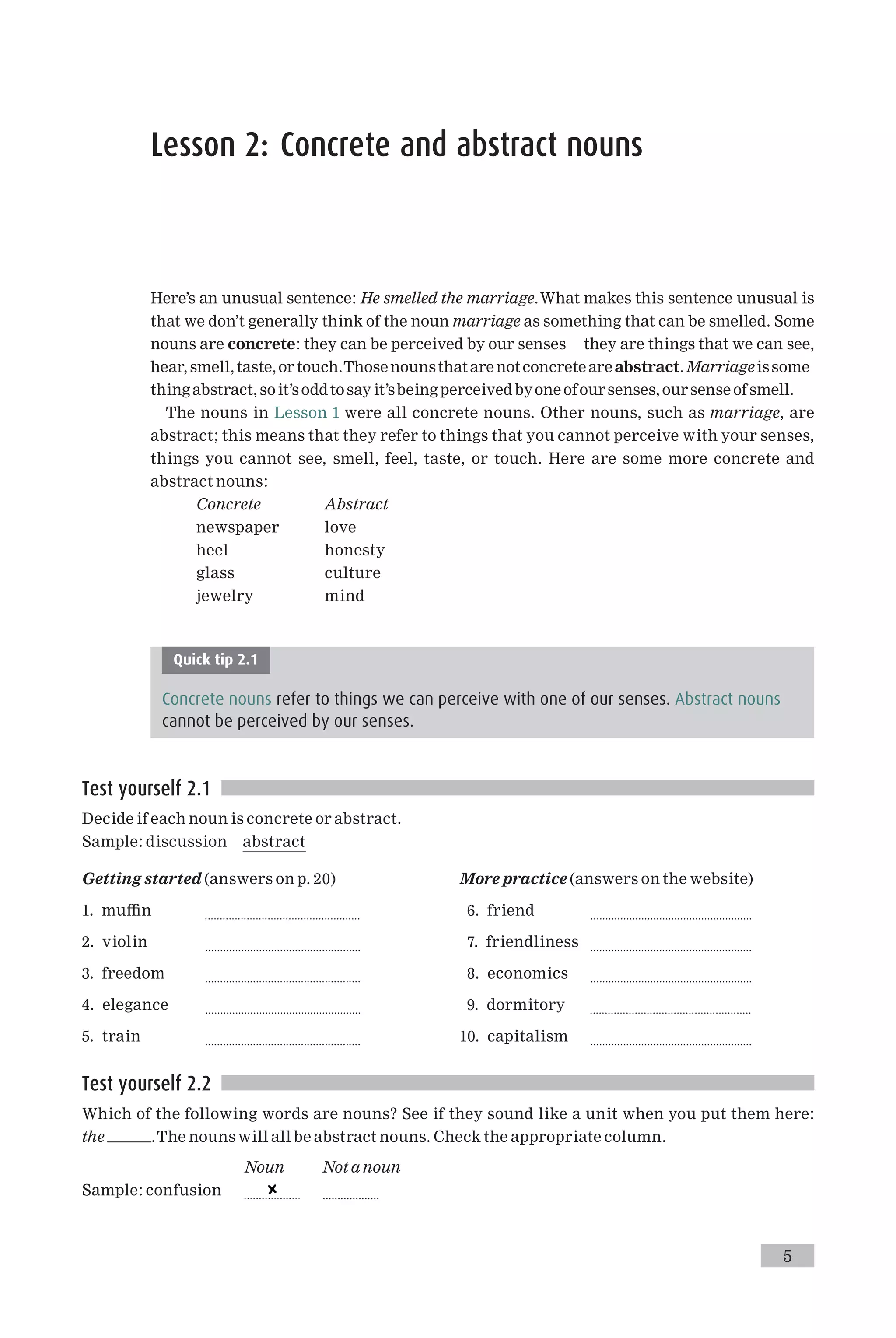 Lesson 2: Concrete and abstract nouns
Here’s an unusual sentence: He smelled the marriage.What makes this sentence unusual is
that we don’t generally think of the noun marriage as something that can be smelled. Some
nouns are concrete: they can be perceived by our senses they are things that we can see,
hear,smell,taste,or touch.Thosenounsthatarenotconcreteareabstract.Marriageissome
thing abstract, soit’soddtosay it’sbeing perceived byoneofoursenses,oursenseof smell.
The nouns in Lesson 1 were all concrete nouns. Other nouns, such as marriage, are
abstract; this means that they refer to things that you cannot perceive with your senses,
things you cannot see, smell, feel, taste, or touch. Here are some more concrete and
abstract nouns:
Concrete Abstract
newspaper love
heel honesty
glass culture
jewelry mind
Quick tip 2.1
Concrete nouns refer to things we can perceive with one of our senses. Abstract nouns
cannot be perceived by our senses.
Test yourself 2.1
Decide if each noun is concrete or abstract.
Sample: discussion abstract
Getting started (answers on p. 20)
1. mu⁄n ....................................................
2. violin ....................................................
3. freedom ....................................................
4. elegance ....................................................
5. train ....................................................
More practice (answers on the website)
6. friend ......................................................
7. friendliness ......................................................
8. economics ......................................................
9. dormitory ......................................................
10. capitalism ......................................................
Test yourself 2.2
Which of the following words are nouns? See if they sound like a unit when you put them here:
the .The nouns will all be abstract nouns. Check the appropriate column.
Noun Not a noun
Sample: confusion ...................
5
 