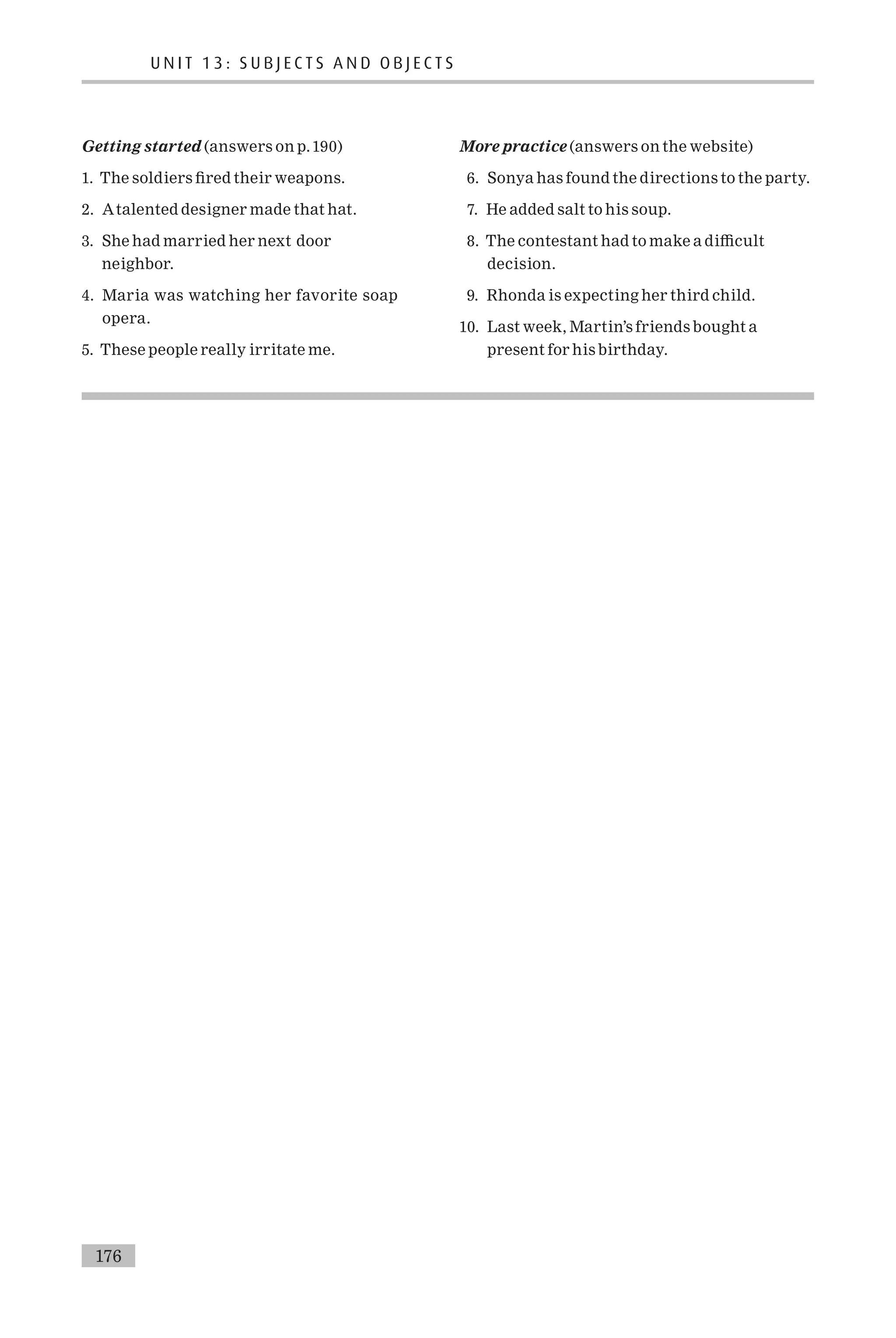 Getting started (answers on p.190)
1. The soldiers ¢red their weapons.
2. Atalented designer made that hat.
3. She had married her next door
neighbor.
4. Maria was watching her favorite soap
opera.
5. These people really irritate me.
More practice (answers on the website)
6. Sonya has found the directions to the party.
7. He added salt to his soup.
8. The contestant had to make a di⁄cult
decision.
9. Rhonda is expecting her third child.
10. Last week, Martin’s friends bought a
present for his birthday.
U N I T 1 3 : S U B J E C T S A N D O B J E C T S
176
 
