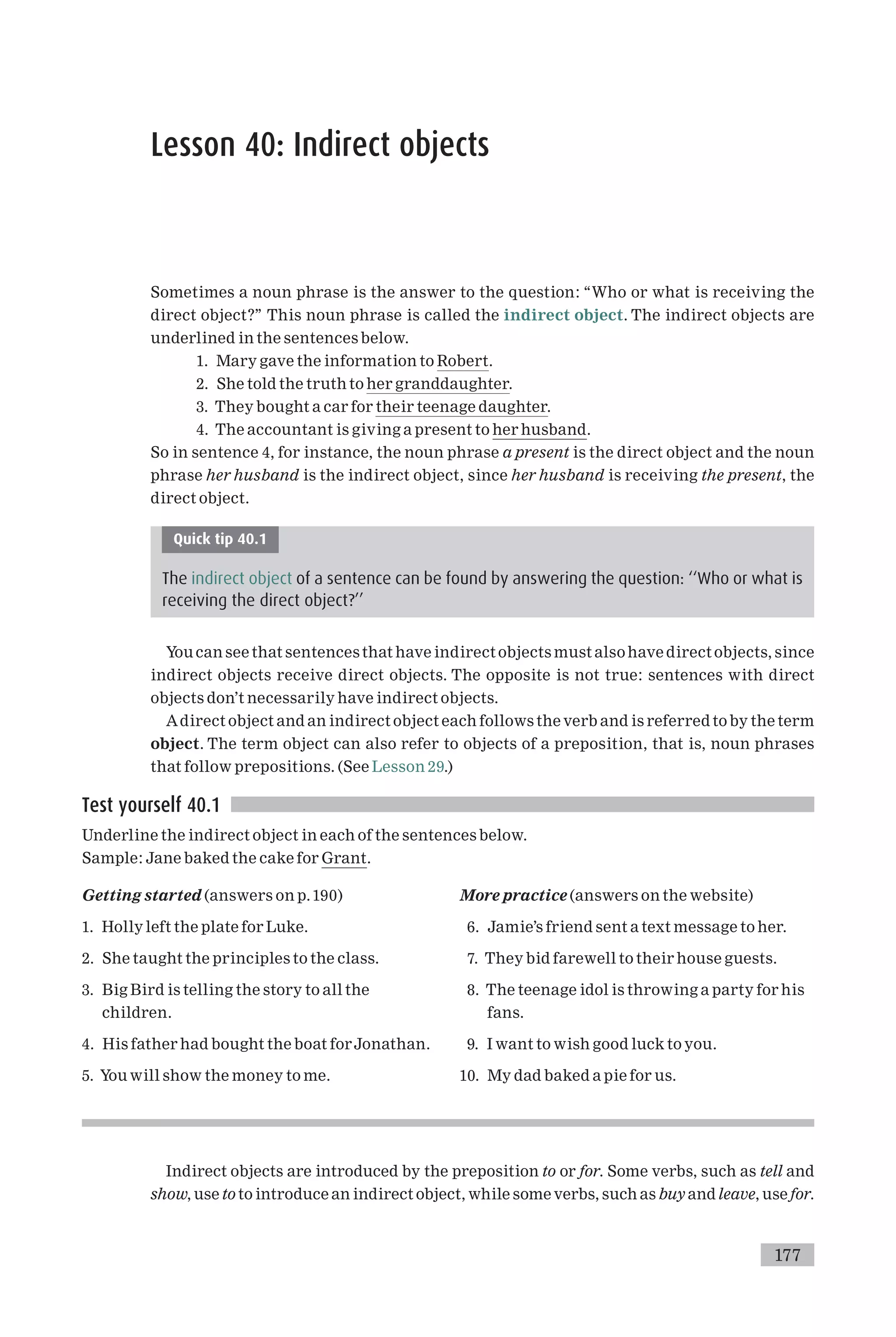 Lesson 40: Indirect objects
Sometimes a noun phrase is the answer to the question: ‘‘Who or what is receiving the
direct object?’’ This noun phrase is called the indirect object. The indirect objects are
underlined in the sentences below.
1. Mary gave the information to Robert.
2. She told the truth to her granddaughter.
3. They bought a car for their teenage daughter.
4. The accountant is giving a present to her husband.
So in sentence 4, for instance, the noun phrase a present is the direct object and the noun
phrase her husband is the indirect object, since her husband is receiving the present, the
direct object.
Quick tip 40.1
The indirect object of a sentence can be found by answering the question: ‘‘Who or what is
receiving the direct object?’’
You can see that sentences that have indirect objects must alsohave direct objects, since
indirect objects receive direct objects. The opposite is not true: sentences with direct
objects don’t necessarily have indirect objects.
Adirect object and an indirect object each follows the verb and is referred to by the term
object. The term object can also refer to objects of a preposition, that is, noun phrases
that follow prepositions. (See Lesson 29.)
Test yourself 40.1
Underline the indirect object in each of the sentences below.
Sample: Jane baked the cake for Grant.
Getting started (answers on p.190)
1. Holly left the plate for Luke.
2. She taught the principles to the class.
3. Big Bird is telling the story to all the
children.
4. His father had bought the boat forJonathan.
5. You will show the money to me.
More practice (answers on the website)
6. Jamie’s friend sent a text message to her.
7. They bid farewell to their house guests.
8. The teenage idol is throwing a party for his
fans.
9. I want to wish good luck to you.
10. My dad baked a pie for us.
Indirect objects are introduced by the preposition to or for. Some verbs, such as tell and
show, use to to introduce an indirect object, while some verbs, such as buy and leave, use for.
177
 