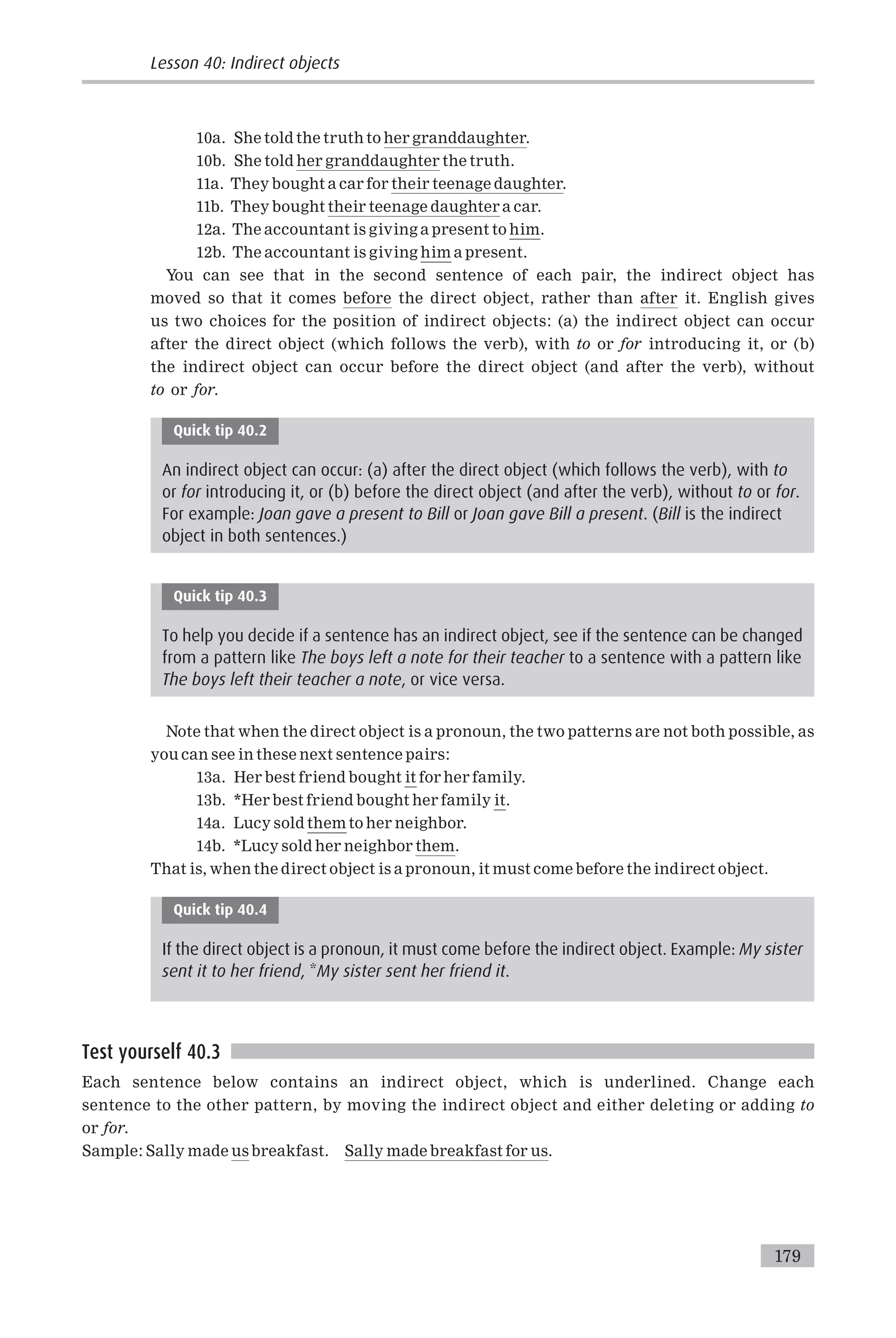 10a. She told the truth to her granddaughter.
10b. She told her granddaughter the truth.
11a. They bought a car for their teenage daughter.
11b. They bought their teenage daughter a car.
12a. The accountant is giving a present to him.
12b. The accountant is giving him a present.
You can see that in the second sentence of each pair, the indirect object has
moved so that it comes before the direct object, rather than after it. English gives
us two choices for the position of indirect objects: (a) the indirect object can occur
after the direct object (which follows the verb), with to or for introducing it, or (b)
the indirect object can occur before the direct object (and after the verb), without
to or for.
Quick tip 40.2
An indirect object can occur: (a) after the direct object (which follows the verb), with to
or for introducing it, or (b) before the direct object (and after the verb), without to or for.
For example: Joan gave a present to Bill or Joan gave Bill a present. (Bill is the indirect
object in both sentences.)
Quick tip 40.3
To help you decide if a sentence has an indirect object, see if the sentence can be changed
from a pattern like The boys left a note for their teacher to a sentence with a pattern like
The boys left their teacher a note, or vice versa.
Note that when the direct object is a pronoun, the two patterns are not both possible, as
you can see in these next sentence pairs:
13a. Her best friend bought it for her family.
13b. *Her best friend bought her family it.
14a. Lucy sold them to her neighbor.
14b. *Lucy sold her neighbor them.
That is, when the direct object is a pronoun, it must come before the indirect object.
Quick tip 40.4
If the direct object is a pronoun, it must come before the indirect object. Example: My sister
sent it to her friend, *My sister sent her friend it.
Test yourself 40.3
Each sentence below contains an indirect object, which is underlined. Change each
sentence to the other pattern, by moving the indirect object and either deleting or adding to
or for.
Sample: Sally made us breakfast. Sally made breakfast for us.
Lesson 40: Indirect objects
179
 