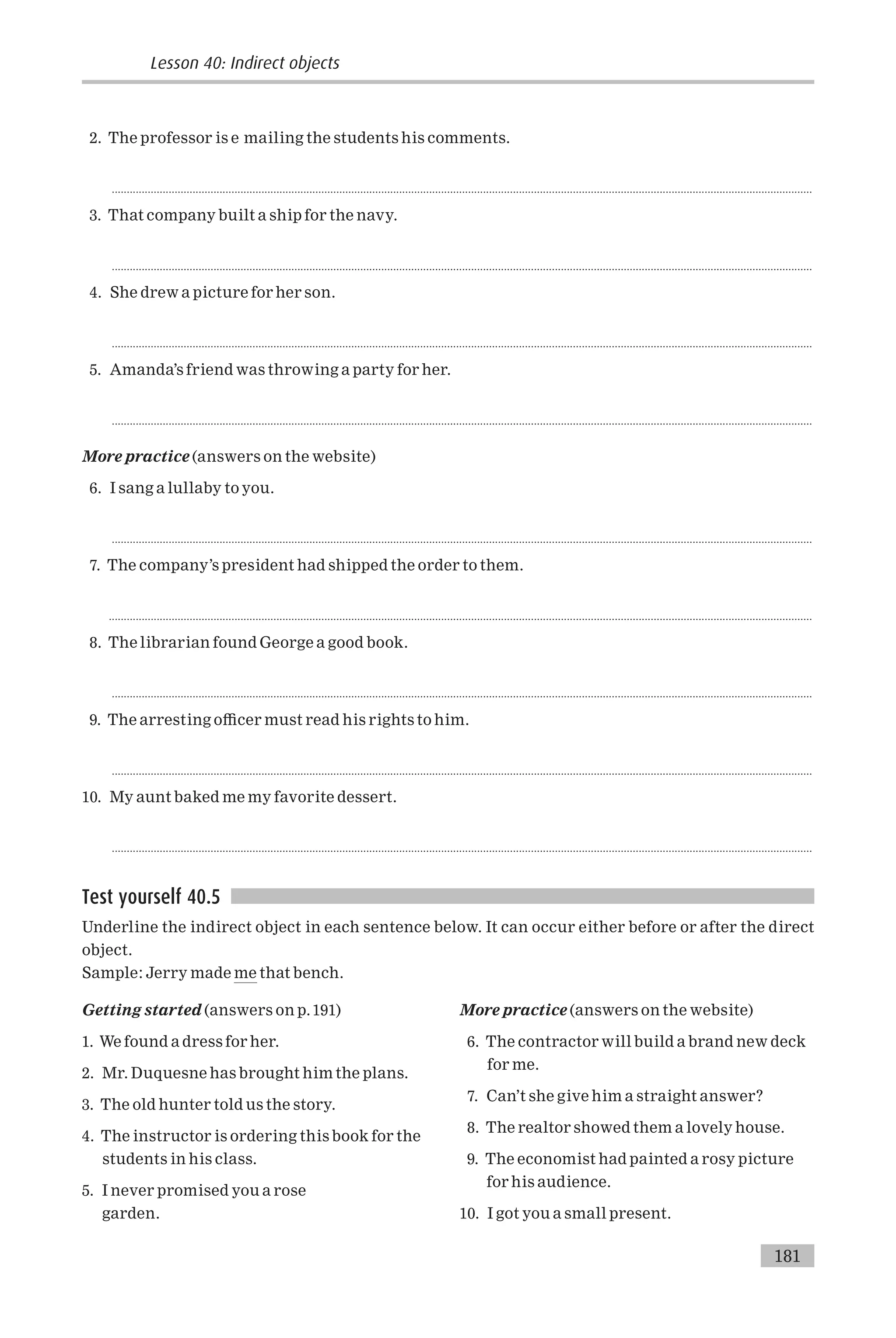 2. The professor is e mailing the students his comments.
..........................................................................................................................................................................................................................................
3. That company built a ship for the navy.
..........................................................................................................................................................................................................................................
4. She drew a picture for her son.
..........................................................................................................................................................................................................................................
5. Amanda’s friend was throwing a party for her.
..........................................................................................................................................................................................................................................
More practice (answers on the website)
6. I sang a lullaby to you.
..........................................................................................................................................................................................................................................
7. The company’s president had shipped the order to them.
...........................................................................................................................................................................................................................................
8. The librarian found George a good book.
..........................................................................................................................................................................................................................................
9. The arresting o⁄cer must read his rights to him.
..........................................................................................................................................................................................................................................
10. My aunt baked me my favorite dessert.
..........................................................................................................................................................................................................................................
Test yourself 40.5
Underline the indirect object in each sentence below. It can occur either before or after the direct
object.
Sample: Jerry made me that bench.
Getting started (answers on p.191)
1. We found a dress for her.
2. Mr. Duquesne has brought him the plans.
3. The old hunter told us the story.
4. The instructor is ordering this book for the
students in his class.
5. I never promised you a rose
garden.
More practice (answers on the website)
6. The contractor will build a brand new deck
for me.
7. Can’t she give him a straight answer?
8. The realtor showed them a lovely house.
9. The economist had painted a rosy picture
for his audience.
10. I got you a small present.
181
Lesson 40: Indirect objects
 