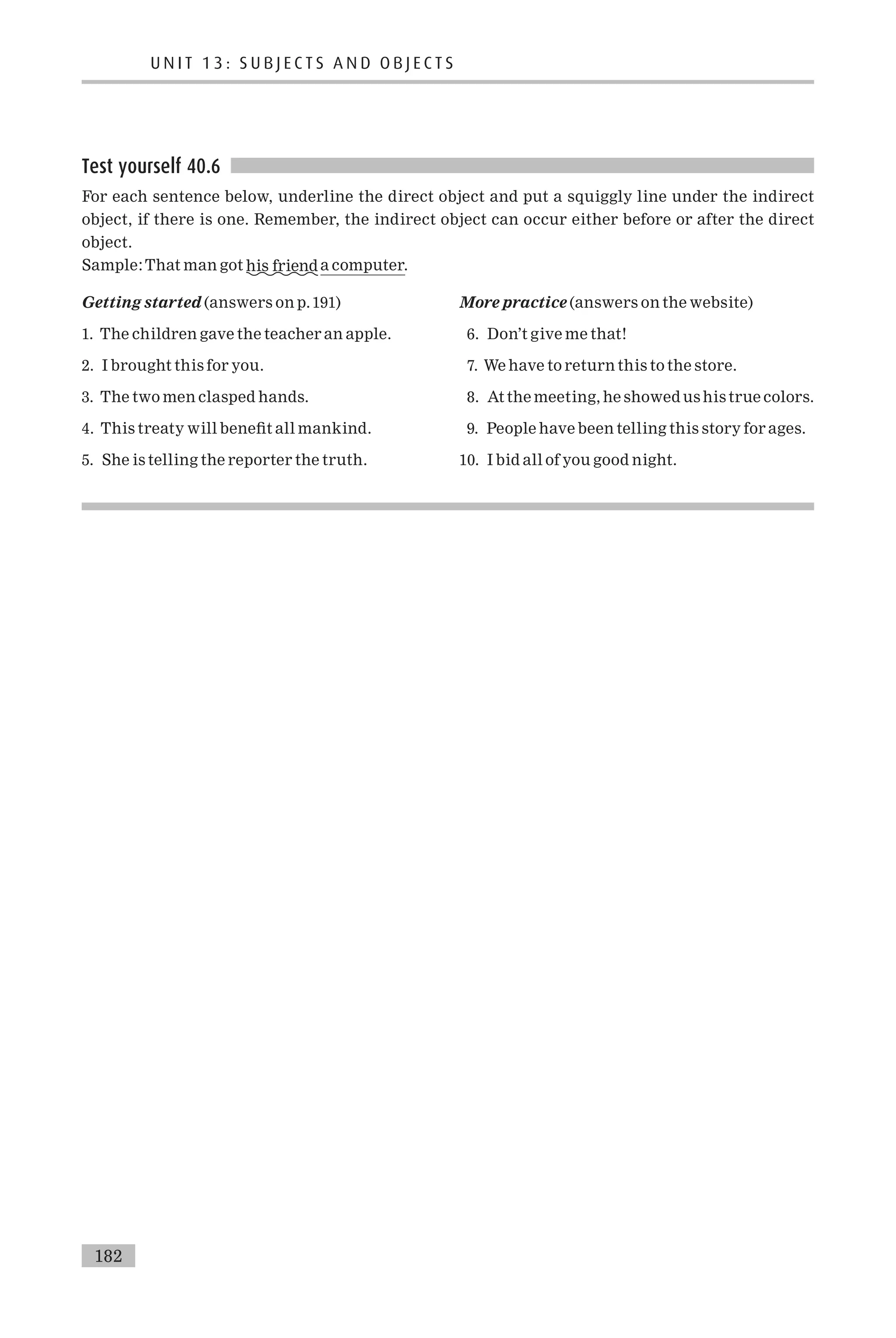 Test yourself 40.6
For each sentence below, underline the direct object and put a squiggly line under the indirect
object, if there is one. Remember, the indirect object can occur either before or after the direct
object.
Sample:That man got his friend a computer.
Getting started (answers on p.191)
1. The children gave the teacher an apple.
2. I brought this for you.
3. The two men clasped hands.
4. This treaty will bene¢t all mankind.
5. She is telling the reporter the truth.
More practice (answers on the website)
6. Don’t give me that!
7. We have to return this to the store.
8. At the meeting, he showed us his true colors.
9. People have been telling this story for ages.
10. I bid all of you good night.
U N I T 1 3 : S U B J E C T S A N D O B J E C T S
182
 