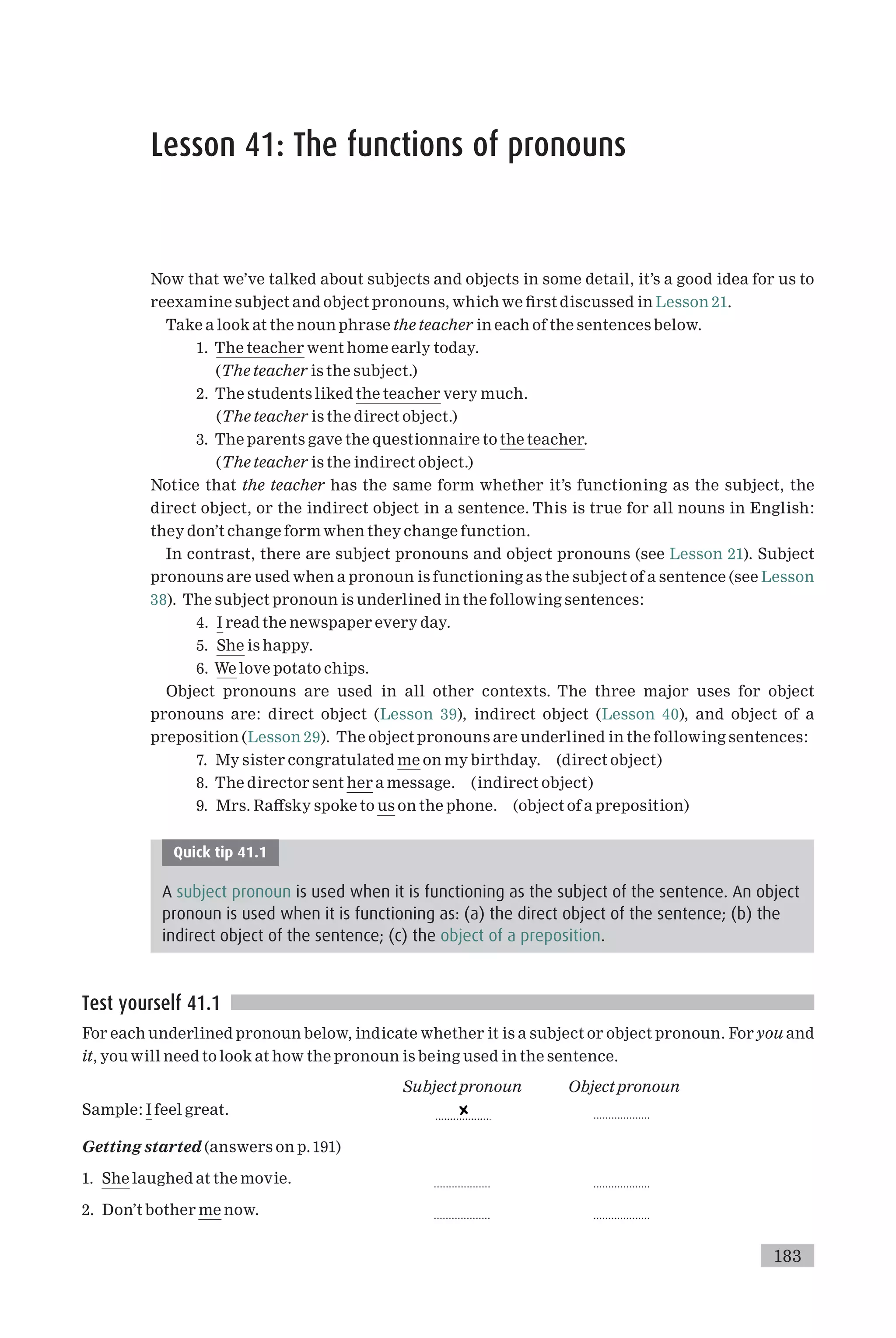 Lesson 41: The functions of pronouns
Now that we’ve talked about subjects and objects in some detail, it’s a good idea for us to
reexamine subject and object pronouns, which we ¢rst discussed in Lesson 21.
Take a look at the noun phrase the teacher in each of the sentences below.
1. The teacher went home early today.
(The teacher is the subject.)
2. The students liked the teacher very much.
(The teacher is the direct object.)
3. The parents gave the questionnaire to the teacher.
(The teacher is the indirect object.)
Notice that the teacher has the same form whether it’s functioning as the subject, the
direct object, or the indirect object in a sentence. This is true for all nouns in English:
they don’t change form when they change function.
In contrast, there are subject pronouns and object pronouns (see Lesson 21). Subject
pronouns are used when a pronoun is functioning as the subject of a sentence (see Lesson
38). The subject pronoun is underlined in the following sentences:
4. I read the newspaper every day.
5. She is happy.
6. We love potato chips.
Object pronouns are used in all other contexts. The three major uses for object
pronouns are: direct object (Lesson 39), indirect object (Lesson 40), and object of a
preposition (Lesson 29). The object pronouns are underlined in the following sentences:
7. My sister congratulated me on my birthday. (direct object)
8. The director sent her a message. (indirect object)
9. Mrs. Ra¡sky spoke to us on the phone. (object of a preposition)
Quick tip 41.1
A subject pronoun is used when it is functioning as the subject of the sentence. An object
pronoun is used when it is functioning as: (a) the direct object of the sentence; (b) the
indirect object of the sentence; (c) the object of a preposition.
Test yourself 41.1
For each underlined pronoun below, indicate whether it is a subject or object pronoun. For you and
it, you will need to look at how the pronoun is being used in the sentence.
Subject pronoun Object pronoun
Sample: I feel great. ...................
Getting started (answers on p.191)
1. She laughed at the movie. ................... ...................
2. Don’t bother me now. ................... ...................
183
 