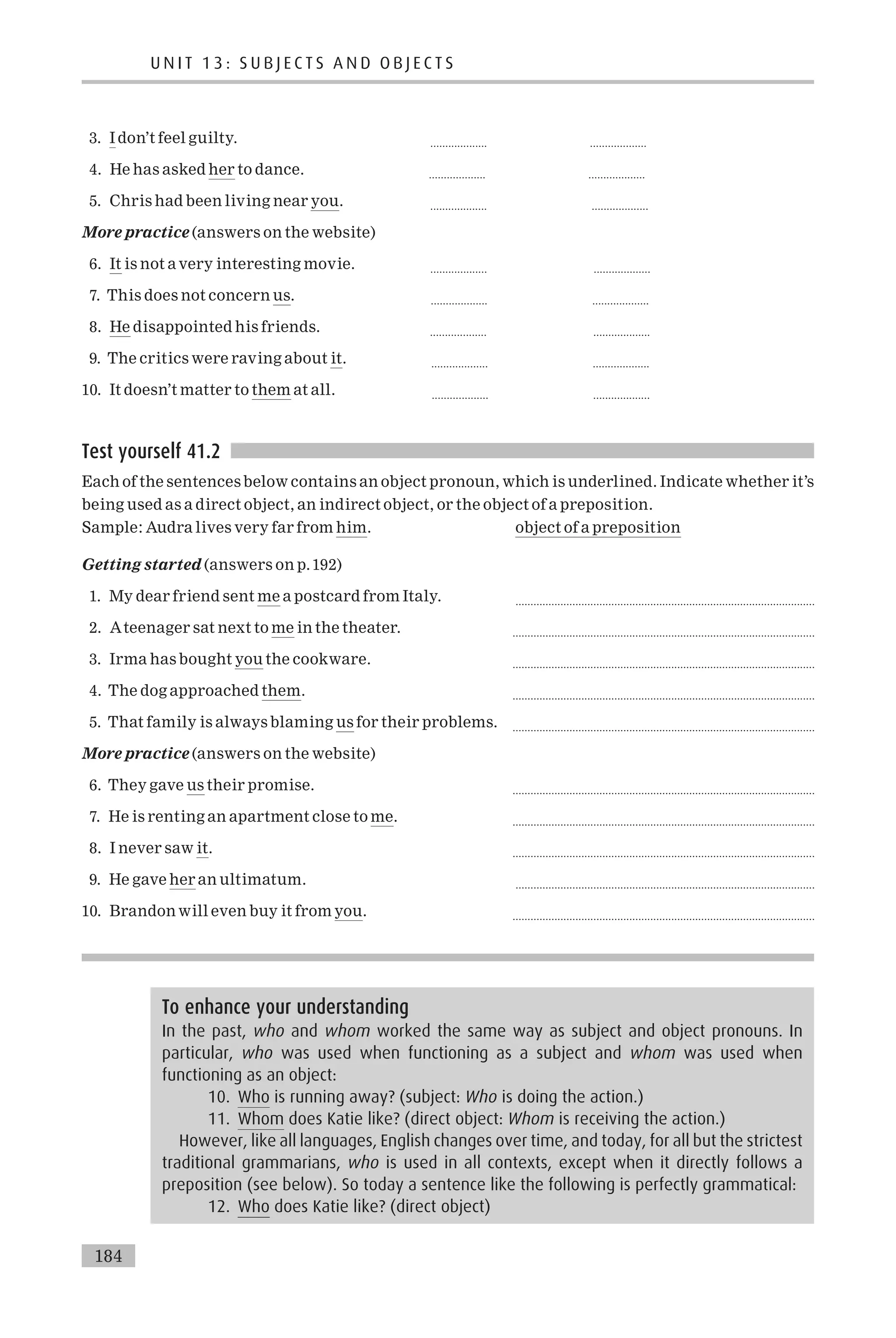 3. I don’t feel guilty. ................... ...................
4. He has asked her to dance. ................... ...................
5. Chris had been living near you. ................... ...................
More practice (answers on the website)
6. It is not a very interesting movie. ................... ...................
7. This does not concern us. ................... ...................
8. He disappointed his friends. ................... ...................
9. The critics were raving about it. ................... ...................
10. It doesn’t matter to them at all. ................... ...................
Test yourself 41.2
Each of the sentences below contains an object pronoun, which is underlined. Indicate whether it’s
being used as a direct object, an indirect object, or the object of a preposition.
Sample: Audra lives very far from him. object of a preposition
Getting started (answers on p.192)
1. My dear friend sent me a postcard from Italy. ....................................................................................................
2. Ateenager sat next to me in the theater. .....................................................................................................
3. Irma has bought you the cookware. .....................................................................................................
4. The dog approached them. .....................................................................................................
5. That family is always blaming us for their problems. .....................................................................................................
More practice (answers on the website)
6. They gave us their promise. .....................................................................................................
7. He is renting an apartment close to me. .....................................................................................................
8. I never saw it. .....................................................................................................
9. He gave her an ultimatum. ....................................................................................................
10. Brandon will even buy it from you. .....................................................................................................
To enhance your understanding
In the past, who and whom worked the same way as subject and object pronouns. In
particular, who was used when functioning as a subject and whom was used when
functioning as an object:
10. Who is running away? (subject: Who is doing the action.)
11. Whom does Katie like? (direct object: Whom is receiving the action.)
However, like all languages, English changes over time, and today, for all but the strictest
traditional grammarians, who is used in all contexts, except when it directly follows a
preposition (see below). So today a sentence like the following is perfectly grammatical:
12. Who does Katie like? (direct object)
U N I T 1 3 : S U B J E C T S A N D O B J E C T S
184
 