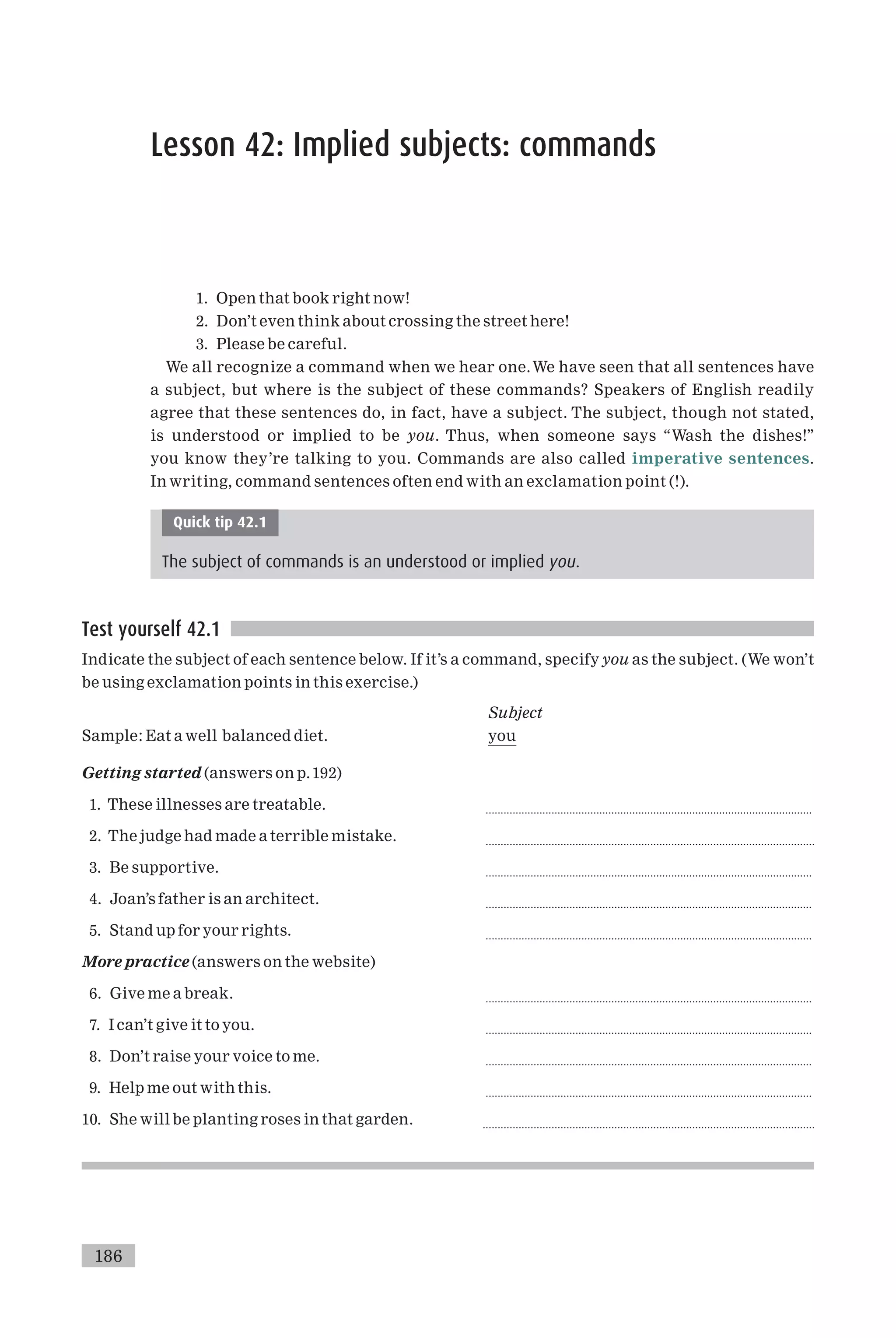 Lesson 42: Implied subjects: commands
1. Open that book right now!
2. Don’t even think about crossing the street here!
3. Please be careful.
We all recognize a command when we hear one.We have seen that all sentences have
a subject, but where is the subject of these commands? Speakers of English readily
agree that these sentences do, in fact, have a subject. The subject, though not stated,
is understood or implied to be you. Thus, when someone says ‘‘Wash the dishes!’’
you know they’re talking to you. Commands are also called imperative sentences.
In writing, command sentences often end with an exclamation point (!).
Quick tip 42.1
The subject of commands is an understood or implied you.
Test yourself 42.1
Indicate the subject of each sentence below. If it’s a command, specify you as the subject. (We won’t
be using exclamation points in this exercise.)
Subject
Sample: Eat a well balanced diet. you
Getting started (answers on p.192)
1. These illnesses are treatable. .............................................................................................................
2. The judge had made a terrible mistake. ..............................................................................................................
3. Be supportive. .............................................................................................................
4. Joan’s father is an architect. .............................................................................................................
5. Stand up for your rights. .............................................................................................................
More practice (answers on the website)
6. Give me a break. .............................................................................................................
7. I can’t give it to you. .............................................................................................................
8. Don’t raise your voice to me. .............................................................................................................
9. Help me out with this. .............................................................................................................
10. She will be planting roses in that garden. ...............................................................................................................
186
 