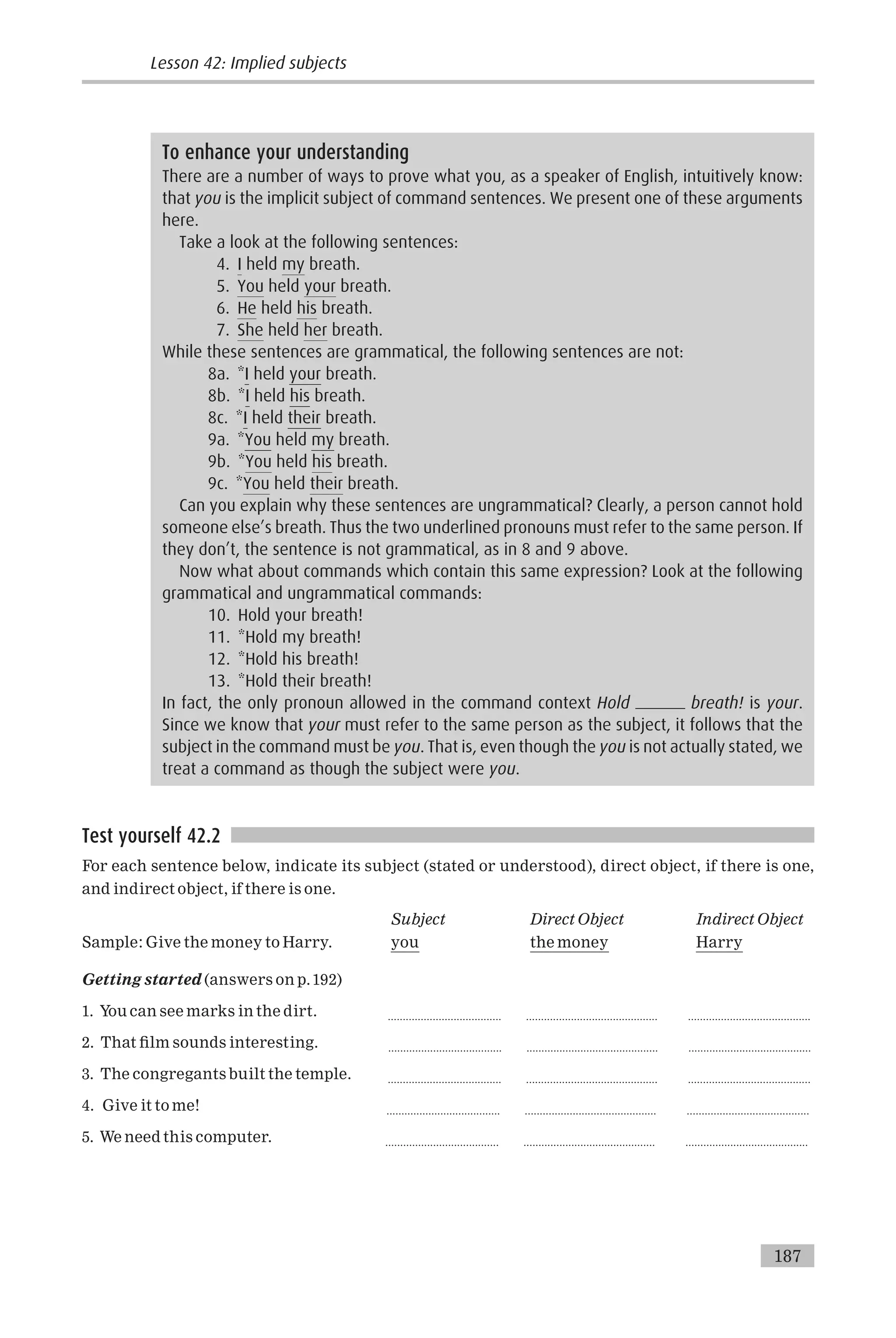 Test yourself 42.2
For each sentence below, indicate its subject (stated or understood), direct object, if there is one,
and indirect object, if there is one.
Subject Direct Object Indirect Object
Sample: Give the money to Harry. you the money Harry
Getting started (answers on p.192)
1. You can see marks in the dirt. ...................................... ............................................ .........................................
2. That ¢lm sounds interesting. ...................................... ............................................ .........................................
3. The congregants built the temple. ...................................... ............................................ .........................................
4. Give it to me! ...................................... ............................................ .........................................
5. We need this computer. ...................................... ............................................ .........................................
To enhance your understanding
There are a number of ways to prove what you, as a speaker of English, intuitively know:
that you is the implicit subject of command sentences. We present one of these arguments
here.
Take a look at the following sentences:
4. I held my breath.
5. You held your breath.
6. He held his breath.
7. She held her breath.
While these sentences are grammatical, the following sentences are not:
8a. *I held your breath.
8b. *I held his breath.
8c. *I held their breath.
9a. *You held my breath.
9b. *You held his breath.
9c. *You held their breath.
Can you explain why these sentences are ungrammatical? Clearly, a person cannot hold
someone else’s breath. Thus the two underlined pronouns must refer to the same person. If
they don’t, the sentence is not grammatical, as in 8 and 9 above.
Now what about commands which contain this same expression? Look at the following
grammatical and ungrammatical commands:
10. Hold your breath!
11. *Hold my breath!
12. *Hold his breath!
13. *Hold their breath!
In fact, the only pronoun allowed in the command context Hold breath! is your.
Since we know that your must refer to the same person as the subject, it follows that the
subject in the command must be you. That is, even though the you is not actually stated, we
treat a command as though the subject were you.
Lesson 42: Implied subjects
187
 