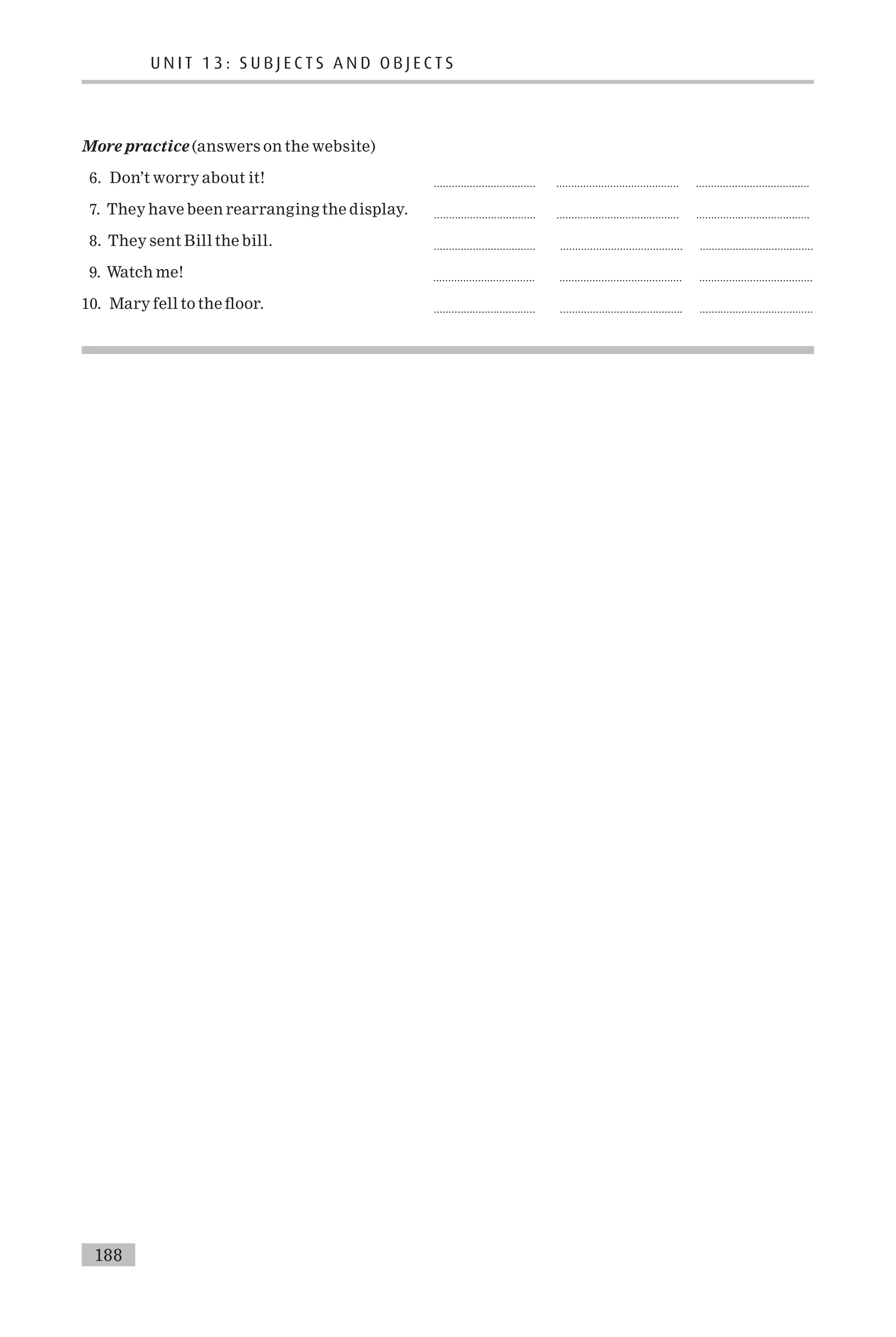 More practice (answers on the website)
6. Don’t worry about it! .................................. ......................................... ......................................
7. They have been rearranging the display. .................................. ......................................... ......................................
8. They sent Bill the bill. .................................. ......................................... ......................................
9. Watch me! .................................. ......................................... ......................................
10. Mary fell to the £oor. .................................. ......................................... ......................................
U N I T 1 3 : S U B J E C T S A N D O B J E C T S
188
 