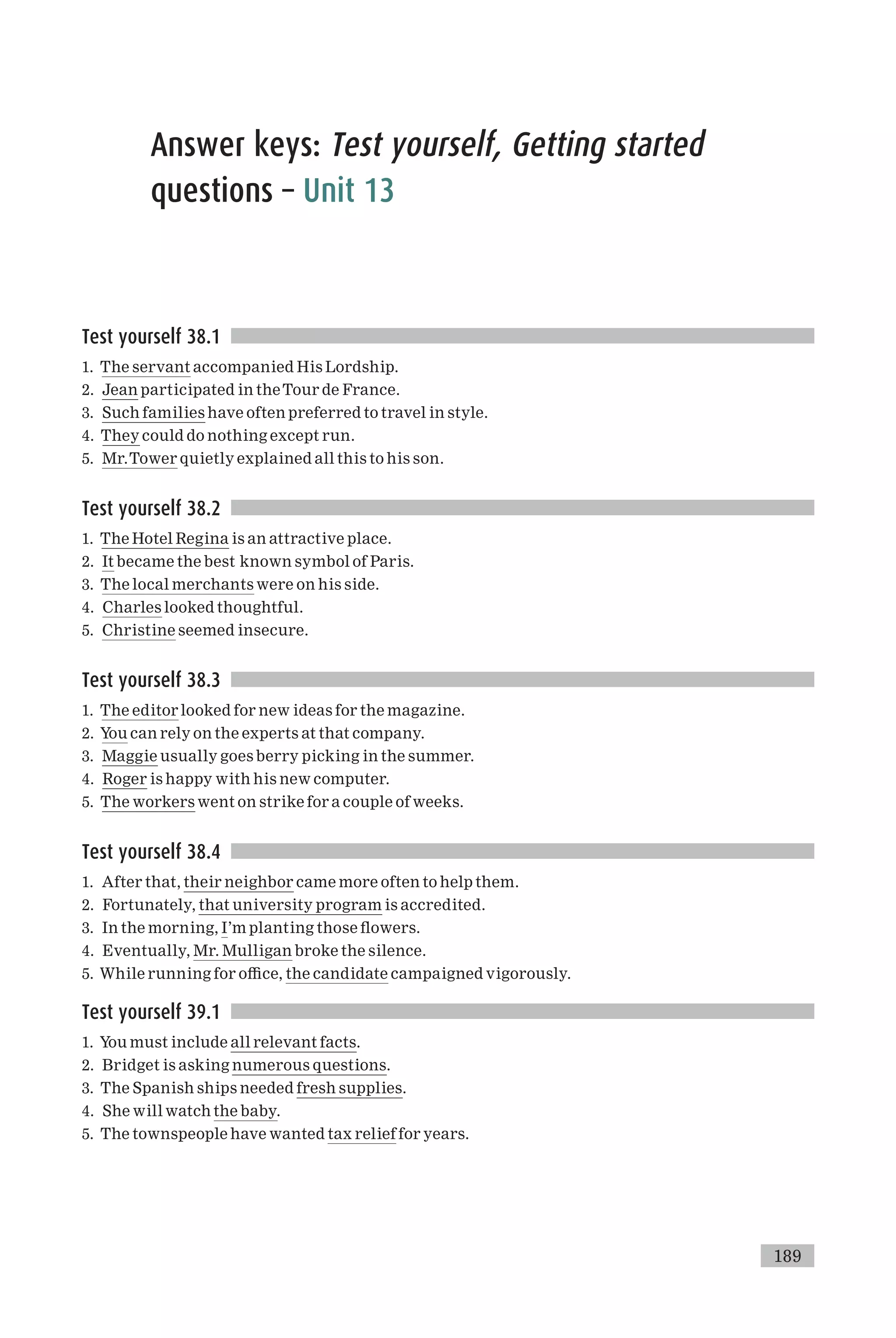 Answer keys: Test yourself, Getting started
questions – Unit 13
Test yourself 38.1
1. The servant accompanied His Lordship.
2. Jean participated in theTour de France.
3. Such families have often preferred to travel in style.
4. They could do nothing except run.
5. Mr.Tower quietly explained all this to his son.
Test yourself 38.2
1. The Hotel Regina is an attractive place.
2. It became the best known symbol of Paris.
3. The local merchants were on his side.
4. Charles looked thoughtful.
5. Christine seemed insecure.
Test yourself 38.3
1. The editor looked for new ideas for the magazine.
2. You can rely on the experts at that company.
3. Maggie usually goes berry picking in the summer.
4. Roger is happy with his new computer.
5. The workers went on strike for a couple of weeks.
Test yourself 38.4
1. After that, their neighbor came more often to help them.
2. Fortunately, that university program is accredited.
3. In the morning, I’m planting those £owers.
4. Eventually, Mr. Mulligan broke the silence.
5. While running for o⁄ce, the candidate campaigned vigorously.
Test yourself 39.1
1. You must include all relevant facts.
2. Bridget is asking numerous questions.
3. The Spanish ships needed fresh supplies.
4. She will watch the baby.
5. The townspeople have wanted tax relief for years.
189
 
