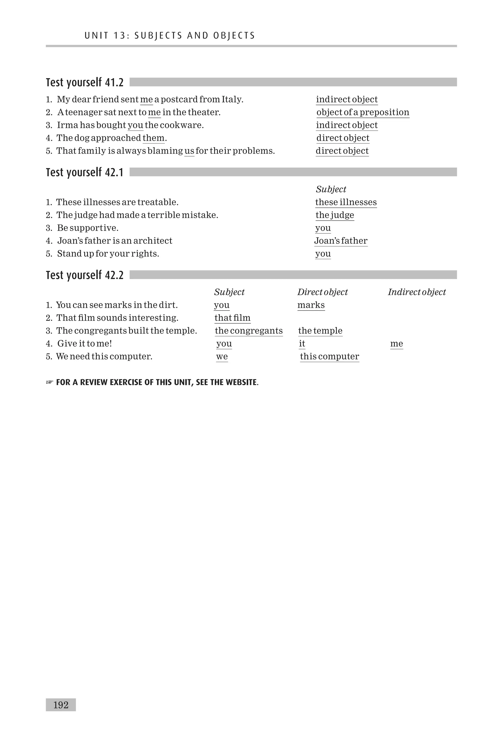Test yourself 41.2
1. My dear friend sent me a postcard from Italy. indirect object
2. Ateenager sat next to me in the theater. object of a preposition
3. Irma has bought you the cookware. indirect object
4. The dog approached them. direct object
5. That family is always blaming us for their problems. direct object
Test yourself 42.1
Subject
1. These illnesses are treatable. these illnesses
2. The judge had made a terrible mistake. the judge
3. Be supportive. you
4. Joan’s father is an architect Joan’s father
5. Stand up for your rights. you
Test yourself 42.2
Subject Direct object Indirect object
1. You can see marks in the dirt. you marks
2. That ¢lm sounds interesting. that ¢lm
3. The congregants built the temple. the congregants the temple
4. Give it to me! you it me
5. We need this computer. we this computer
☞ FOR A REVIEW EXERCISE OF THIS UNIT, SEE THE WEBSITE.
U N I T 1 3 : S U B J E C T S A N D O B J E C T S
192
 