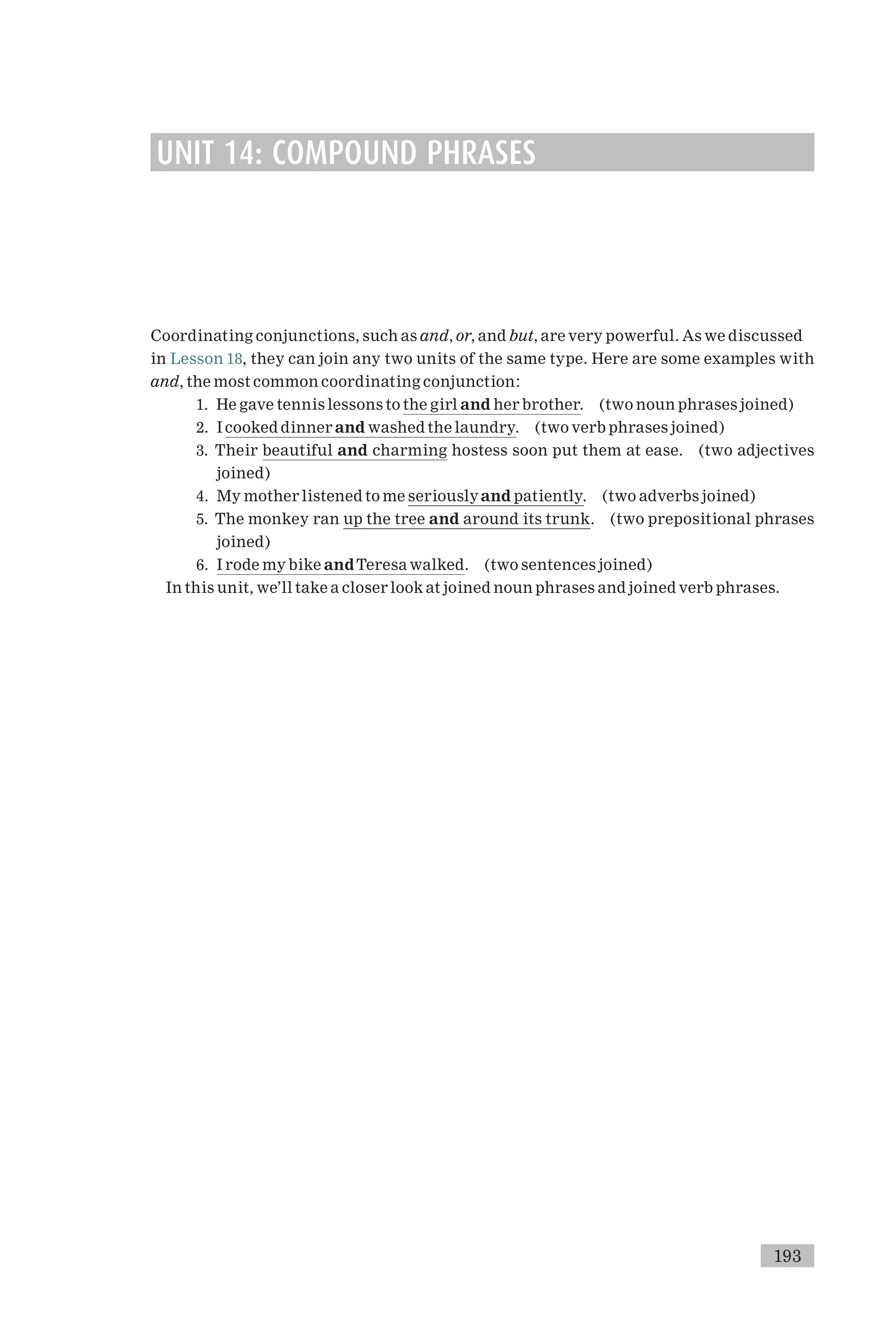 UNIT 14: COMPOUND PHRASES
Coordinating conjunctions, such as and, or, and but, are very powerful. As we discussed
in Lesson 18, they can join any two units of the same type. Here are some examples with
and, the most common coordinating conjunction:
1. He gave tennis lessons to the girl and her brother. (two noun phrases joined)
2. I cooked dinner and washed the laundry. (two verb phrases joined)
3. Their beautiful and charming hostess soon put them at ease. (two adjectives
joined)
4. My mother listened to me seriouslyand patiently. (two adverbs joined)
5. The monkey ran up the tree and around its trunk. (two prepositional phrases
joined)
6. I rode my bike andTeresa walked. (two sentences joined)
In this unit, we’ll take a closer look at joined noun phrases and joined verb phrases.
193
 