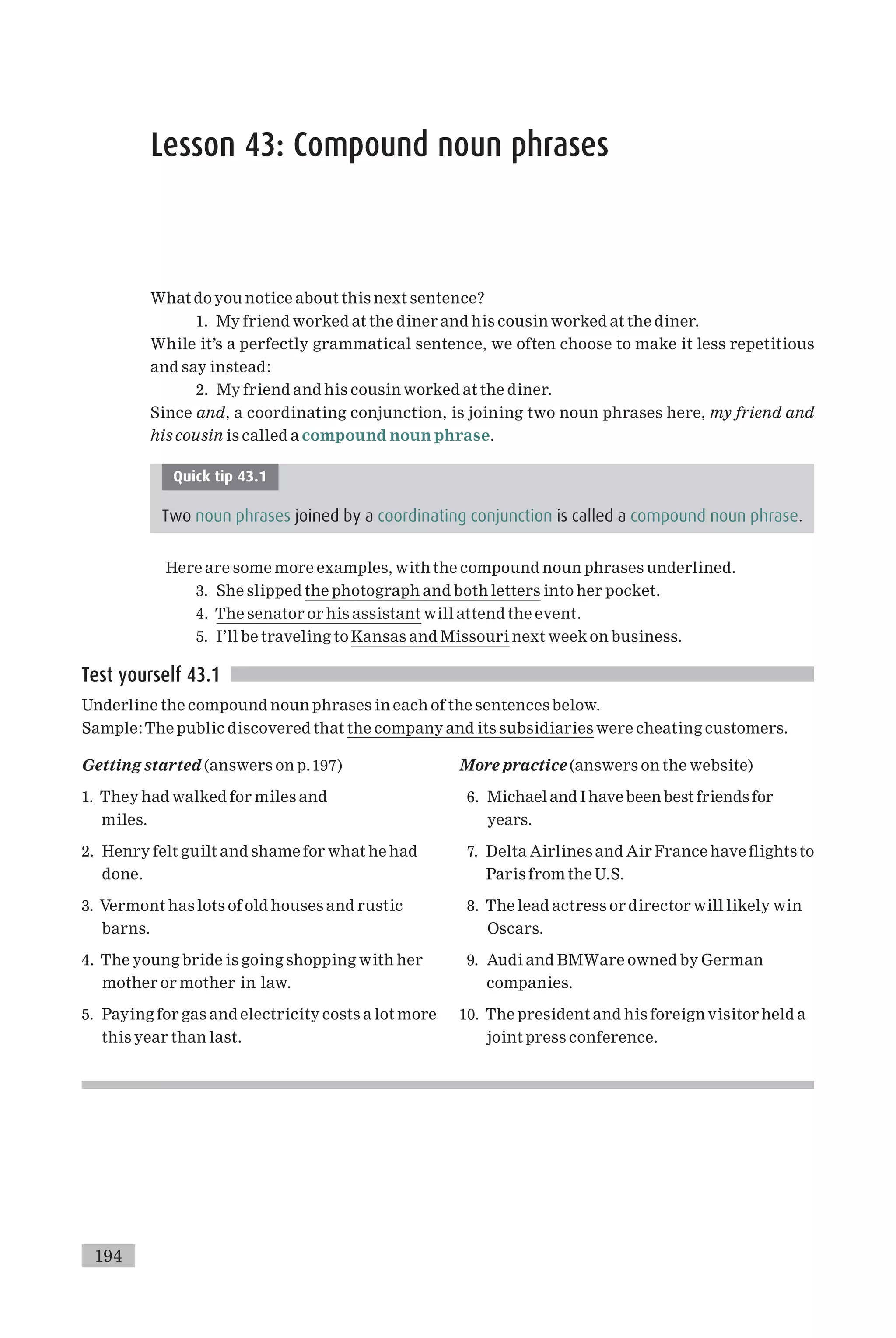 Lesson 43: Compound noun phrases
What do you notice about this next sentence?
1. My friend worked at the diner and his cousin worked at the diner.
While it’s a perfectly grammatical sentence, we often choose to make it less repetitious
and say instead:
2. My friend and his cousin worked at the diner.
Since and, a coordinating conjunction, is joining two noun phrases here, my friend and
his cousin is called a compound noun phrase.
Quick tip 43.1
Two noun phrases joined by a coordinating conjunction is called a compound noun phrase.
Here are some more examples, with the compound noun phrases underlined.
3. She slipped the photograph and both letters into her pocket.
4. The senator or his assistant will attend the event.
5. I’ll be traveling to Kansas and Missouri next week on business.
Test yourself 43.1
Underline the compound noun phrases in each of the sentences below.
Sample:The public discovered that the company and its subsidiaries were cheating customers.
Getting started (answers on p.197)
1. They had walked for miles and
miles.
2. Henry felt guilt and shame for what he had
done.
3. Vermont has lots of old houses and rustic
barns.
4. The young bride is going shopping with her
mother or mother in law.
5. Paying for gas and electricity costs a lot more
this year than last.
More practice (answers on the website)
6. Michael and I have been best friends for
years.
7. Delta Airlines and Air France have £ights to
Paris from the U.S.
8. The lead actress or director will likely win
Oscars.
9. Audi and BMWare owned by German
companies.
10. The president and his foreign visitor held a
joint press conference.
194
 