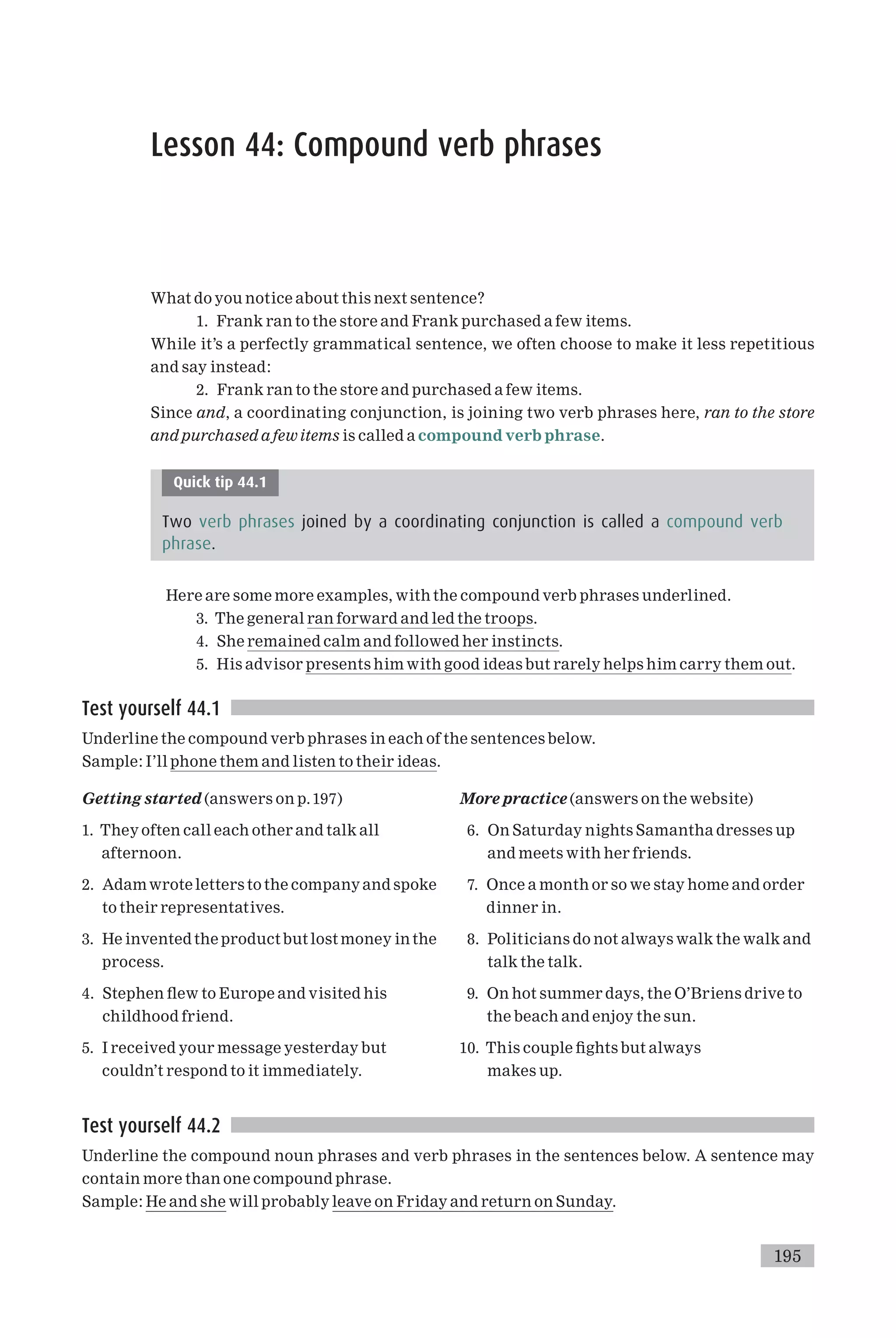 Lesson 44: Compound verb phrases
What do you notice about this next sentence?
1. Frank ran to the store and Frank purchased a few items.
While it’s a perfectly grammatical sentence, we often choose to make it less repetitious
and say instead:
2. Frank ran to the store and purchased a few items.
Since and, a coordinating conjunction, is joining two verb phrases here, ran to the store
and purchased a fewitems is called a compound verb phrase.
Quick tip 44.1
Two verb phrases joined by a coordinating conjunction is called a compound verb
phrase.
Here are some more examples, with the compound verb phrases underlined.
3. The general ran forward and led the troops.
4. She remained calm and followed her instincts.
5. His advisor presents him with good ideas but rarely helps him carry them out.
Test yourself 44.1
Underline the compound verb phrases in each of the sentences below.
Sample: I’ll phone them and listen to their ideas.
Getting started (answers on p.197)
1. They often call each other and talk all
afternoon.
2. Adamwrote letters to the company and spoke
to their representatives.
3. He invented the productbut lost money in the
process.
4. Stephen £ew to Europe and visited his
childhood friend.
5. I received your message yesterday but
couldn’t respond to it immediately.
More practice (answers on the website)
6. On Saturday nights Samantha dresses up
and meets with her friends.
7. Once a month or so we stay home and order
dinner in.
8. Politicians do not always walk the walk and
talk the talk.
9. On hot summer days, the O’Briens drive to
the beach and enjoy the sun.
10. This couple ¢ghts but always
makes up.
Test yourself 44.2
Underline the compound noun phrases and verb phrases in the sentences below. A sentence may
contain more than one compound phrase.
Sample: He and she will probably leave on Friday and return on Sunday.
195
 