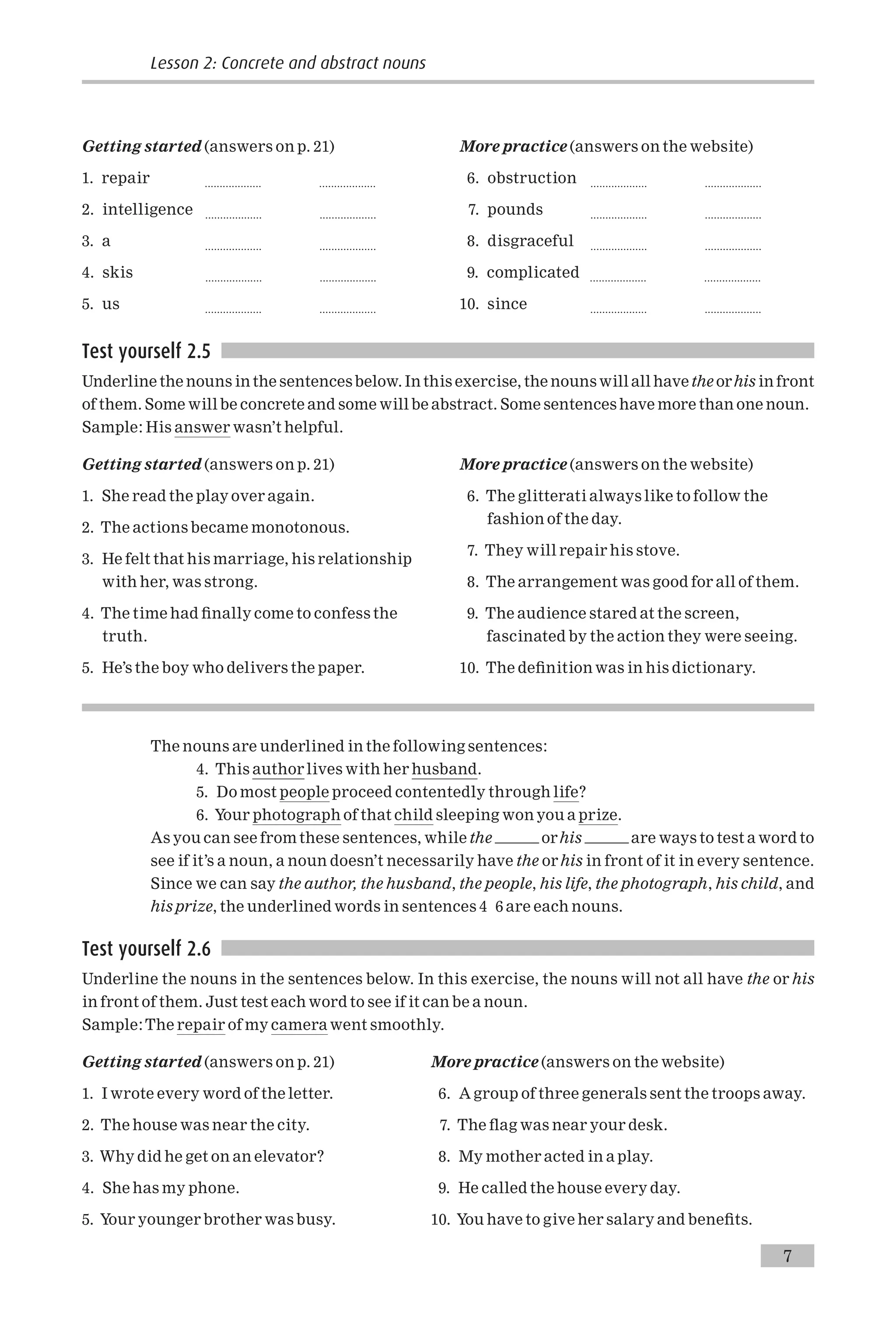 Getting started (answers on p. 21)
1. repair ................... ...................
2. intelligence ................... ...................
3. a ................... ...................
4. skis ................... ...................
5. us ................... ...................
More practice (answers on the website)
6. obstruction ................... ...................
7. pounds ................... ...................
8. disgraceful ................... ...................
9. complicated ................... ...................
10. since ................... ...................
Test yourself 2.5
Underline the nouns in the sentences below. In this exercise, the nouns will all have the orhis in front
of them. Some will be concrete and some will be abstract. Some sentences have more than one noun.
Sample: His answer wasn’t helpful.
Getting started (answers on p. 21)
1. She read the play over again.
2. The actions became monotonous.
3. He felt that his marriage, his relationship
with her, was strong.
4. The time had ¢nally come to confess the
truth.
5. He’s the boy who delivers the paper.
More practice (answers on the website)
6. The glitterati always like to follow the
fashion of the day.
7. They will repair his stove.
8. The arrangement was good for all of them.
9. The audience stared at the screen,
fascinated by the action they were seeing.
10. The de¢nition was in his dictionary.
The nouns are underlined in the following sentences:
4. This author lives with her husband.
5. Do most people proceed contentedly through life?
6. Your photograph of that child sleeping won you a prize.
As you can see from these sentences, while the orhis are ways to test a word to
see if it’s a noun, a noun doesn’t necessarily have the orhis in front of it in every sentence.
Since we can say the author, the husband, the people, his life, the photograph, his child, and
his prize, the underlined words in sentences 4 6 are each nouns.
Test yourself 2.6
Underline the nouns in the sentences below. In this exercise, the nouns will not all have the or his
in front of them. Just test each word to see if it can be a noun.
Sample:The repair of my camera went smoothly.
Getting started (answers on p. 21)
1. I wrote every word of the letter.
2. The house was near the city.
3. Why did he get on an elevator?
4. She has my phone.
5. Your younger brother was busy.
More practice (answers on the website)
6. A group of three generals sent the troops away.
7. The £ag was near your desk.
8. My mother acted in a play.
9. He called the house every day.
10. You have to give her salary and bene¢ts.
7
Lesson 2: Concrete and abstract nouns
 