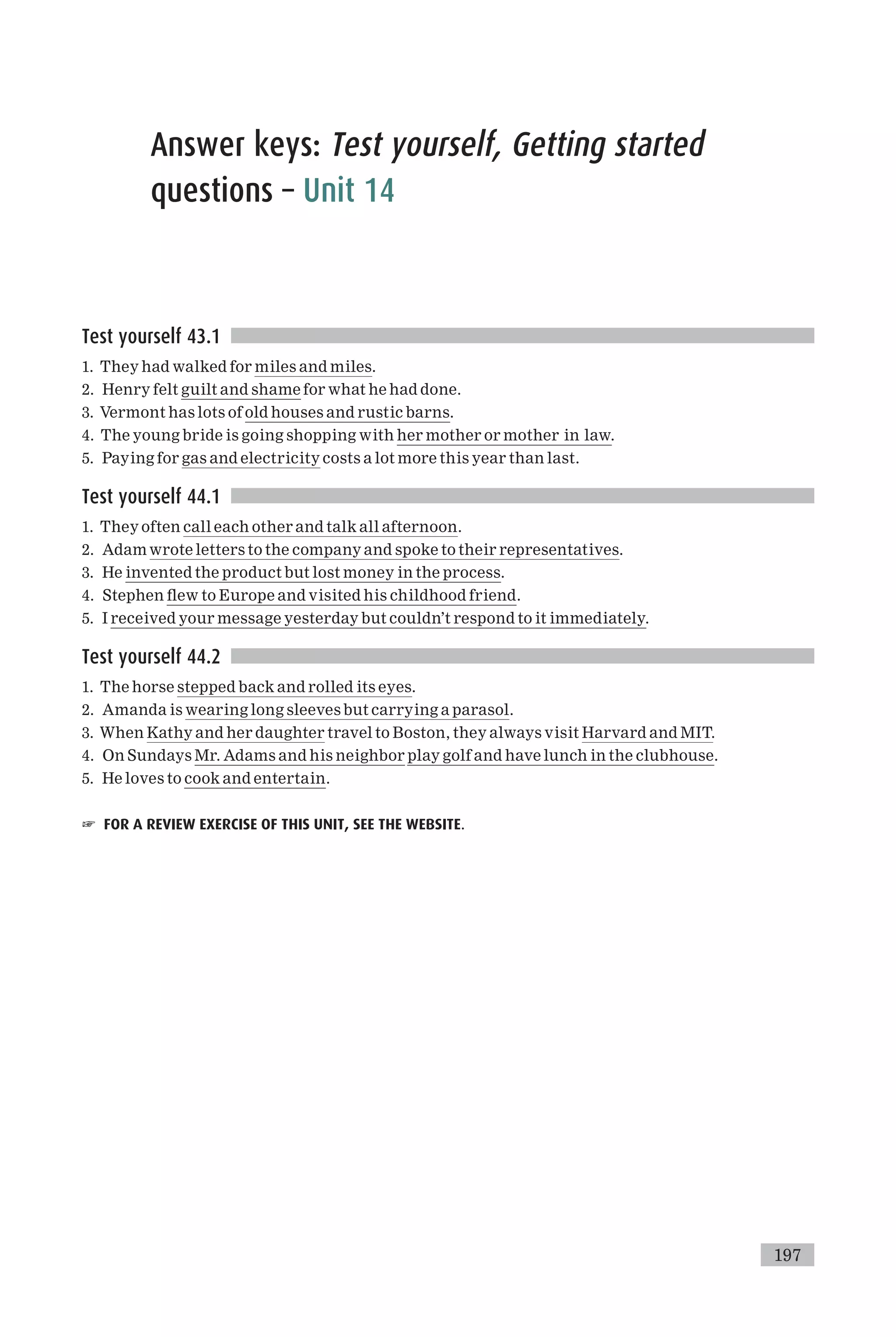 Answer keys: Test yourself, Getting started
questions – Unit 14
Test yourself 43.1
1. They had walked for miles and miles.
2. Henry felt guilt and shame for what he had done.
3. Vermont has lots of old houses and rustic barns.
4. The young bride is going shopping with her mother or mother in law.
5. Paying for gas and electricity costs a lot more this year than last.
Test yourself 44.1
1. They often call each other and talk all afternoon.
2. Adam wrote letters to the company and spoke to their representatives.
3. He invented the product but lost money in the process.
4. Stephen £ew to Europe and visited his childhood friend.
5. I received your message yesterday but couldn’t respond to it immediately.
Test yourself 44.2
1. The horse stepped back and rolled its eyes.
2. Amanda is wearing long sleeves but carrying a parasol.
3. When Kathy and her daughter travel to Boston, they always visit Harvard and MIT.
4. On Sundays Mr. Adams and his neighbor play golf and have lunch in the clubhouse.
5. He loves to cook and entertain.
☞ FOR A REVIEW EXERCISE OF THIS UNIT, SEE THE WEBSITE.
197
 
