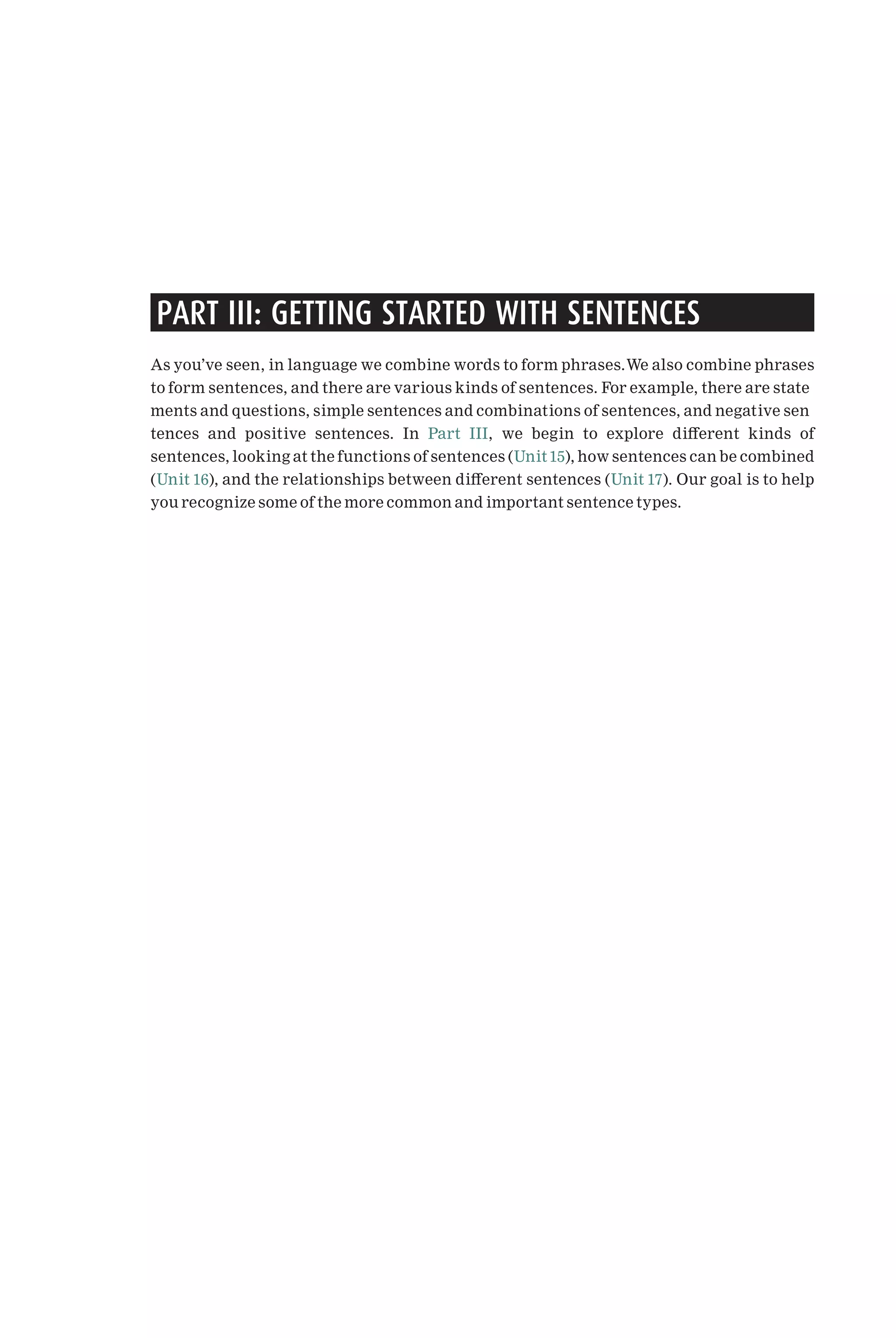 PART III: GETTING STARTED WITH SENTENCES
As you’ve seen, in language we combine words to form phrases.We also combine phrases
to form sentences, and there are various kinds of sentences. For example, there are state
ments and questions, simple sentences and combinations of sentences, and negative sen
tences and positive sentences. In Part III, we begin to explore di¡erent kinds of
sentences, looking at the functions of sentences (Unit 15), how sentences can be combined
(Unit 16), and the relationships between di¡erent sentences (Unit 17). Our goal is to help
you recognize some of the more common and important sentence types.
 