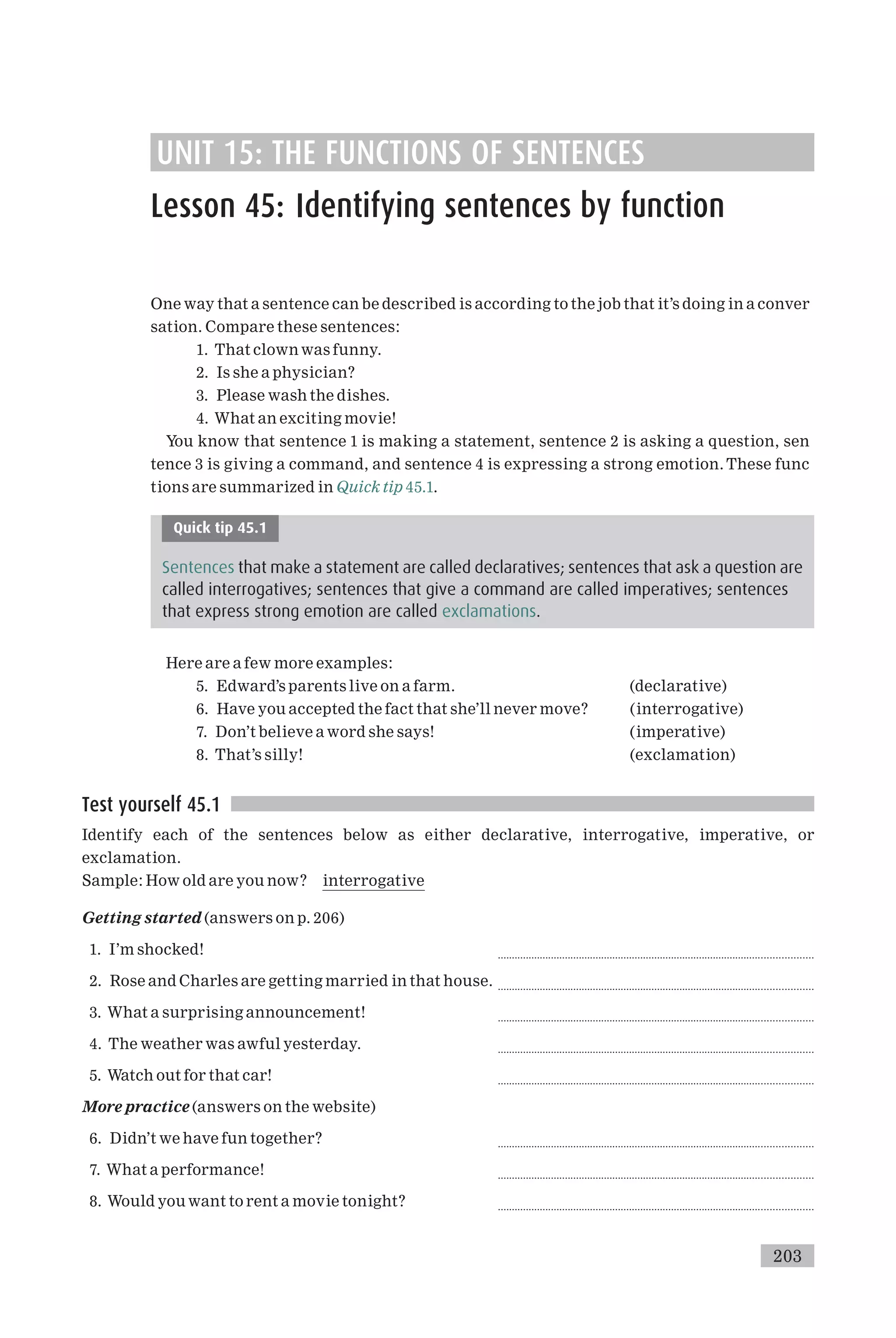 UNIT 15: THE FUNCTIONS OF SENTENCES
Lesson 45: Identifying sentences by function
One way that a sentence can be described is according to the job that it’s doing in a conver
sation. Compare these sentences:
1. That clown was funny.
2. Is she a physician?
3. Please wash the dishes.
4. What an exciting movie!
You know that sentence 1 is making a statement, sentence 2 is asking a question, sen
tence 3 is giving a command, and sentence 4 is expressing a strong emotion. These func
tions are summarized in Quick tip 45.1.
Quick tip 45.1
Sentences that make a statement are called declaratives; sentences that ask a question are
called interrogatives; sentences that give a command are called imperatives; sentences
that express strong emotion are called exclamations.
Here are a few more examples:
5. Edward’s parents live on a farm. (declarative)
6. Have you accepted the fact that she’ll never move? (interrogative)
7. Don’t believe a word she says! (imperative)
8. That’s silly! (exclamation)
Test yourself 45.1
Identify each of the sentences below as either declarative, interrogative, imperative, or
exclamation.
Sample: How old are you now? interrogative
Getting started (answers on p. 206)
1. I’m shocked! ................................................................................................................
2. Rose and Charles are getting married in that house. ................................................................................................................
3. What a surprising announcement! ................................................................................................................
4. The weather was awful yesterday. ................................................................................................................
5. Watch out for that car! ................................................................................................................
More practice (answers on the website)
6. Didn’t we have fun together? ................................................................................................................
7. What a performance! ................................................................................................................
8. Would you want to rent a movie tonight? ................................................................................................................
203
 