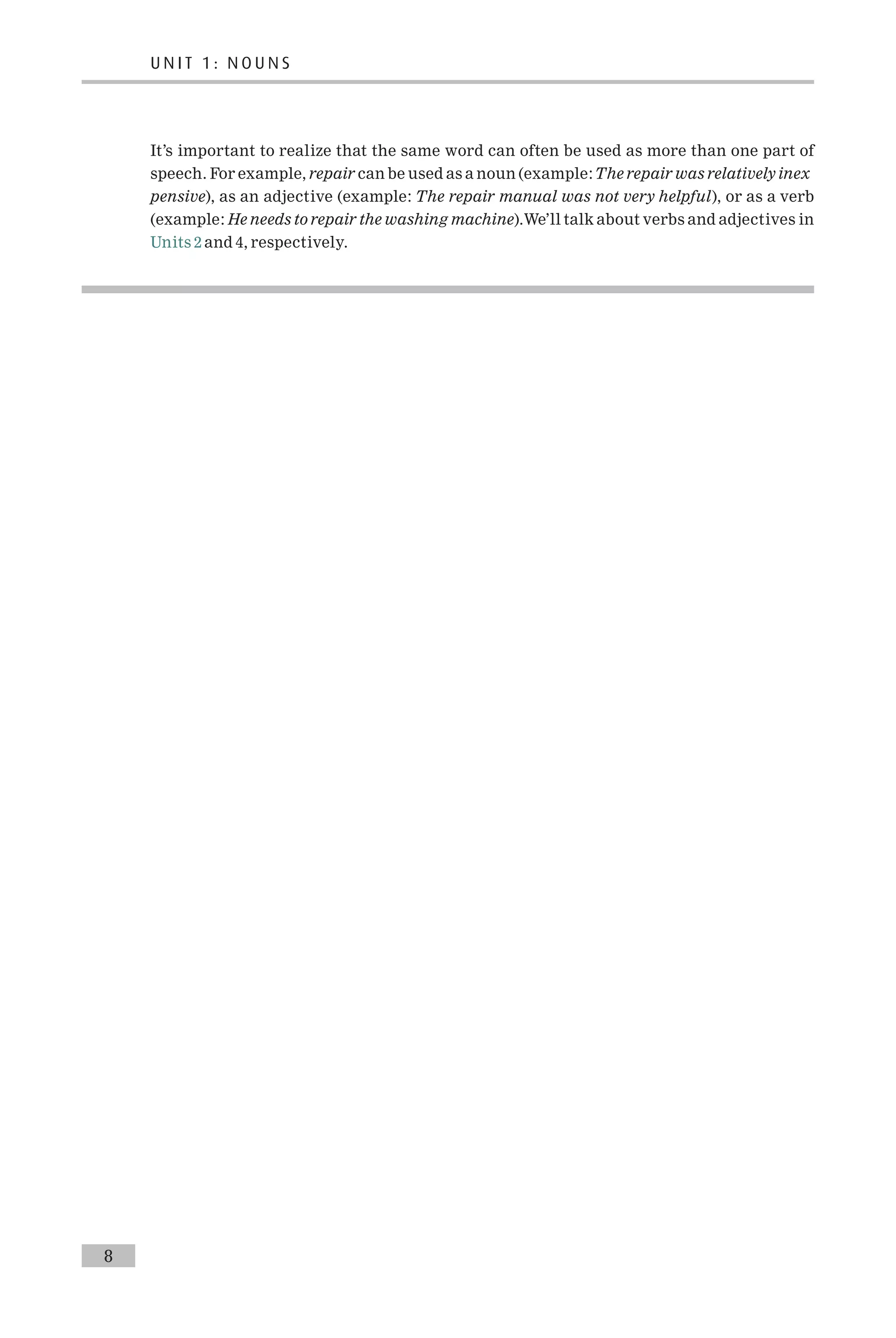 It’s important to realize that the same word can often be used as more than one part of
speech. For example, repair can be used as a noun (example:The repair was relatively inex
pensive), as an adjective (example: The repair manual was not very helpful), or as a verb
(example: He needs to repair the washing machine).We’ll talk about verbs and adjectives in
Units 2 and 4, respectively.
8
U N I T 1 : N O U N S
 