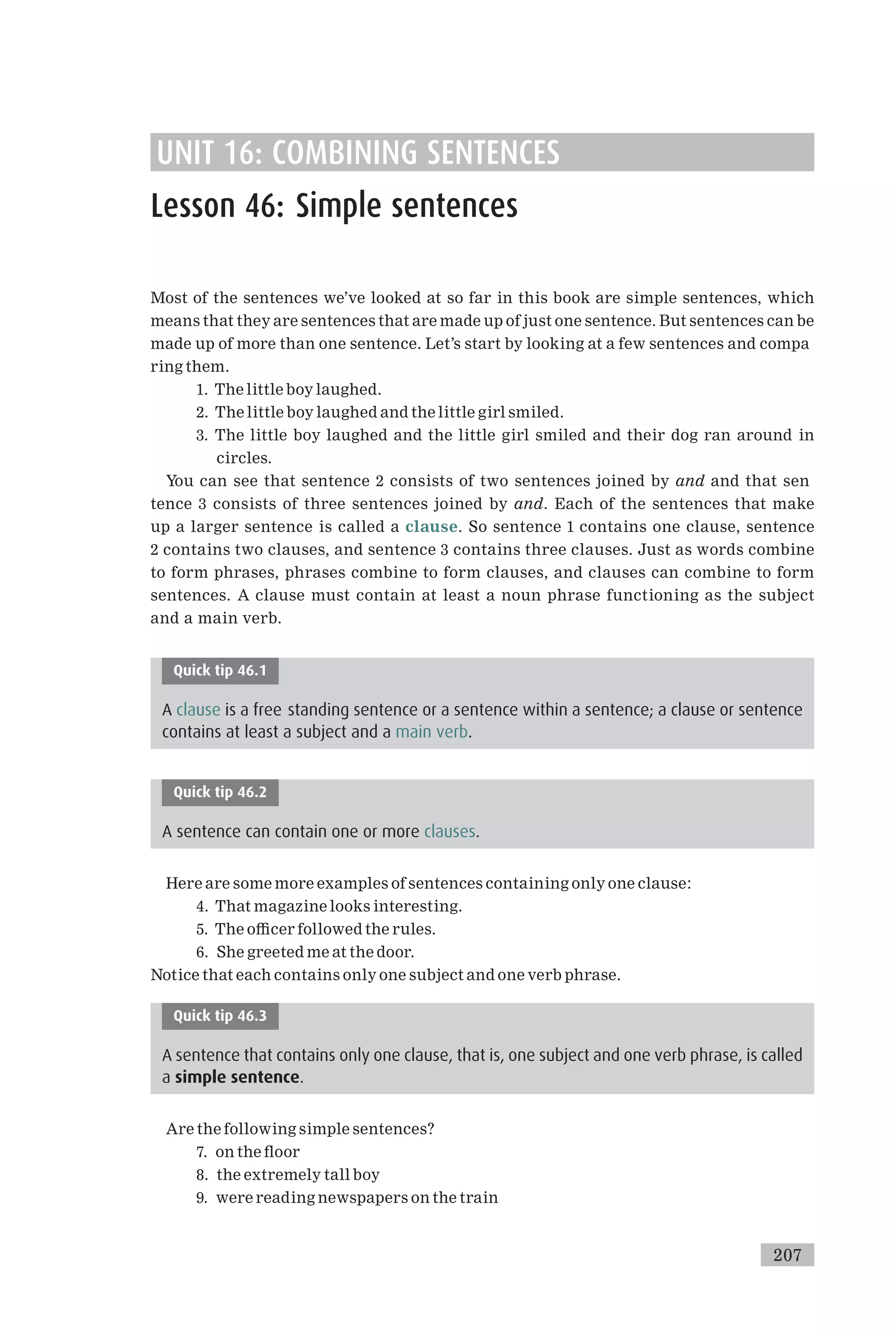 UNIT 16: COMBINING SENTENCES
Lesson 46: Simple sentences
Most of the sentences we’ve looked at so far in this book are simple sentences, which
means that they are sentences that are made up of just one sentence. But sentences can be
made up of more than one sentence. Let’s start by looking at a few sentences and compa
ring them.
1. The little boy laughed.
2. The little boy laughed and the little girl smiled.
3. The little boy laughed and the little girl smiled and their dog ran around in
circles.
You can see that sentence 2 consists of two sentences joined by and and that sen
tence 3 consists of three sentences joined by and. Each of the sentences that make
up a larger sentence is called a clause. So sentence 1 contains one clause, sentence
2 contains two clauses, and sentence 3 contains three clauses. Just as words combine
to form phrases, phrases combine to form clauses, and clauses can combine to form
sentences. A clause must contain at least a noun phrase functioning as the subject
and a main verb.
Quick tip 46.1
A clause is a free standing sentence or a sentence within a sentence; a clause or sentence
contains at least a subject and a main verb.
Quick tip 46.2
A sentence can contain one or more clauses.
Here are some more examples of sentences containing only one clause:
4. That magazine looks interesting.
5. The o⁄cer followed the rules.
6. She greeted me at the door.
Notice that each contains only one subject and one verb phrase.
Quick tip 46.3
A sentence that contains only one clause, that is, one subject and one verb phrase, is called
a simple sentence.
Are the following simple sentences?
7. on the £oor
8. the extremely tall boy
9. were reading newspapers on the train
207
 