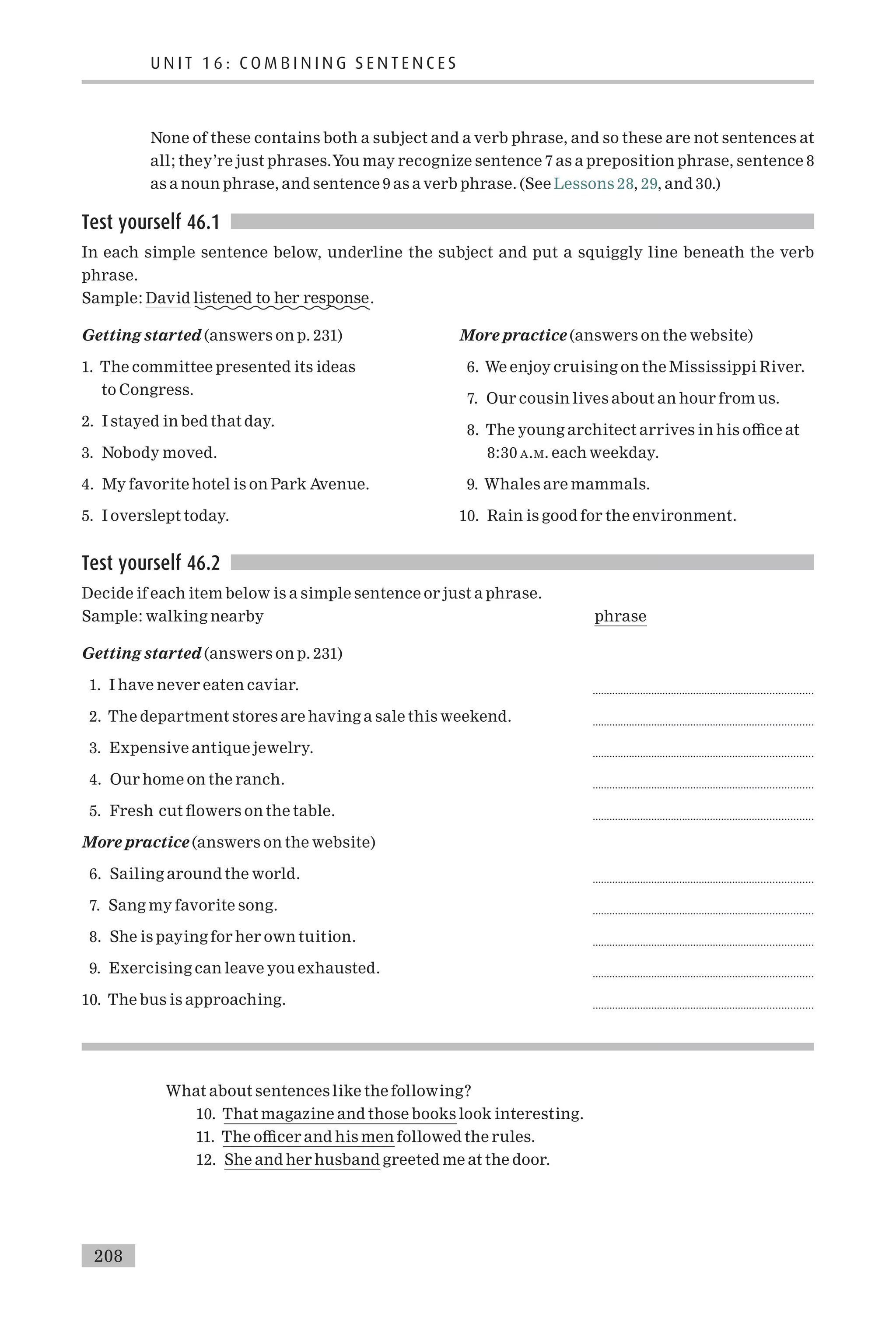None of these contains both a subject and a verb phrase, and so these are not sentences at
all; they’re just phrases.You may recognize sentence 7 as a preposition phrase, sentence 8
as a noun phrase, and sentence 9 as a verb phrase. (See Lessons 28, 29, and 30.)
Test yourself 46.1
In each simple sentence below, underline the subject and put a squiggly line beneath the verb
phrase.
Sample: David listened to her response.
Getting started (answers on p. 231)
1. The committee presented its ideas
to Congress.
2. I stayed in bed that day.
3. Nobody moved.
4. My favorite hotel is on Park Avenue.
5. I overslept today.
More practice (answers on the website)
6. We enjoy cruising on the Mississippi River.
7. Our cousin lives about an hour from us.
8. The young architect arrives in his o⁄ce at
8:30 A.M. each weekday.
9. Whales are mammals.
10. Rain is good for the environment.
Test yourself 46.2
Decide if each item below is a simple sentence or just a phrase.
Sample: walking nearby phrase
Getting started (answers on p. 231)
1. I have never eaten caviar. ..............................................................................
2. The department stores are having a sale this weekend. ..............................................................................
3. Expensive antique jewelry. ..............................................................................
4. Our home on the ranch. ..............................................................................
5. Fresh cut £owers on the table. ..............................................................................
More practice (answers on the website)
6. Sailing around the world. ..............................................................................
7. Sang my favorite song. ..............................................................................
8. She is paying for her own tuition. ..............................................................................
9. Exercising can leave you exhausted. ..............................................................................
10. The bus is approaching. ..............................................................................
What about sentences like the following?
10. That magazine and those books look interesting.
11. The o⁄cer and his men followed the rules.
12. She and her husband greeted me at the door.
U N I T 1 6 : C O M B I N I N G S E N T E N C E S
208
 