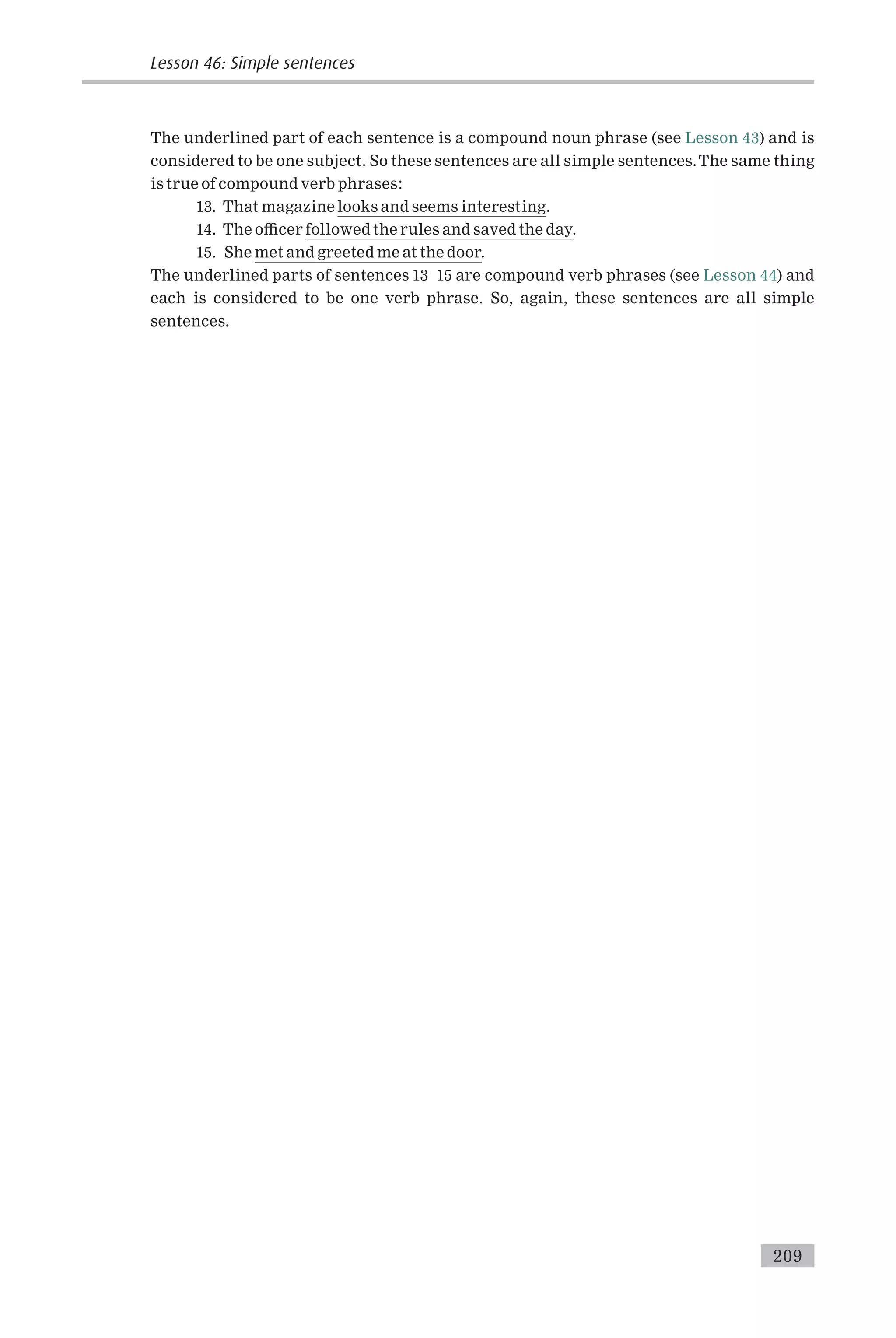 The underlined part of each sentence is a compound noun phrase (see Lesson 43) and is
considered to be one subject. So these sentences are all simple sentences.The same thing
is true of compound verb phrases:
13. That magazine looks and seems interesting.
14. The o⁄cer followed the rules and saved the day.
15. She met and greeted me at the door.
The underlined parts of sentences 13 15 are compound verb phrases (see Lesson 44) and
each is considered to be one verb phrase. So, again, these sentences are all simple
sentences.
Lesson 46: Simple sentences
209
 