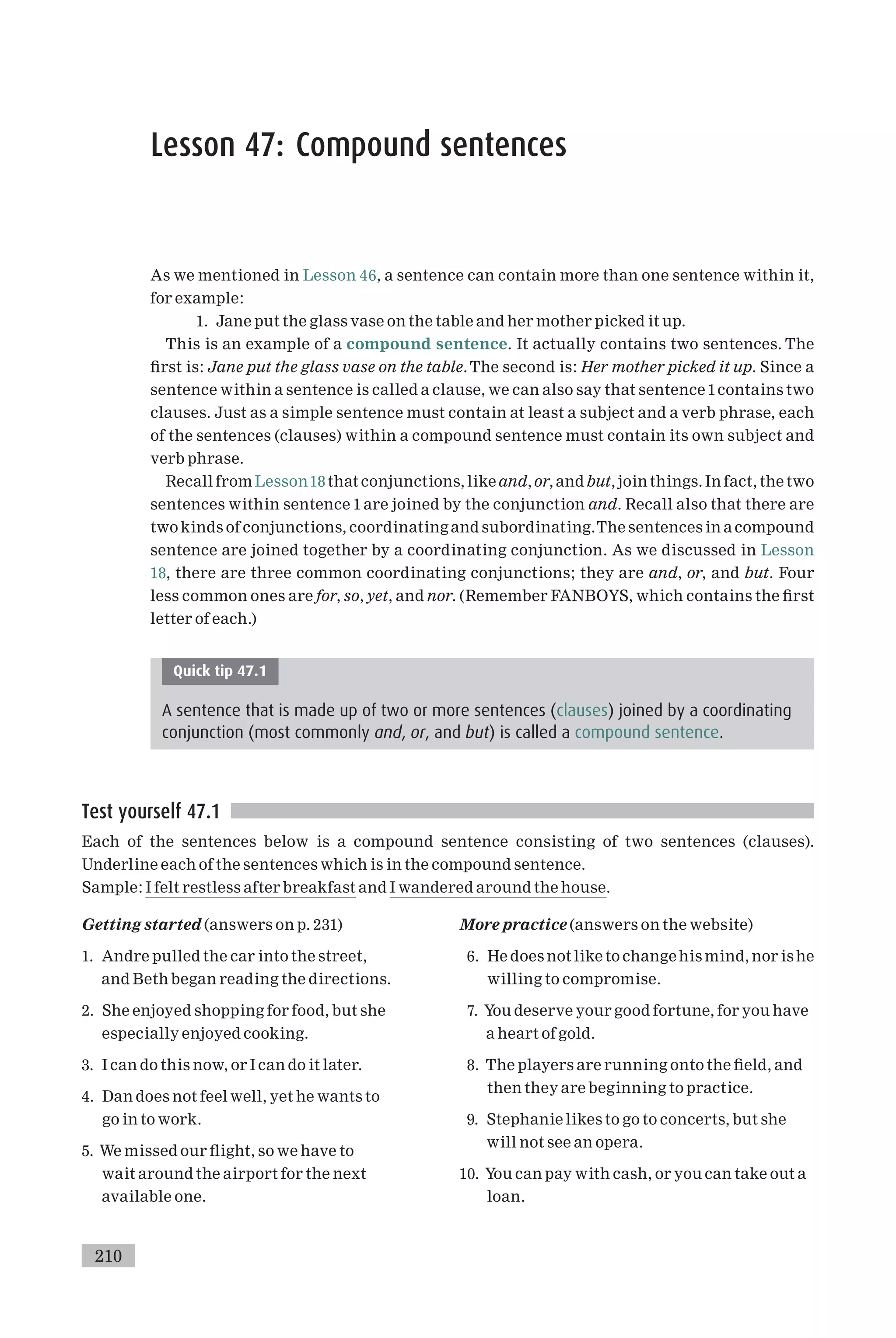 Lesson 47: Compound sentences
As we mentioned in Lesson 46, a sentence can contain more than one sentence within it,
for example:
1. Jane put the glass vase on the table and her mother picked it up.
This is an example of a compound sentence. It actually contains two sentences. The
¢rst is: Jane put the glass vase on the table.The second is: Her mother picked it up. Since a
sentence within a sentence is called a clause, we can also say that sentence 1contains two
clauses. Just as a simple sentence must contain at least a subject and a verb phrase, each
of the sentences (clauses) within a compound sentence must contain its own subject and
verb phrase.
Recall from Lesson18 that conjunctions, like and, or, andbut, join things. In fact, the two
sentences within sentence 1 are joined by the conjunction and. Recall also that there are
two kinds of conjunctions, coordinating and subordinating.The sentences in a compound
sentence are joined together by a coordinating conjunction. As we discussed in Lesson
18, there are three common coordinating conjunctions; they are and, or, and but. Four
less common ones are for, so, yet, and nor. (Remember FANBOYS, which contains the ¢rst
letter of each.)
Quick tip 47.1
A sentence that is made up of two or more sentences (clauses) joined by a coordinating
conjunction (most commonly and, or, and but) is called a compound sentence.
Test yourself 47.1
Each of the sentences below is a compound sentence consisting of two sentences (clauses).
Underline each of the sentences which is in the compound sentence.
Sample: I felt restless after breakfast and I wandered around the house.
Getting started (answers on p. 231)
1. Andre pulled the car into the street,
and Beth began reading the directions.
2. She enjoyed shopping for food, but she
especially enjoyed cooking.
3. I can do this now, or I can do it later.
4. Dan does not feel well, yet he wants to
go in to work.
5. We missed our £ight, so we have to
wait around the airport for the next
available one.
More practice (answers on the website)
6. He does not like to changehis mind, nor is he
willing to compromise.
7. You deserve your good fortune, for you have
a heart of gold.
8. The players are running onto the ¢eld, and
then they are beginning to practice.
9. Stephanie likes to go to concerts, but she
will not see an opera.
10. You can pay with cash, or you can take out a
loan.
210
 