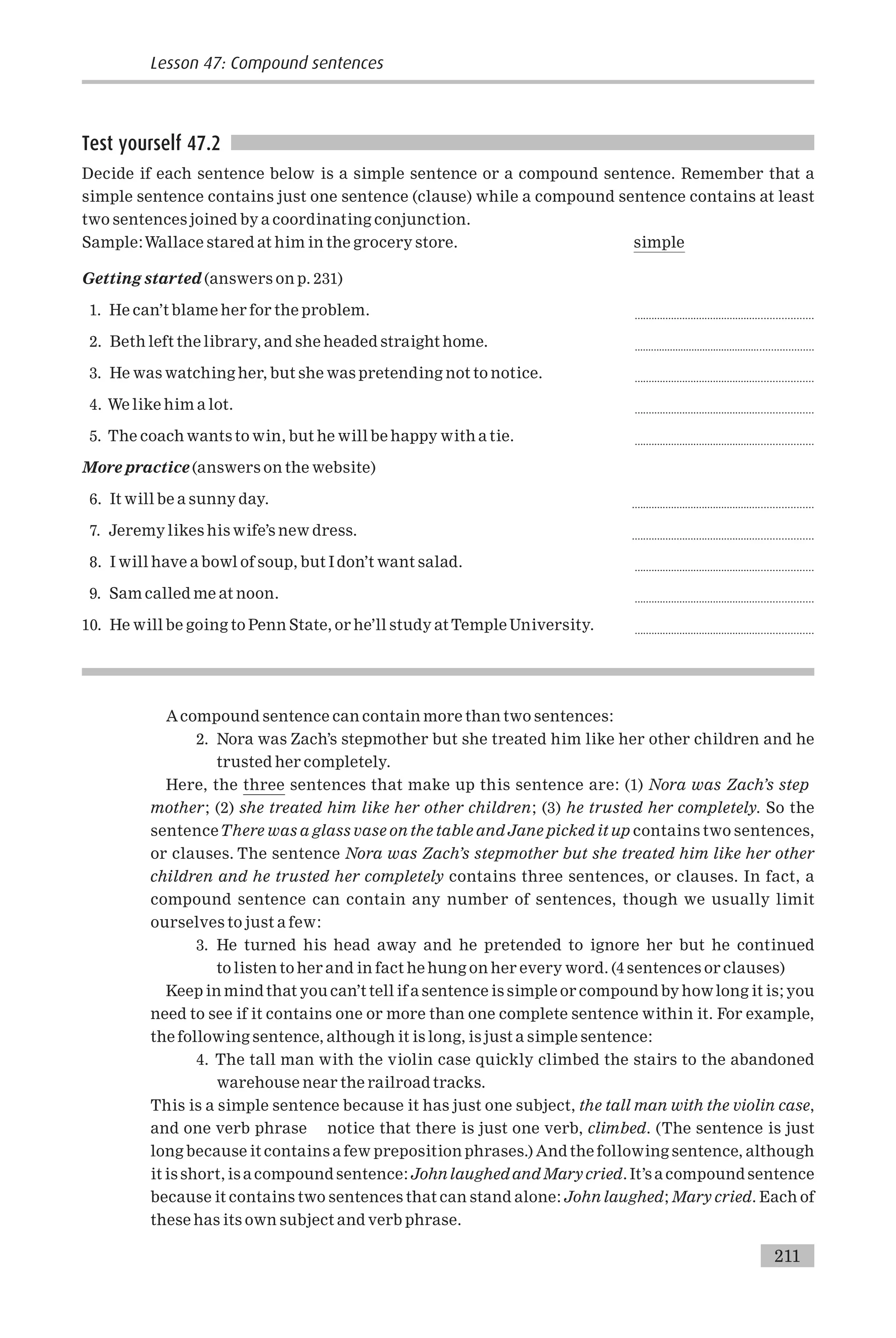 Test yourself 47.2
Decide if each sentence below is a simple sentence or a compound sentence. Remember that a
simple sentence contains just one sentence (clause) while a compound sentence contains at least
two sentences joined by a coordinating conjunction.
Sample:Wallace stared at him in the grocery store. simple
Getting started (answers on p. 231)
1. He can’t blame her for the problem. ...............................................................
2. Beth left the library, and she headed straight home. .................................................................
3. He was watching her, but she was pretending not to notice. ...............................................................
4. We like him a lot. ...............................................................
5. The coach wants to win, but he will be happy with a tie. ...............................................................
More practice (answers on the website)
6. It will be a sunny day. ................................................................
7. Jeremy likes his wife’s new dress. ................................................................
8. I will have a bowl of soup, but I don’t want salad. ...............................................................
9. Sam called me at noon. ...............................................................
10. He will be going to Penn State, or he’ll study at Temple University. ...............................................................
Acompound sentence can contain more than two sentences:
2. Nora was Zach’s stepmother but she treated him like her other children and he
trusted her completely.
Here, the three sentences that make up this sentence are: (1) Nora was Zach’s step
mother; (2) she treated him like her other children; (3) he trusted her completely. So the
sentenceThere was a glass vase on the table and Jane picked it up contains two sentences,
or clauses. The sentence Nora was Zach’s stepmother but she treated him like her other
children and he trusted her completely contains three sentences, or clauses. In fact, a
compound sentence can contain any number of sentences, though we usually limit
ourselves to just a few:
3. He turned his head away and he pretended to ignore her but he continued
to listen to her and in fact he hung on her every word. (4 sentences or clauses)
Keep in mind that you can’t tell if a sentence is simple or compound by howlong it is; you
need to see if it contains one or more than one complete sentence within it. For example,
the following sentence, although it is long, is just a simple sentence:
4. The tall man with the violin case quickly climbed the stairs to the abandoned
warehouse near the railroad tracks.
This is a simple sentence because it has just one subject, the tall man with the violin case,
and one verb phrase notice that there is just one verb, climbed. (The sentence is just
long because it contains a few preposition phrases.) And the following sentence, although
it is short, is a compound sentence: Johnlaughed and Mary cried. It’s a compound sentence
because it contains two sentences that can stand alone: John laughed; Mary cried. Each of
these has its own subject and verb phrase.
Lesson 47: Compound sentences
211
 
