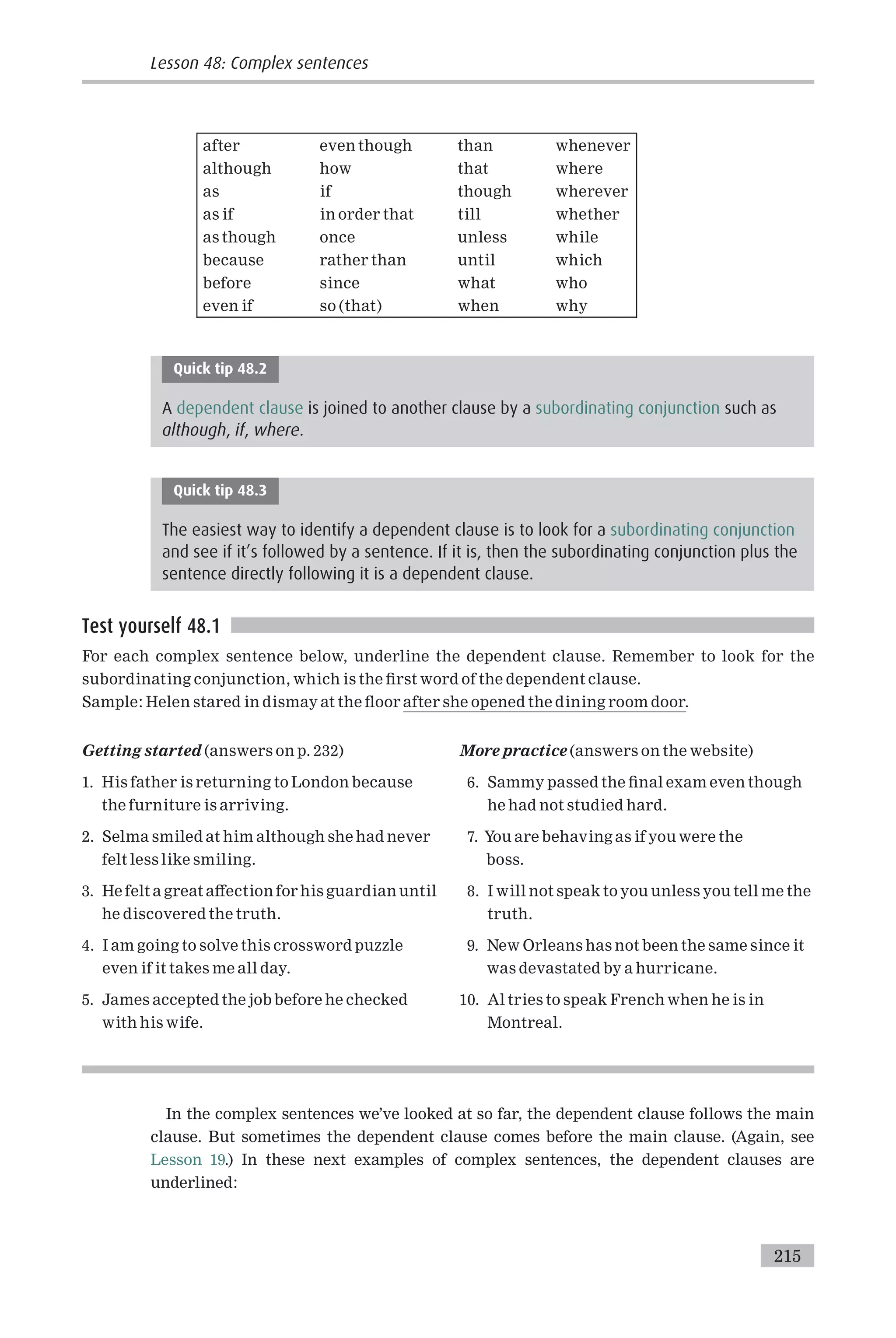 after even though than whenever
although how that where
as if though wherever
as if in order that till whether
as though once unless while
because rather than until which
before since what who
even if so (that) when why
Quick tip 48.2
A dependent clause is joined to another clause by a subordinating conjunction such as
although, if, where.
Quick tip 48.3
The easiest way to identify a dependent clause is to look for a subordinating conjunction
and see if it’s followed by a sentence. If it is, then the subordinating conjunction plus the
sentence directly following it is a dependent clause.
Test yourself 48.1
For each complex sentence below, underline the dependent clause. Remember to look for the
subordinating conjunction, which is the ¢rst word of the dependent clause.
Sample: Helen stared in dismay at the £oor after she opened the dining room door.
Getting started (answers on p. 232)
1. His father is returning to London because
the furniture is arriving.
2. Selma smiled at him although she had never
felt less like smiling.
3. He felt a great a¡ection for his guardian until
he discovered the truth.
4. I am going to solve this crossword puzzle
even if it takes me all day.
5. James accepted the job before he checked
with his wife.
More practice (answers on the website)
6. Sammy passed the ¢nal exam even though
he had not studied hard.
7. You are behaving as if you were the
boss.
8. I will not speak to you unless you tell me the
truth.
9. New Orleans has not been the same since it
was devastated by a hurricane.
10. Al tries to speak French when he is in
Montreal.
In the complex sentences we’ve looked at so far, the dependent clause follows the main
clause. But sometimes the dependent clause comes before the main clause. (Again, see
Lesson 19.) In these next examples of complex sentences, the dependent clauses are
underlined:
Lesson 48: Complex sentences
215
 