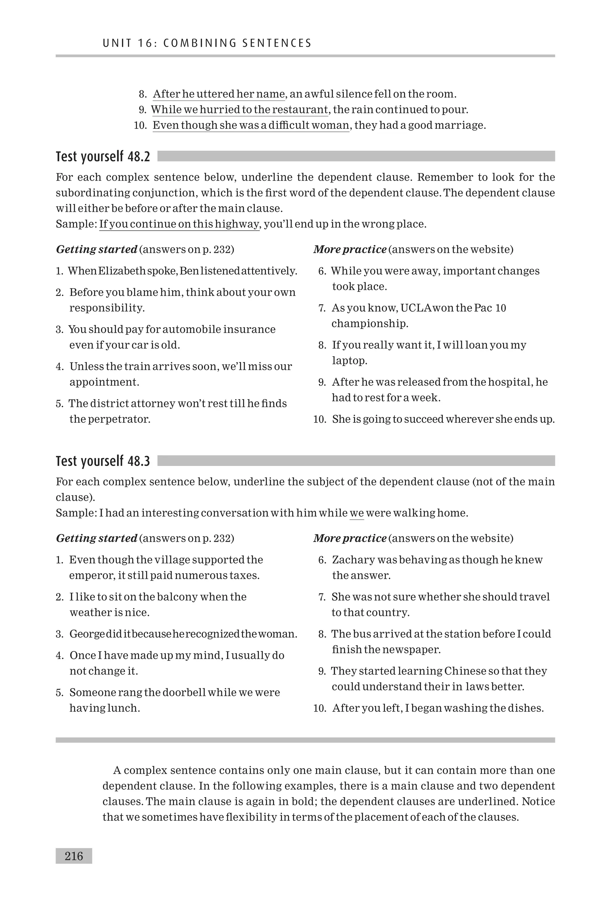 8. After he uttered her name, an awful silence fell on the room.
9. While we hurried to the restaurant, the rain continued to pour.
10. Even though she was a di⁄cult woman, they had a good marriage.
Test yourself 48.2
For each complex sentence below, underline the dependent clause. Remember to look for the
subordinating conjunction, which is the ¢rst word of the dependent clause.The dependent clause
will either be before or after the main clause.
Sample: If you continue on this highway, you’ll end up in the wrong place.
Getting started (answers on p. 232)
1. WhenElizabethspoke,Benlistenedattentively.
2. Before you blame him, think about your own
responsibility.
3. You should pay for automobile insurance
even if your car is old.
4. Unless the train arrives soon, we’ll miss our
appointment.
5. The district attorney won’t rest till he ¢nds
the perpetrator.
More practice (answers on the website)
6. While you were away, important changes
took place.
7. As you know, UCLAwon the Pac 10
championship.
8. If you really want it, I will loan you my
laptop.
9. After he was released from the hospital, he
had to rest for a week.
10. She is going to succeed wherever she ends up.
Test yourself 48.3
For each complex sentence below, underline the subject of the dependent clause (not of the main
clause).
Sample: I had an interesting conversation with him while we were walking home.
Getting started (answers on p. 232)
1. Even though the village supported the
emperor, it still paid numerous taxes.
2. I like to sit on the balcony when the
weather is nice.
3. Georgediditbecauseherecognizedthewoman.
4. Once I have made up my mind, I usually do
not change it.
5. Someone rang the doorbell while we were
having lunch.
More practice (answers on the website)
6. Zachary was behaving as though he knew
the answer.
7. She was not sure whether she should travel
to that country.
8. The bus arrived at the station before I could
¢nish the newspaper.
9. They started learning Chinese so that they
could understand their in laws better.
10. After you left, I began washing the dishes.
A complex sentence contains only one main clause, but it can contain more than one
dependent clause. In the following examples, there is a main clause and two dependent
clauses. The main clause is again in bold; the dependent clauses are underlined. Notice
that we sometimes have £exibility in terms of the placement of each of the clauses.
U N I T 1 6 : C O M B I N I N G S E N T E N C E S
216
 