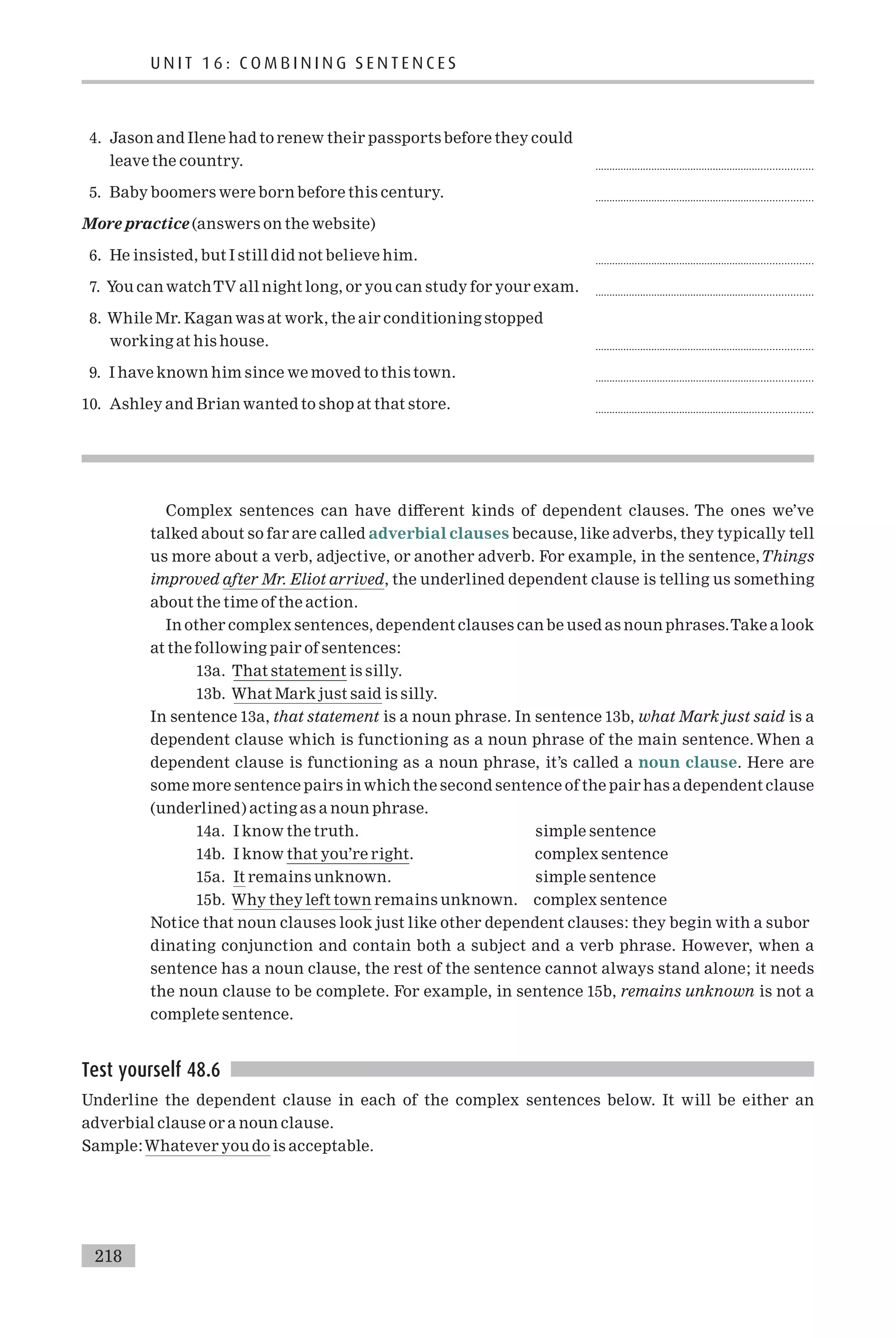 4. Jason and Ilene had to renew their passports before they could
leave the country. .............................................................................
5. Baby boomers were born before this century. .............................................................................
More practice (answers on the website)
6. He insisted, but I still did not believe him. .............................................................................
7. You can watchTV all night long, or you can study for your exam. .............................................................................
8. While Mr. Kagan was at work, the air conditioning stopped
working at his house. .............................................................................
9. I have known him since we moved to this town. .............................................................................
10. Ashley and Brian wanted to shop at that store. .............................................................................
Complex sentences can have di¡erent kinds of dependent clauses. The ones we’ve
talked about so far are called adverbial clauses because, like adverbs, they typically tell
us more about a verb, adjective, or another adverb. For example, in the sentence,Things
improved after Mr. Eliot arrived, the underlined dependent clause is telling us something
about the time of the action.
In other complex sentences, dependent clauses can be used as noun phrases.Take a look
at the following pair of sentences:
13a. That statement is silly.
13b. What Mark just said is silly.
In sentence 13a, that statement is a noun phrase. In sentence 13b, what Mark just said is a
dependent clause which is functioning as a noun phrase of the main sentence. When a
dependent clause is functioning as a noun phrase, it’s called a noun clause. Here are
some more sentence pairs inwhich the second sentence of the pair has a dependent clause
(underlined) acting as a noun phrase.
14a. I know the truth. simple sentence
14b. I know that you’re right. complex sentence
15a. It remains unknown. simple sentence
15b. Why they left town remains unknown. complex sentence
Notice that noun clauses look just like other dependent clauses: they begin with a subor
dinating conjunction and contain both a subject and a verb phrase. However, when a
sentence has a noun clause, the rest of the sentence cannot always stand alone; it needs
the noun clause to be complete. For example, in sentence 15b, remains unknown is not a
complete sentence.
Test yourself 48.6
Underline the dependent clause in each of the complex sentences below. It will be either an
adverbial clause or a noun clause.
Sample:Whatever you do is acceptable.
U N I T 1 6 : C O M B I N I N G S E N T E N C E S
218
 