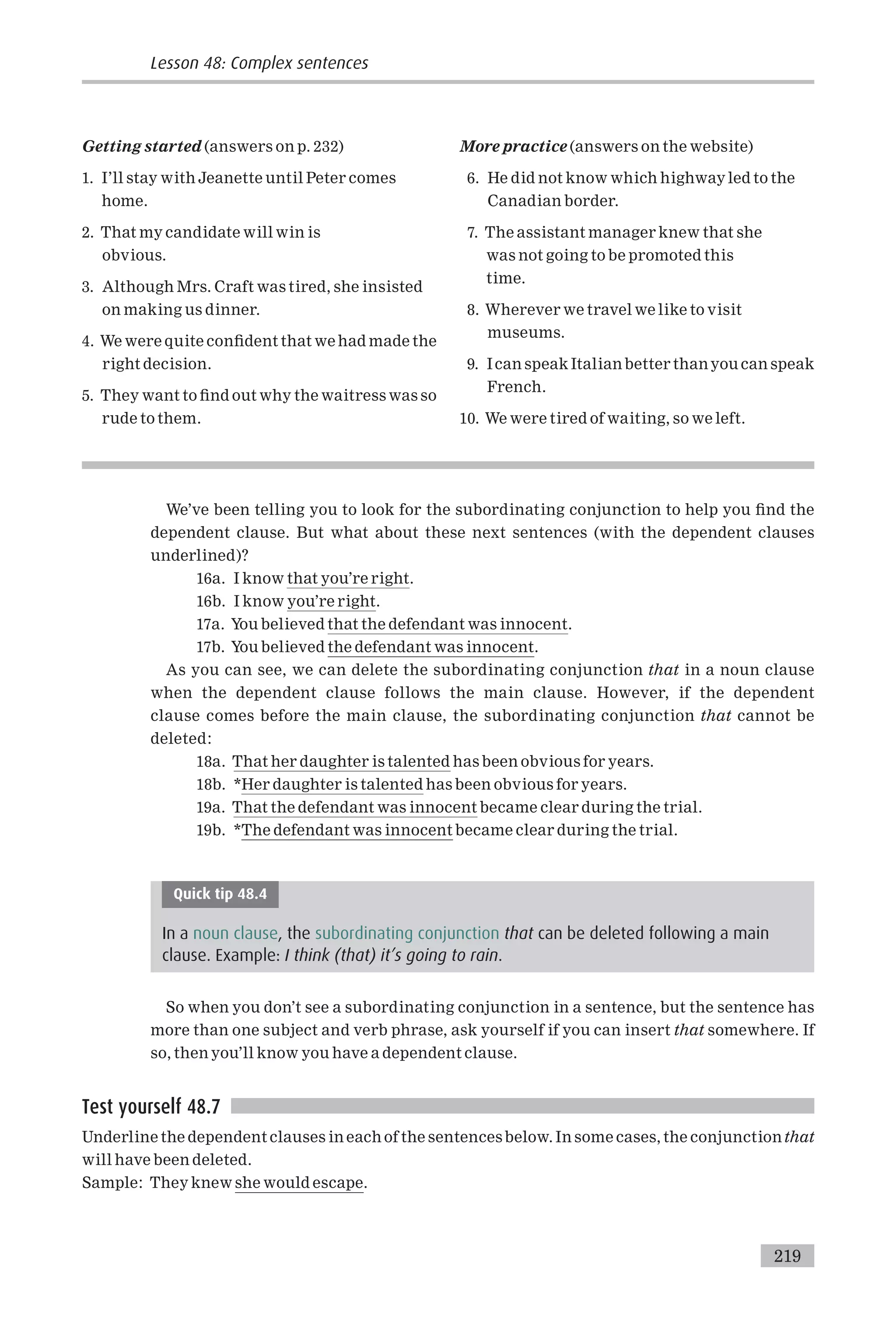 Getting started (answers on p. 232)
1. I’ll stay with Jeanette until Peter comes
home.
2. That my candidate will win is
obvious.
3. Although Mrs. Craft was tired, she insisted
on making us dinner.
4. We were quite con¢dent that we had made the
right decision.
5. They want to ¢nd out why the waitress was so
rude to them.
More practice (answers on the website)
6. He did not know which highway led to the
Canadian border.
7. The assistant manager knew that she
was not going to be promoted this
time.
8. Wherever we travel we like to visit
museums.
9. Ican speak Italian better thanyou can speak
French.
10. We were tired of waiting, so we left.
We’ve been telling you to look for the subordinating conjunction to help you ¢nd the
dependent clause. But what about these next sentences (with the dependent clauses
underlined)?
16a. I know that you’re right.
16b. I know you’re right.
17a. You believed that the defendant was innocent.
17b. You believed the defendant was innocent.
As you can see, we can delete the subordinating conjunction that in a noun clause
when the dependent clause follows the main clause. However, if the dependent
clause comes before the main clause, the subordinating conjunction that cannot be
deleted:
18a. That her daughter is talented has been obvious for years.
18b. *Her daughter is talented has been obvious for years.
19a. That the defendant was innocent became clear during the trial.
19b. *The defendant was innocent became clear during the trial.
Quick tip 48.4
In a noun clause, the subordinating conjunction that can be deleted following a main
clause. Example: I think (that) it’s going to rain.
So when you don’t see a subordinating conjunction in a sentence, but the sentence has
more than one subject and verb phrase, ask yourself if you can insert that somewhere. If
so, then you’ll know you have a dependent clause.
Test yourself 48.7
Underline the dependent clauses in each of the sentences below. In some cases, the conjunctionthat
will have been deleted.
Sample: They knew she would escape.
Lesson 48: Complex sentences
219
 