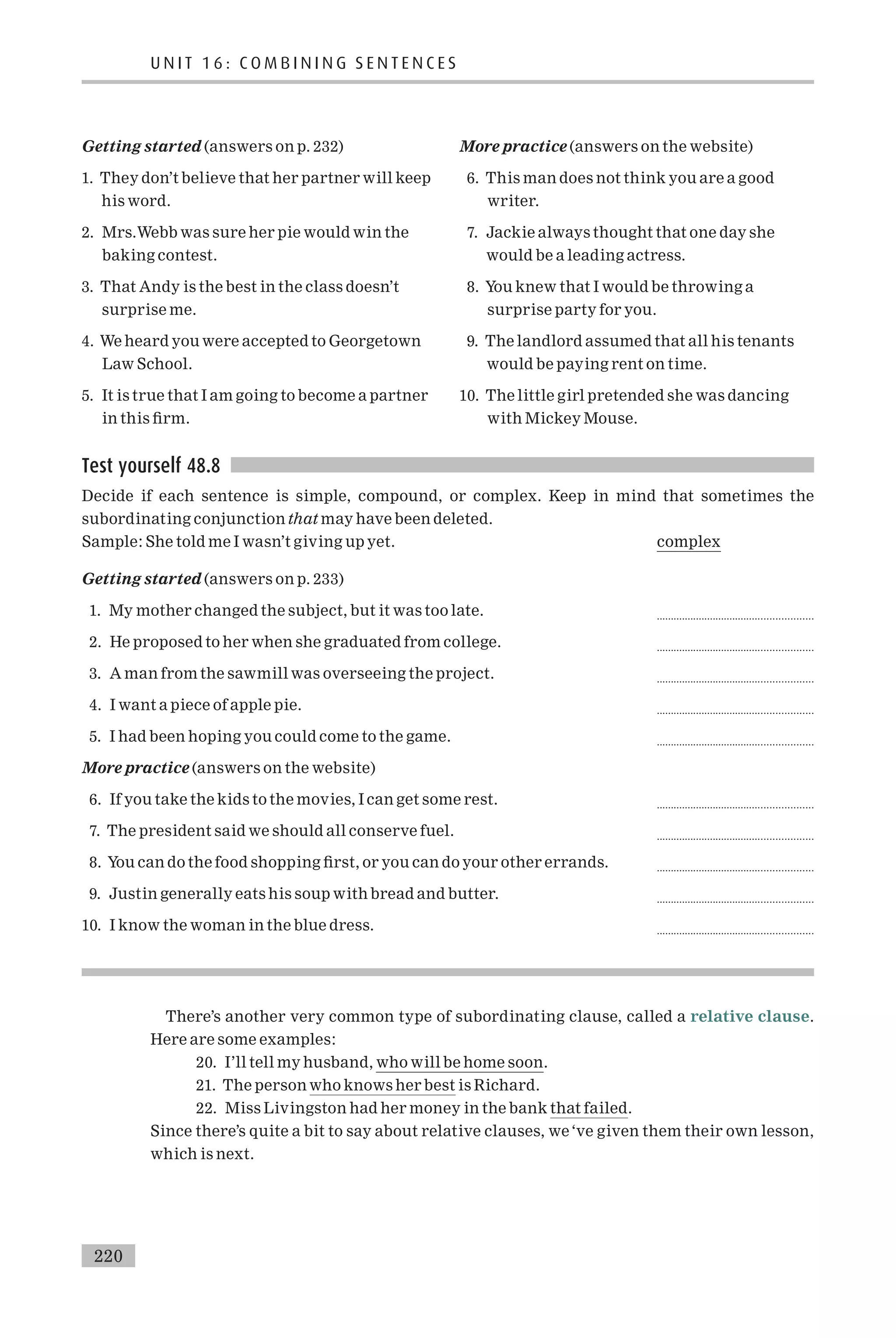 Getting started (answers on p. 232)
1. They don’t believe that her partner will keep
his word.
2. Mrs.Webb was sure her pie would win the
baking contest.
3. That Andy is the best in the class doesn’t
surprise me.
4. We heard you were accepted to Georgetown
Law School.
5. It is true that I am going to become a partner
in this ¢rm.
More practice (answers on the website)
6. This man does not think you are a good
writer.
7. Jackie always thought that one day she
would be a leading actress.
8. You knew that I would be throwing a
surprise party for you.
9. The landlord assumed that all his tenants
would be paying rent on time.
10. The little girl pretended she was dancing
with Mickey Mouse.
Test yourself 48.8
Decide if each sentence is simple, compound, or complex. Keep in mind that sometimes the
subordinating conjunction that may have been deleted.
Sample: She told me I wasn’t giving up yet. complex
Getting started (answers on p. 233)
1. My mother changed the subject, but it was too late. .......................................................
2. He proposed to her when she graduated from college. .......................................................
3. A man from the sawmill was overseeing the project. .......................................................
4. I want a piece of apple pie. .......................................................
5. I had been hoping you could come to the game. .......................................................
More practice (answers on the website)
6. If you take the kids to the movies, I can get some rest. .......................................................
7. The president said we should all conserve fuel. .......................................................
8. You can do the food shopping ¢rst, or you can do your other errands. .......................................................
9. Justin generally eats his soup with bread and butter. .......................................................
10. I know the woman in the blue dress. .......................................................
There’s another very common type of subordinating clause, called a relative clause.
Here are some examples:
20. I’ll tell my husband, who will be home soon.
21. The person who knows her best is Richard.
22. Miss Livingston had her money in the bank that failed.
Since there’s quite a bit to say about relative clauses, we‘ve given them their own lesson,
which is next.
U N I T 1 6 : C O M B I N I N G S E N T E N C E S
220
 