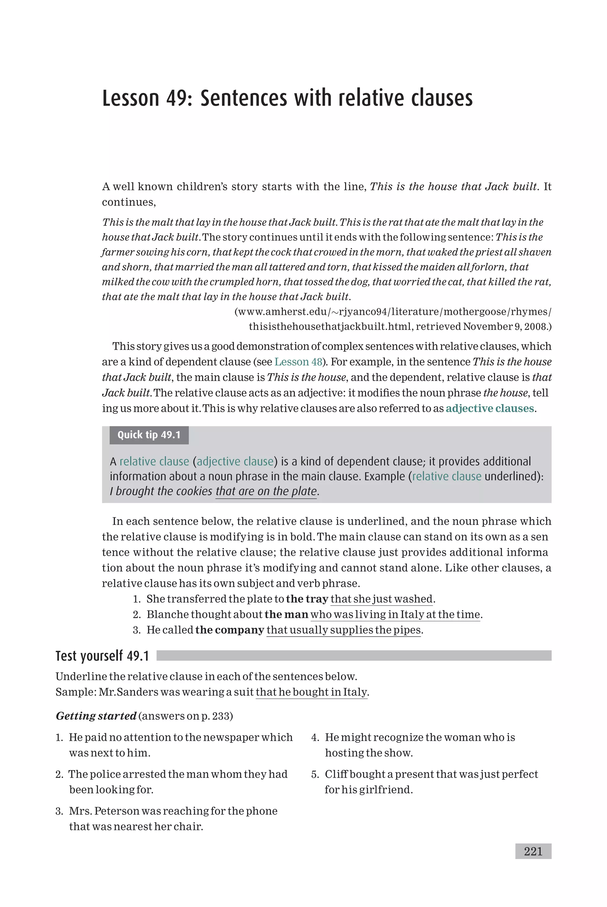 Lesson 49: Sentences with relative clauses
A well known children’s story starts with the line, This is the house that Jack built. It
continues,
This is the malt that lay in the house that Jack built.This is the rat that ate the malt that lay in the
house that Jack built.The story continues until it ends with the following sentence:This is the
farmer sowinghis corn, that kept the cock that crowed in the morn, that waked the priest all shaven
and shorn, that married the man all tattered and torn, that kissed the maiden all forlorn, that
milked the cow with the crumpled horn, that tossed the dog, that worried the cat, that killed the rat,
that ate the malt that lay in the house that Jack built.
(www.amherst.edu/rjyanco94/literature/mothergoose/rhymes/
thisisthehousethatjackbuilt.html, retrieved November 9, 2008.)
This storygives us a good demonstration of complex sentenceswith relative clauses, which
are a kind of dependent clause (see Lesson 48). For example, in the sentenceThis is the house
that Jack built, the main clause isThis is the house, and the dependent, relative clause is that
Jack built.The relative clause acts as an adjective: it modi¢es the noun phrase the house, tell
ing us more about it.This is why relative clauses are also referred to as adjective clauses.
Quick tip 49.1
A relative clause (adjective clause) is a kind of dependent clause; it provides additional
information about a noun phrase in the main clause. Example (relative clause underlined):
I brought the cookies that are on the plate.
In each sentence below, the relative clause is underlined, and the noun phrase which
the relative clause is modifying is in bold.The main clause can stand on its own as a sen
tence without the relative clause; the relative clause just provides additional informa
tion about the noun phrase it’s modifying and cannot stand alone. Like other clauses, a
relative clause has its own subject and verb phrase.
1. She transferred the plate to the tray that she just washed.
2. Blanche thought about the manwho was living in Italy at the time.
3. He called the company that usually supplies the pipes.
Test yourself 49.1
Underline the relative clause in each of the sentences below.
Sample: Mr.Sanders was wearing a suit that he bought in Italy.
Getting started (answers on p. 233)
1. He paid no attention to the newspaper which
was next to him.
2. The police arrested the man whom they had
been looking for.
3. Mrs. Peterson was reaching for the phone
that was nearest her chair.
4. He might recognize the woman who is
hosting the show.
5. Cli¡ bought a present that was just perfect
for his girlfriend.
221
 