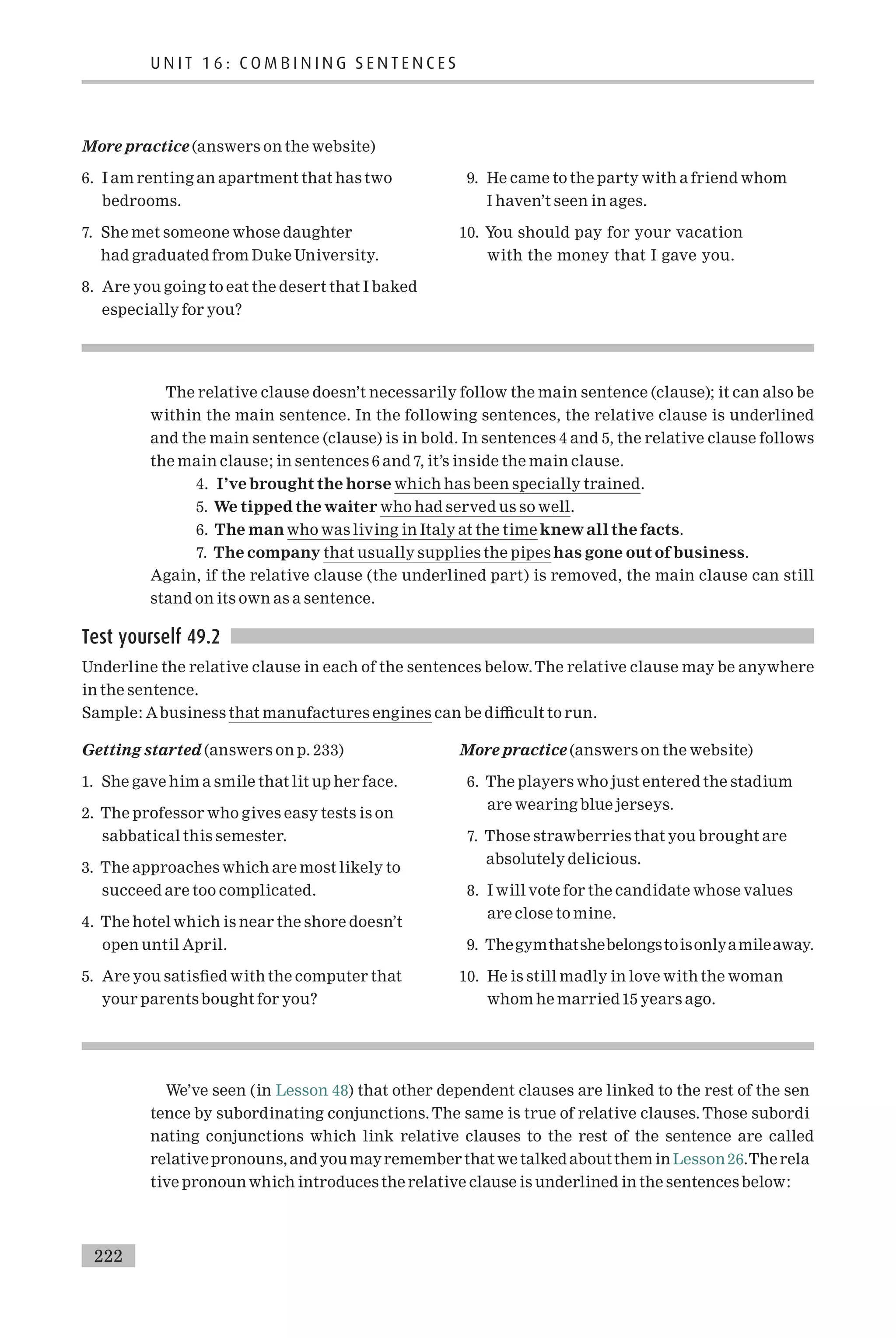 More practice (answers on the website)
6. I am renting an apartment that has two
bedrooms.
7. She met someone whose daughter
had graduated from Duke University.
8. Are you going to eat the desert that I baked
especially for you?
9. He came to the party with a friend whom
I haven’t seen in ages.
10. You should pay for your vacation
with the money that I gave you.
The relative clause doesn’t necessarily follow the main sentence (clause); it can also be
within the main sentence. In the following sentences, the relative clause is underlined
and the main sentence (clause) is in bold. In sentences 4 and 5, the relative clause follows
the main clause; in sentences 6 and 7, it’s inside the main clause.
4. I’ve brought the horse which has been specially trained.
5. We tipped the waiter who had served us so well.
6. The man who was living in Italy at the time knew all the facts.
7. The company that usually supplies the pipes has gone out of business.
Again, if the relative clause (the underlined part) is removed, the main clause can still
stand on its own as a sentence.
Test yourself 49.2
Underline the relative clause in each of the sentences below.The relative clause may be anywhere
in the sentence.
Sample: Abusiness that manufactures engines can be di⁄cult to run.
Getting started (answers on p. 233)
1. She gave him a smile that lit up her face.
2. The professor who gives easy tests is on
sabbatical this semester.
3. The approaches which are most likely to
succeed are too complicated.
4. The hotel which is near the shore doesn’t
open until April.
5. Are you satis¢ed with the computer that
your parents bought for you?
More practice (answers on the website)
6. The players who just entered the stadium
are wearing blue jerseys.
7. Those strawberries that you brought are
absolutely delicious.
8. I will vote for the candidate whose values
are close to mine.
9. Thegymthatshebelongstoisonlyamileaway.
10. He is still madly in love with the woman
whom he married15 years ago.
We’ve seen (in Lesson 48) that other dependent clauses are linked to the rest of the sen
tence by subordinating conjunctions. The same is true of relative clauses. Those subordi
nating conjunctions which link relative clauses to the rest of the sentence are called
relativepronouns,andyou mayremember that we talked about themin Lesson26.The rela
tive pronounwhich introduces the relative clause is underlined in the sentences below:
U N I T 1 6 : C O M B I N I N G S E N T E N C E S
222
 