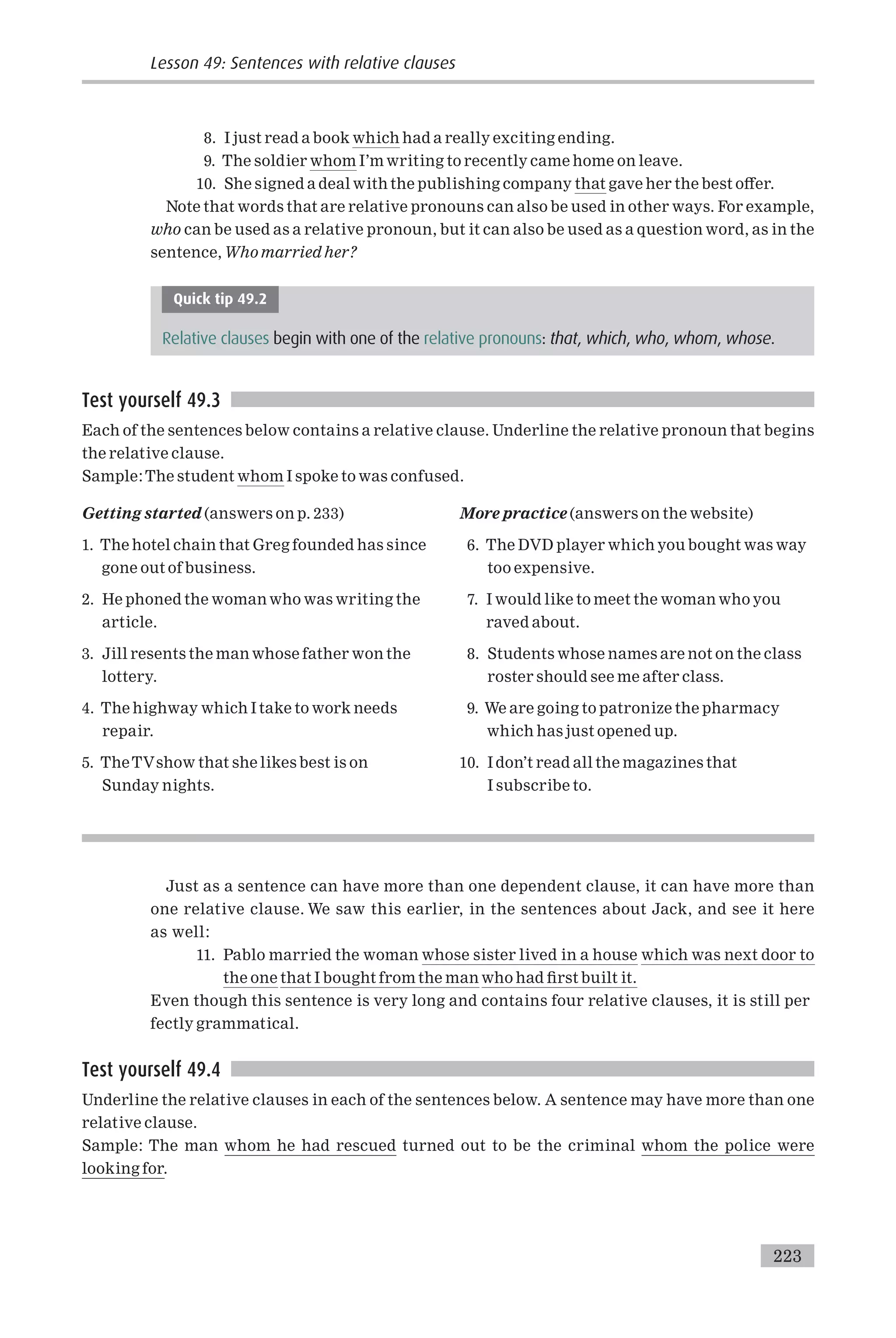 8. I just read a book which had a really exciting ending.
9. The soldier whom I’m writing to recently came home on leave.
10. She signed a deal with the publishing company that gave her the best o¡er.
Note that words that are relative pronouns can also be used in other ways. For example,
who can be used as a relative pronoun, but it can also be used as a question word, as in the
sentence, Who married her?
Quick tip 49.2
Relative clauses begin with one of the relative pronouns: that, which, who, whom, whose.
Test yourself 49.3
Each of the sentences below contains a relative clause. Underline the relative pronoun that begins
the relative clause.
Sample:The student whom I spoke to was confused.
Getting started (answers on p. 233)
1. The hotel chain that Greg founded has since
gone out of business.
2. He phoned the woman who was writing the
article.
3. Jill resents the man whose father won the
lottery.
4. The highway which I take to work needs
repair.
5. TheTVshow that she likes best is on
Sunday nights.
More practice (answers on the website)
6. The DVD player which you bought was way
too expensive.
7. I would like to meet the woman who you
raved about.
8. Students whose names are not on the class
roster should see me after class.
9. We are going to patronize the pharmacy
which has just opened up.
10. I don’t read all the magazines that
I subscribe to.
Just as a sentence can have more than one dependent clause, it can have more than
one relative clause. We saw this earlier, in the sentences about Jack, and see it here
as well:
11. Pablo married the woman whose sister lived in a house which was next door to
the one that I bought from the man who had ¢rst built it.
Even though this sentence is very long and contains four relative clauses, it is still per
fectly grammatical.
Test yourself 49.4
Underline the relative clauses in each of the sentences below. A sentence may have more than one
relative clause.
Sample: The man whom he had rescued turned out to be the criminal whom the police were
looking for.
Lesson 49: Sentences with relative clauses
223
 