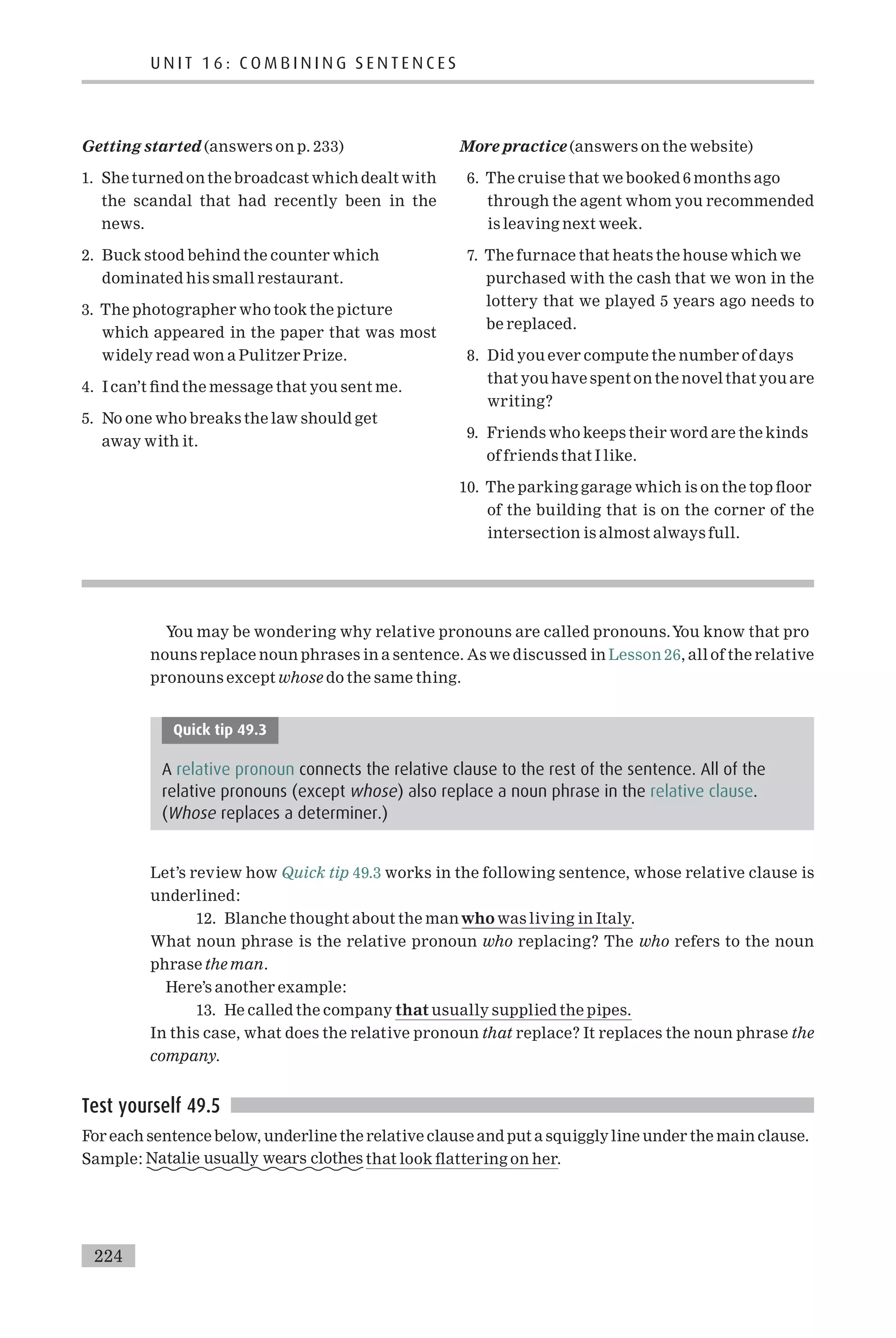 Getting started (answers on p. 233)
1. She turned on the broadcast which dealt with
the scandal that had recently been in the
news.
2. Buck stood behind the counter which
dominated his small restaurant.
3. The photographer who took the picture
which appeared in the paper that was most
widely read won a Pulitzer Prize.
4. I can’t ¢nd the message that you sent me.
5. No one who breaks the law should get
away with it.
More practice (answers on the website)
6. The cruise that we booked 6 months ago
through the agent whom you recommended
is leaving next week.
7. The furnace that heats the house which we
purchased with the cash that we won in the
lottery that we played 5 years ago needs to
be replaced.
8. Did you ever compute the number of days
that you have spent on the novel that you are
writing?
9. Friends who keeps their word are the kinds
of friends that I like.
10. The parking garage which is on the top £oor
of the building that is on the corner of the
intersection is almost always full.
You may be wondering why relative pronouns are called pronouns.You know that pro
nouns replace noun phrases in a sentence. As we discussed in Lesson 26, all of the relative
pronouns except whose do the same thing.
Quick tip 49.3
A relative pronoun connects the relative clause to the rest of the sentence. All of the
relative pronouns (except whose) also replace a noun phrase in the relative clause.
(Whose replaces a determiner.)
Let’s review how Quick tip 49.3 works in the following sentence, whose relative clause is
underlined:
12. Blanche thought about the manwho was living in Italy.
What noun phrase is the relative pronoun who replacing? The who refers to the noun
phrase the man.
Here’s another example:
13. He called the company that usually supplied the pipes.
In this case, what does the relative pronoun that replace? It replaces the noun phrase the
company.
Test yourself 49.5
For each sentence below, underline the relative clause and put a squiggly line under the main clause.
Sample: Natalie usually wears clothes that look £attering on her.
U N I T 1 6 : C O M B I N I N G S E N T E N C E S
224
 