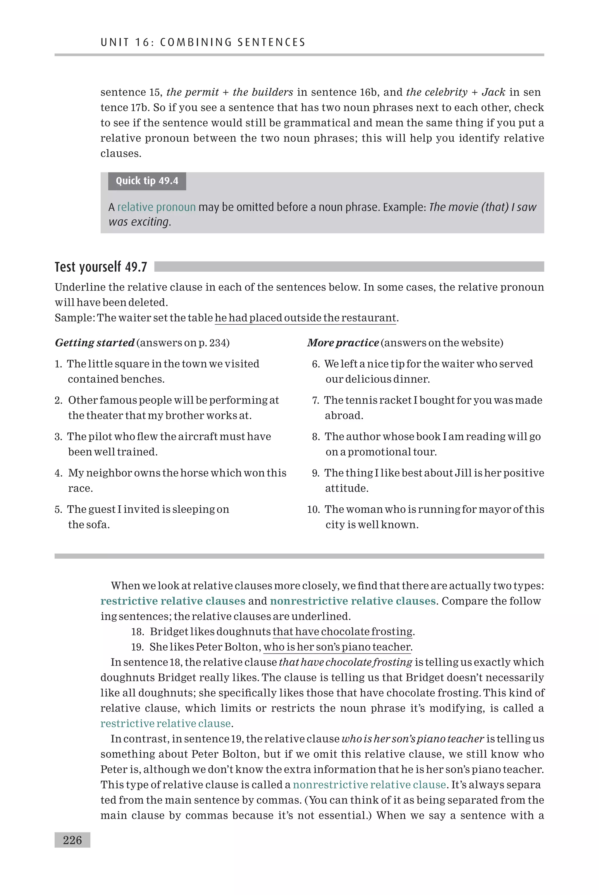 sentence 15, the permit + the builders in sentence 16b, and the celebrity + Jack in sen
tence 17b. So if you see a sentence that has two noun phrases next to each other, check
to see if the sentence would still be grammatical and mean the same thing if you put a
relative pronoun between the two noun phrases; this will help you identify relative
clauses.
Quick tip 49.4
A relative pronoun may be omitted before a noun phrase. Example: The movie (that) I saw
was exciting.
Test yourself 49.7
Underline the relative clause in each of the sentences below. In some cases, the relative pronoun
will have been deleted.
Sample:The waiter set the table he had placed outside the restaurant.
Getting started (answers on p. 234)
1. The little square in the town we visited
contained benches.
2. Other famous people will be performing at
the theater that my brother works at.
3. The pilot who £ew the aircraft must have
been well trained.
4. My neighbor owns the horse which won this
race.
5. The guest I invited is sleeping on
the sofa.
More practice (answers on the website)
6. We left a nice tip for the waiter who served
our delicious dinner.
7. The tennis racket I bought for you was made
abroad.
8. The author whose book I am reading will go
on a promotional tour.
9. The thing I like best about Jill is her positive
attitude.
10. The woman who is running for mayor of this
city is well known.
When we look at relative clauses more closely, we ¢nd that there are actually two types:
restrictive relative clauses and nonrestrictive relative clauses. Compare the follow
ing sentences; the relative clauses are underlined.
18. Bridget likes doughnuts that have chocolate frosting.
19. She likes Peter Bolton, who is her son’s piano teacher.
In sentence18, the relative clause that have chocolate frosting is telling us exactly which
doughnuts Bridget really likes. The clause is telling us that Bridget doesn’t necessarily
like all doughnuts; she speci¢cally likes those that have chocolate frosting. This kind of
relative clause, which limits or restricts the noun phrase it’s modifying, is called a
restrictive relative clause.
In contrast, in sentence19, the relative clause whois herson’s piano teacher is telling us
something about Peter Bolton, but if we omit this relative clause, we still know who
Peter is, although we don’t know the extra information that he is her son’s piano teacher.
This type of relative clause is called a nonrestrictive relative clause. It’s always separa
ted from the main sentence by commas. (You can think of it as being separated from the
main clause by commas because it’s not essential.) When we say a sentence with a
U N I T 1 6 : C O M B I N I N G S E N T E N C E S
226
 